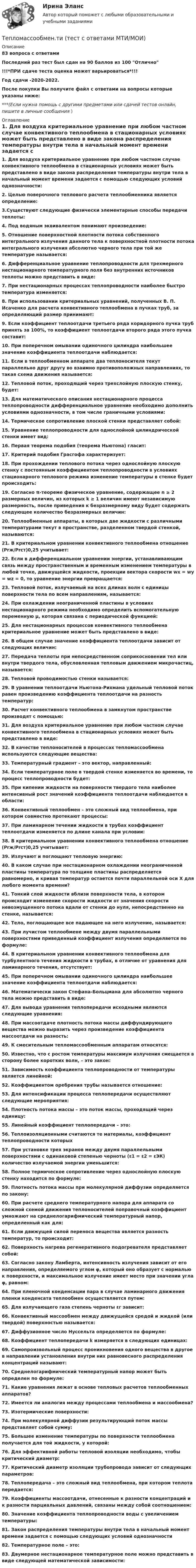     
          Описание
          83 вопроса с ответамиПоследний раз тест был сдан на 90 баллов из 100 Отлично!!!*ПРИ сдаче теста оценка может варьироваться*!!!Год сдачи -2020-2022.После покупки Вы получите файл с ответами на вопросы которые указаны ниже:***(Если нужна помощь с другими предметами или сдачей тестов онлайн, пишите в личные сообщения  ) 
          Оглавление
          1. Для воздуха критериальное уравнение при любом частном случае конвективного теплообмена в стационарных условиях может быть представлено в виде закона распределения температуры внутри тела в начальный момент времени задается с помощью следующих условий однозначности:2. Целью поверочного теплового расчета теплообменника является определение:3.Существуют следующие физически элементарные способы передачи теплоты:4. Под водяным эквивалентом понимают произведение:5. Отношение поверхностной плотности потока собственного интегрального излучения данного тела к поверхностной плотности потока интегрального излучения абсолютно черного тела при той же температуре называется:6. Дифференциальное уравнение теплопроводности для трехмерного нестационарного температурного поля без внутренних источников теплоты можно представить в виде:7. При нестационарных процессах теплопроводности наиболее быстро температура изменяется:8. При использовании критериальных уравнений, полученных В. П. Исаченко для расчета конвективного теплообмена в пучках труб, за определяющий размер принимают:9. Если коэффициент теплоотдачи третьего ряда коридорного пучка труб принять за 100%, то коэффициент теплоотдачи второго ряда этого пучка составит:10. При поперечном омывании одиночного цилиндра наибольшее значение коэффициента теплоотдачи наблюдается:11. Если в теплообменном аппарате два теплоносителя текут параллельно друг другу во взаимно противоположных направлениях, то такая схема движения называется:12. Тепловой поток, проходящий через трехслойную плоскую стенку, будет:13. Для математического описания нестационарного процесса теплопроводности дифференциальное уравнение необходимо дополнить условиями однозначности, в том числе граничными условиями:14. Термическое сопротивление плоской стенки представляет собой:15. Уравнение теплопроводности для однослойной цилиндрической стенки имеет вид:16. Первая теорема подобия (теорема Ньютона) гласит:17. Критерий подобия Грасгофа характеризует:18. При прохождении теплового потока через однослойную плоскую стенку с постоянным коэффициентом теплопроводности в условиях стационарного теплового режима изменение температуры в стенке будет происходить:19. Согласно π-теореме физическое уравнение, содержащее n ≥ 2 размерных величин, из которых k ≥ 1 величин имеют независимую размерность, после приведения к безразмерному виду будет содержать следующее количество безразмерных величин:20. Теплообменные аппараты, в которых две жидкости с различными температурами текут в пространстве, разделенном твердой стенкой, называются:21. В критериальном уравнении конвективного теплообмена отношение (Рrж/Рrст)0,25 учитывает:22. Если в дифференциальном уравнении энергии, устанавливающим связь между пространственным и временным изменением температуры в любой точке, движущейся жидкости, проекции вектора скорости wx = wy = wz = 0, то уравнение энергии превращается:23. Тепловой поток, излучаемый на всех длинах волн с единицы поверхности тела по всем направлениям, называется:24. При охлаждении неограниченной пластины в условиях нестационарного режима необходимо определить вспомогательную переменную μ, которая связана с периодической функцией:25. Для нестационарных процессов конвективного теплообмена критериальное уравнение может быть представлено в виде:26. В общем случае значение коэффициента теплоотдачи зависит от следующих величин:27. Передача теплоты при непосредственном соприкосновении тел или внутри твердого тела, обусловленная тепловым движением микрочастиц, называется:28. Тепловой проводимостью стенки называется:29. В уравнении теплоотдачи Ньютона-Рихмана удельный тепловой поток равен произведению коэффициента теплоотдачи на разность температур:30. Расчет конвективного теплообмена в замкнутом пространстве производят с помощью:31. Для воздуха критериальное уравнение при любом частном случае конвективного теплообмена в стационарных условиях может быть представлено в виде:32. В качестве теплоносителей в процессах тепломассообмена используются следующие вещества:33. Температурный градиент – это вектор, направленный:34. Если температурное поле в твердой стенке изменяется во времени, то процесс теплопроводности будет:35. При кипении жидкости на поверхности твердого тела наиболее интенсивный рост значений коэффициента теплоотдачи наблюдается в области:36. Конвективный теплообмен – это сложный вид теплообмена, при котором совместно протекают процессы:37. При ламинарном течении жидкости в трубах коэффициент теплоотдачи изменяется по длине канала при условии:38. В критериальном уравнении конвективного теплообмена отношение (Рrж/Рrст)0,25 учитывает:39. Излучают и поглощают тепловую энергию:40. В каком случае при нестационарном охлаждении неограниченной пластины температура по толщине пластины распределяется равномерно, и кривая температур остается почти параллельной оси Х для любого момента времени?41. Тонкий слой жидкости вблизи поверхности тела, в котором происходит изменение скорости жидкости от значения скорости невозмущенного потока вдали от стенки до нуля, непосредственно на стенке, называется:42. Тело, поглощающее все падающее на него излучение, называется:43. При лучистом теплообмене между двумя параллельными поверхностями приведенный коэффициент излучения определяется по формуле:44. В критериальном уравнении конвективного теплообмена для турбулентного течения жидкости в трубах, в отличие от уравнения для ламинарного течения, отсутствует:45. При поперечном омывании одиночного цилиндра наибольшее значение коэффициента теплоотдачи наблюдается:46. Математически закон Стефана-Больцмана для абсолютно черного тела можно представить в виде:47. Для вывода уравнения теплопередачи исходными являются следующие уравнения:48. При массоотдаче плотность потока массы диффундирующего вещества можно выразить через произведение коэффициента массоотдачи на разность:49. К смесительным тепломассообменным аппаратам относятся:50. Известно, что с ростом температуры максимум излучения смещается в сторону более коротких волн, – это закон:51. Зависимость коэффициента теплопроводности от температуры является линейной:52. Коэффициентом оребрения трубы называется отношение:53. Для интенсификации процесса теплопередачи осуществляют следующие мероприятия:54. Плотность потока массы – это поток массы, проходящий через единицу:55. Линейный коэффициент теплопередачи – это:56. Теплоизоляционными считаются те материалы, коэффициент теплопроводности которых57. При установке трех экранов между двумя параллельными поверхностями с одинаковой степенью черноты (ε1 = ε2 = εЭК) количество излучаемой энергии уменьшится:58. Полное термическое сопротивление через однослойную плоскую стенку находится по формуле:59. Плотность потока массы при молекулярной диффузии определяется по закону:60. При расчете среднего температурного напора для аппарата со сложной схемой движения теплоносителей поправочный коэффициент умножают на среднелогарифмический температурный напор, определенный как для:61. Если движущей силой переноса вещества является разность температур, то происходит:62. Поверхность нагрева регенеративного подогревателя представляет собой:63. Согласно закону Ламберта, интенсивность излучения зависит от его направления, определяемого углом φ, который оно образует с нормалью к поверхности, и максимальное излучение имеет место при значении угла φ, равном:64. При пленочной конденсации пара в случае ламинарного движения пленки конденсата теплообмен осуществляется путем:65. Для излучающего газа степень черноты εг зависит:66. Конвективный массообмен между движущейся средой и жидкой (или твердой) поверхностью называется:67. Диффузионное число Нуссельта определяется по формуле:68. Коэффициент теплопередачи k измеряется в следующих единицах:69. Самопроизвольный процесс проникновения одного вещества в другое в направлении установления внутри них равновесного распределения концентраций называют:70. Среднелогарифмический температурный напор может быть определен по формуле:71. Какие уравнения лежат в основе тепловых расчетов теплообменных аппаратов?72. Имеется ли аналогия между процессами теплообмена и массообмена?73. Изотермические поверхности:74. При молекулярной диффузии результирующий поток массы представляет собой сумму:75. Большее изменение температуры по поверхности теплообмена получается для той жидкости, у которой:76. Для эффективной работы тепловой изоляции необходимо, чтобы критический диаметр:77. Критический диаметр изоляции трубопровода зависит от следующих параметров:78. Теплопередача – это сложный вид теплообмена, при котором теплота передается:79. Коэффициенты массоотдачи, отнесенные к разности концентраций и к разности парциальных давлений, связаны между собой соотношением:80. Значение коэффициента теплопроводности воды с увеличением температуры:81. Закон распределения температуры внутри тела в начальный момент времени задается с помощью следующих условий однозначности82. Температурное поле – это:83. Двумерное нестационарное температурное поле можно представить в виде следующей математической зависимости: 
            
            
            💯 Тепломассообмен.ти (ответы на тест Синергия / МОИ / МТИ / МосАП, сентябрь 2023)Тепломассообмен.ти (тест с ответами МТИ/МОИ)Теплоотдача потолочных панелей-излучателей может быть:Теплопередача через цилиндрическую стенкуТеплопотери через ограждающие конструкции определяют по формуле ТулгуТеплоснабжение и вентиляция зданий  (тест с ответами Синергия/МОИ/ МТИ /МОСАП)💯 Теплоснабжение и вентиляция зданий.ти (ответы на тест Синергия / МОИ / МТИ / МосАП, сентябрь 2023)Теплоизолированный сосуд объёмом V = 2 м3 разделён теплоизолирующей перегородкой на две равные части. В одной части сосуда находится 1 кг гелия, а в другой – 1 кг аргона. Средняя квадратичная скорость атомов аргонаТеплоизолированный сосуд, разделённый на две неравные части V1 и V2, наполнен идеальным газом. В первой части газ находится под давлением p1, при температуре T1, во второй части – под давление p2 и при той же температуре.Теплоизолированный сосуд с газом, молярная масса которого M и ср/сV = γ движется со скоростью υ. Найти приращение температуры газа при внезапной остановке сосуда.Тепломассообмен ПРАКТИЧЕСКИЕ РАБОТЫ ТУЛГУТепломассообмен ТЕСТ (60 вопросов) ТулГУ💯 Тепломассообмен.ти(1) (ответы на тест Синергия / МОИ / МТИ / МосАП, ноябрь 2023)💯 Тепломассообмен.ти(1) (ответы на тест Синергия / МОИ / МТИ / МосАП, сентябрь 2023)
