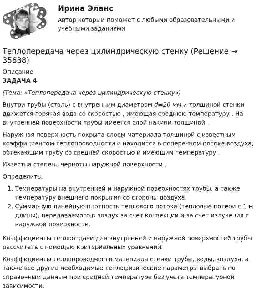     
          Описание
          ЗАДАЧА 4(Тема: «Теплопередача через цилиндрическую стенку»)Внутри трубы (сталь) с внутренним диаметром d=20 мм и толщиной стенки движется горячая вода со скоростью , имеющая среднюю температуру . На внутренней поверхности трубы имеется слой накипи толщиной .Наружная поверхность покрыта слоем материала толщиной с известным коэффициентом теплопроводности и находится в поперечном потоке воздуха, обтекающим трубу со средней скоростью и имеющим температуру .Известна степень черноты наружной поверхности .Определить:Температуры на внутренней и наружной поверхностях трубы, а также температуру внешнего покрытия со стороны воздуха.Суммарную линейную плотность теплового потока (тепловые потери с 1 м длины), передаваемого в воздух за счет конвекции и за счет излучения с наружной поверхности.Коэффициенты теплоотдачи для внутренней и наружной поверхностей трубы рассчитать с помощью критериальных уравнений.Коэффициенты теплопроводности материала стенки трубы, воды, воздуха, а также все другие необходимые теплофизические параметры выбрать по справочным данным при средней температуре без учета температурной зависимости.  
            
            
            Теплоотдача потолочных панелей-излучателей может быть:Теплопередача через цилиндрическую стенкуТеплопотери через ограждающие конструкции определяют по формуле ТулгуТеплоснабжение и вентиляция зданий  (тест с ответами Синергия/МОИ/ МТИ /МОСАП)💯 Теплоснабжение и вентиляция зданий.ти (ответы на тест Синергия / МОИ / МТИ / МосАП, сентябрь 2023)💯 Теплоснабжение и вентиляция зданий.ти (правильные ответы на тест Синергия / МОИ / МТИ / МосАП)💯 Теплоснабжение и вентиляция зданий.ти_ФРК (ответы на тест Синергия / МОИ / МТИ / МосАП, октябрь 2023)Теплоизолированный сосуд с газом, молярная масса которого M и ср/сV = γ движется со скоростью υ. Найти приращение температуры газа при внезапной остановке сосуда.Тепломассообмен ПРАКТИЧЕСКИЕ РАБОТЫ ТУЛГУТепломассообмен ТЕСТ (60 вопросов) ТулГУ💯 Тепломассообмен.ти(1) (ответы на тест Синергия / МОИ / МТИ / МосАП, ноябрь 2023)💯 Тепломассообмен.ти(1) (ответы на тест Синергия / МОИ / МТИ / МосАП, сентябрь 2023)💯 Тепломассообмен.ти(1) (правильные ответы на тест Синергия / МОИ / МТИ / МосАП)💯 Тепломассообмен.ти (ответы на тест Синергия / МОИ / МТИ / МосАП, сентябрь 2023)