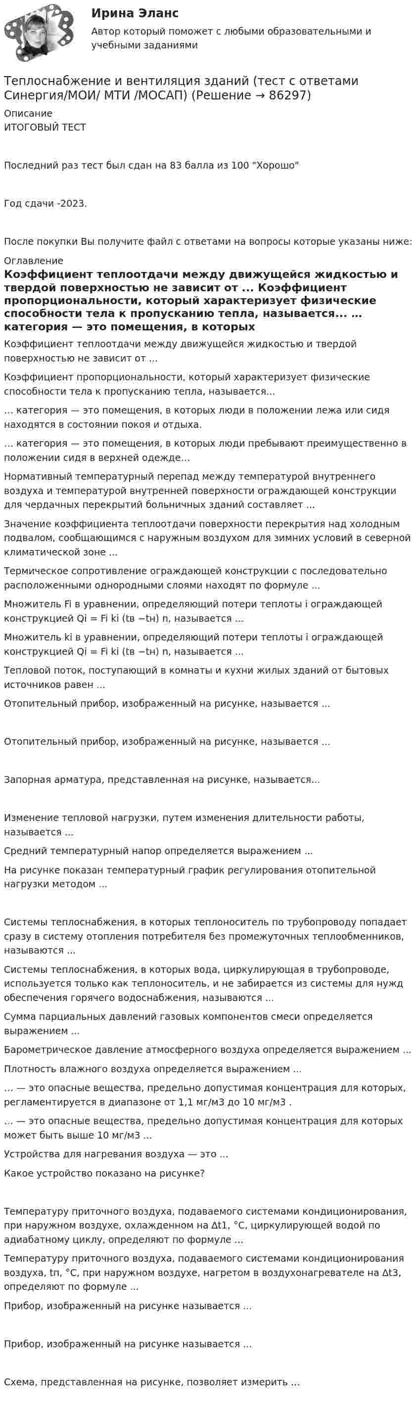     
            Описание
            ИТОГОВЫЙ ТЕСТПоследний раз тест был сдан на 83 балла из 100 ХорошоГод сдачи -2023.После покупки Вы получите файл с ответами на вопросы которые указаны ниже: 
            Оглавление
              Коэффициент теплоотдачи между движущейся жидкостью и твердой поверхностью не зависит от ...   Коэффициент пропорциональности, который характеризует физические способности тела к пропусканию тепла, называется...   … категория — это помещения, в которых люди в положении лежа или сидя находятся в состоянии покоя и отдыха.   … категория — это помещения, в которых люди пребывают преимущественно в положении сидя в верхней одежде…   Нормативный температурный перепад между температурой внутреннего воздуха и температурой внутренней поверхности ограждающей конструкции для чердачных перекрытий больничных зданий составляет ...   Значение коэффициента теплоотдачи поверхности перекрытия над холодным подвалом, сообщающимся с наружным воздухом для зимних условий в северной климатической зоне ...   Термическое сопротивление ограждающей конструкции с последовательно расположенными однородными слоями находят по формуле ...   Множитель Fi в уравнении, определяющий потери теплоты i ограждающей конструкцией Qi = Fi ki (tв −tн) n, называется ...   Множитель ki в уравнении, определяющий потери теплоты i ограждающей конструкцией Qi = Fi ki (tв −tн) n, называется ...   Тепловой поток, поступающий в комнаты и кухни жилых зданий от бытовых источников равен ...    Отопительный прибор, изображенный на рисунке, называется ...    Отопительный прибор, изображенный на рисунке, называется ...    Запорная арматура, представленная на рисунке, называется...    Изменение тепловой нагрузки, путем изменения длительности работы, называется ...   Средний температурный напор определяется выражением ...   На рисунке показан температурный график регулирования отопительной нагрузки методом ...   Системы теплоснабжения, в которых теплоноситель по трубопроводу попадает сразу в систему отопления потребителя без промежуточных теплообменников, называются ...   Системы теплоснабжения, в которых вода, циркулирующая в трубопроводе, используется только как теплоноситель, и не забирается из системы для нужд обеспечения горячего водоснабжения, называются ...   Сумма парциальных давлений газовых компонентов смеси определяется выражением ...   Барометрическое давление атмосферного воздуха определяется выражением ...   Плотность влажного воздуха определяется выражением ...   … — это опасные вещества, предельно допустимая концентрация для которых, регламентируется в диапазоне от 1,1 мг/м3 до 10 мг/м3 .   … — это опасные вещества, предельно допустимая концентрация для которых может быть выше 10 мг/м3 ...   Устройства для нагревания воздуха — это ...   Какое устройство показано на рисунке?    Температуру приточного воздуха, подаваемого системами кондиционирования, при наружном воздухе, охлажденном на ∆t1, °С, циркулирующей водой по адиабатному циклу, определяют по формуле ...   Температуру приточного воздуха, подаваемого системами кондиционирования воздуха, tп, °С, при наружном воздухе, нагретом в воздухонагревателе на ∆t3, определяют по формуле ...   Прибор, изображенный на рисунке называется ...   Прибор, изображенный на рисунке называется ...   Схема, представленная на рисунке, позволяет измерить ...   
            
            
            Теплопотери через ограждающие конструкции определяют по формуле ТулгуТеплоснабжение и вентиляция зданий  (тест с ответами Синергия/МОИ/ МТИ /МОСАП)💯 Теплоснабжение и вентиляция зданий.ти (ответы на тест Синергия / МОИ / МТИ / МосАП, сентябрь 2023)💯 Теплоснабжение и вентиляция зданий.ти (правильные ответы на тест Синергия / МОИ / МТИ / МосАП)💯 Теплоснабжение и вентиляция зданий.ти_ФРК (ответы на тест Синергия / МОИ / МТИ / МосАП, октябрь 2023)💯 Теплоснабжение и вентиляция зданий.ти_ФРК (ответы на тест Синергия / МОИ / МТИ / МосАП, январь 2024)ТеплотехникаТепломассообмен ТЕСТ (60 вопросов) ТулГУ💯 Тепломассообмен.ти(1) (ответы на тест Синергия / МОИ / МТИ / МосАП, ноябрь 2023)💯 Тепломассообмен.ти(1) (ответы на тест Синергия / МОИ / МТИ / МосАП, сентябрь 2023)💯 Тепломассообмен.ти(1) (правильные ответы на тест Синергия / МОИ / МТИ / МосАП)💯 Тепломассообмен.ти (ответы на тест Синергия / МОИ / МТИ / МосАП, сентябрь 2023)Тепломассообмен.ти (тест с ответами МТИ/МОИ)Теплоотдача потолочных панелей-излучателей может быть:
