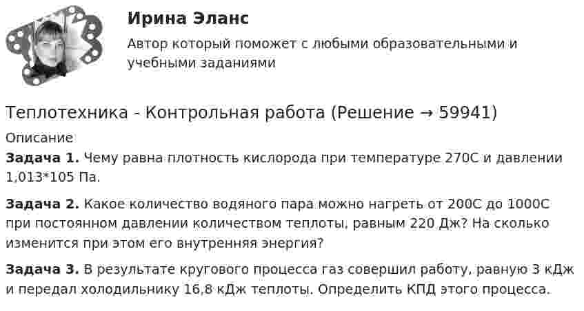     
            Описание
             Задача 1. Чему равна плотность кислорода при температуре 270С и давлении 1,013*105 Па.Задача 2. Какое количество водяного пара можно нагреть от 200С до 1000С при постоянном давлении количеством теплоты, равным 220 Дж? На сколько изменится при этом его внутренняя энергия?Задача 3. В результате кругового процесса газ совершил работу, равную 3 кДж и передал холодильнику 16,8 кДж теплоты. Определить КПД этого процесса.   
            
            
            Теплотехника контрольнаяТеплотехника -  Контрольная работаТеплофизика, 46 вопросов (ответы на тест Синергия / МТИ / МОИ / МосАП)💯 Теплофизика.ти (ответы на тест Синергия / МОИ / МТИ / МосАП, декабрь 2023)Те противоречия, которые возникают между взаимодействующими сторонами и которые стороны пытаются разрешить посредством противоборства, - это ... конфликта  Термин ESG расшифровывается как экологическое, социальное и_____ управлениеТермин и понятие «многомерная структура организации» используются в организационной психологии начиная с …💯 Теплоснабжение и вентиляция зданий.ти_ФРК (ответы на тест Синергия / МОИ / МТИ / МосАП, январь 2024)ТеплотехникаТеплотехникаТеплотехникаТеплотехникаТеплотехника Теплотехника 3 вариант
