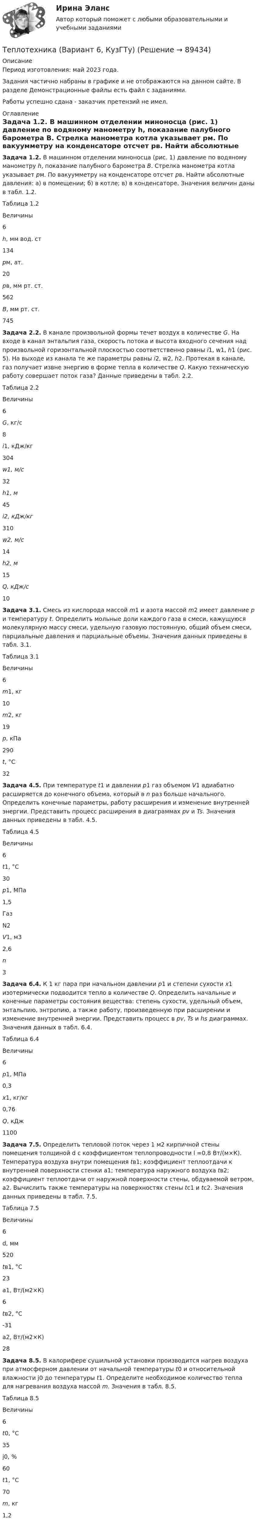     
            Описание
            Период изготовления: май 2023 года.Задания частично набраны в графике и не отображаются на данном сайте. В разделе Демонстрационные файлы есть файл с заданиями.Работы успешно сдана - заказчик претензий не имел. 
            Оглавление
             Задача 1.2. В машинном отделении миноносца (рис. 1) давление по водяному манометру h, показание палубного барометра B. Стрелка манометра котла указывает pм. По вакуумметру на конденсаторе отсчет pв. Найти абсолютные давления: а) в помещении; б) в котле; в) в конденсаторе. Значения величин даны в табл. 1.2. Таблица 1.2  Величины       6  h, мм вод. ст 134  pм, ат. 20  pв, мм рт. ст. 562  B, мм рт. ст. 745    Задача 2.2. В канале произвольной формы течет воздух в количестве G. На входе в канал энтальпия газа, скорость потока и высота входного сечения над произвольной горизонтальной плоскостью соответственно равны i1, w1, h1 (рис. 5). На выходе из канала те же параметры равны i2, w2, h2. Протекая в канале, газ получает извне энергию в форме тепла в количестве Q. Какую техническую работу совершает поток газа? Данные приведены в табл. 2.2.	Таблица 2.2  Величины       6  G, кг/с 8  i1, кДж/кг 304  w1, м/с 32  h1, м 45  i2, кДж/кг 310  w2, м/с 14  h2, м 15  Q, кДж/с 10    Задача 3.1. Смесь из кислорода массой m1 и азота массой m2 имеет давление p и температуру t. Определить мольные доли каждого газа в смеси, кажущуюся молекулярную массу смеси, удельную газовую постоянную, общий объем смеси, парциальные давления и парциальные объемы. Значения данных приведены в табл. 3.1.	Таблица 3.1  Величины       6  m1, кг 10  m2, кг 19  p, кПа 290  t, °С 32   Задача 4.5. При температуре t1 и давлении p1 газ объемом V1 адиабатно расширяется до конечного объема, который в n раз больше начального. Определить конечные параметры, работу расширения и изменение внутренней энергии. Представить процесс расширения в диаграммах pv и Ts. Значения данных приведены в табл. 4.5.	Таблица 4.5  Величины       6  t1, °С 30  p1, МПа 1,5     Газ N2  V1, м3 2,6  n 3     Задача 6.4. К 1 кг пара при начальном давлении p1 и степени сухости x1 изотермически подводится тепло в количестве Q. Определить начальные и конечные параметры состояния вещества: степень сухости, удельный объем, энтальпию, энтропию, а также работу, произведенную при расширении и изменение внутренней энергии. Представить процесс в pv, Ts и hs диаграммах. Значения данных в табл. 6.4.	Таблица 6.4  Величины       6  p1, МПа 0,3  x1, кг/кг 0,76  Q, кДж 1100     Задача 7.5. Определить тепловой поток через 1 м2 кирпичной стены помещения толщиной d с коэффициентом теплопроводности l =0,8 Вт/(м×К). Температура воздуха внутри помещения tв1; коэффициент теплоотдачи к внутренней поверхности стенки a1; температура наружного воздуха tв2; коэффициент теплоотдачи от наружной поверхности стены, обдуваемой ветром, a2. Вычислить также температуры на поверхностях стены tс1 и tс2. Значения данных приведены в табл. 7.5. 	Таблица 7.5  Величины       6     d, мм 520  tв1, °C 23     a1, Вт/(м2×К) 6  tв2, °C -31     a2, Вт/(м2×К) 28   Задача 8.5. В калорифере сушильной установки производится нагрев воздуха при атмосферном давлении от начальной температуры t0 и относительной влажности j0 до температуры t1. Определите необходимое количество тепла для нагревания воздуха массой m. Значения в табл. 8.5. 	Таблица 8.5  Величины       6  t0, °С 35     j0, % 60  t1, °С 70  m, кг 1,2     
            
            
            Теплотехника 3 вариантТеплотехника (Вариант 6, КузГТу)Теплотехника контрольнаяТеплотехника -  Контрольная работаТеплофизика, 46 вопросов (ответы на тест Синергия / МТИ / МОИ / МосАП)💯 Теплофизика.ти (ответы на тест Синергия / МОИ / МТИ / МосАП, декабрь 2023)Те противоречия, которые возникают между взаимодействующими сторонами и которые стороны пытаются разрешить посредством противоборства, - это ... конфликта  💯 Теплоснабжение и вентиляция зданий.ти (правильные ответы на тест Синергия / МОИ / МТИ / МосАП)💯 Теплоснабжение и вентиляция зданий.ти_ФРК (ответы на тест Синергия / МОИ / МТИ / МосАП, октябрь 2023)💯 Теплоснабжение и вентиляция зданий.ти_ФРК (ответы на тест Синергия / МОИ / МТИ / МосАП, январь 2024)ТеплотехникаТеплотехникаТеплотехникаТеплотехника