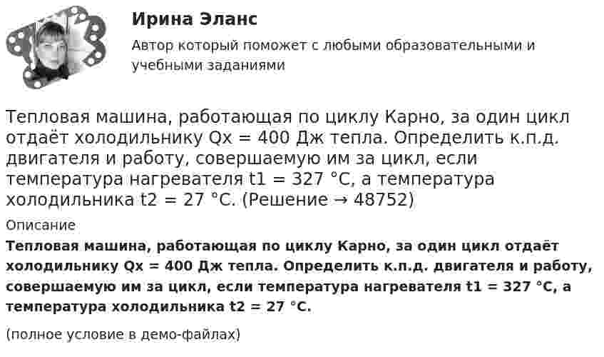     
            Описание
            Тепловая машина, работающая по циклу Карно, за один цикл отдаёт холодильнику Qх = 400 Дж тепла. Определить к.п.д. двигателя и работу, совершаемую им за цикл, если температура нагревателя t1 = 327 °C, а температура холодильника t2 = 27 °C.(полное условие в демо-файлах)  
            
            
            Тепловая машина работает по циклу, состоящему из двух изотерм и двух изохор, причём наибольшая температура 500 К, а наименьшая 300 К, наибольший объём 12 л, а наименьший 3 л. Найдите КПД цикла.Тепловая машина, работающая по циклу Карно, за один цикл отдаёт холодильнику Qх = 400 Дж тепла. Определить к.п.д. двигателя и работу, совершаемую им за цикл, если температура нагревателя t1 = 327 °C, а температура холодильника t2 = 27 °C.Тепловая машина совершает с пятью молями двухатомного газа цикл, состоящий из двух изохор и двух изобар. Максимальный объём газа в четыре раза больше минимального, изотермический процесс протекает при температуре 127 °C.Тепловая машина совершает с пятью молями двухатомного газа цикл, состоящий из изохоры, изотермы и изобары. Максимальный объём газа в четыре раза больше минимального, изотермический процесс протекает при максимальной температуре 127 °C.Тепловая машина с одноатомным газом совершает обратимый цикл, состоящий из двух изохор и двух изобар. В процессе цикла максимальное давление и объём в 2 раза больше минимальных. Вычислить КПД цикла. Тепловая машина с одноатомным газом совершает обратимый цикл, состоящий из двух изохор и двух изобар. В процессе цикла максимальное давление и объем в 2 раза больше минимальных. Вычислить КПД цикла. Нарисовать диаграмму процесса. Тепловая сеть – это?  Выберите один ответ:  a. система для охлаждения промышленного объекта  b. поток нагретой жидкости движущейся с большой скоростью  c. совокупность трубопроводов, предназначенных для передачи теплоты  d. Тепловая машина работает по циклу Карно, КПД которого 0,4. Каков будет КПД этой машины, если она будет совершать тот же цикл в обратном направлении?Тепловая машина работает по циклу Карно. После того, как в рабочей камере машины удалось повысить максимальное давление на n_1=20% и понизить минимальное давление на n_2=10% от их первоначальных значений, КПД машины увеличился на n_3=15%. При этом маТепловая машина работает по циклу Карно. При изотермическом расширении двухатомного газа его объём увеличивается в 3 раза, а при последующем адиабатическом расширении – в 5 раз. Определить КПД цикла.Тепловая машина работает по циклу Карно с КПД 0,4. Машину можно использовать и как холодильник при той же температуре тепловых резервуаров. За один цикл машина совершает работу 20 кДж.Тепловая машина работает по циклу Карно. Температура нагревателя 127 ºС, холодильника 15 ºС. На сколько надо изменить температуру нагревателя (при неизменной температуре холодильника), чтобы увеличить КПД машины в 2 раза?Тепловая машина работает по циклу Карно. Температура нагревателя t1 = 327 ºC. Определить КПД цикла и температуру t2 холодильника тепловой машины, если за счёт Q1 = 2 кДж теплоты, полученной от нагревателя,Тепловая машина работает по циклу Карно. Температура теплоотдатчика T1 = 580 К. Определить КПД цикла и температуру теплоприёмника тепловой машины, если, получая от теплоотдатчика теплоту Q1 = 1 кДж, машина совершает работу A = 250 Дж.