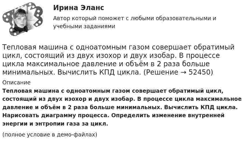     
            Описание
            Тепловая машина с одноатомным газом совершает обратимый цикл, состоящий из двух изохор и двух изобар. В процессе цикла максимальное давление и объём в 2 раза больше минимальных. Вычислить КПД цикла. Нарисовать диаграмму процесса. Определить изменение внутренней энергии и энтропии газа за цикл.(полное условие в демо-файлах)  
            
            
            Тепловая машина совершает с пятью молями двухатомного газа цикл, состоящий из изохоры, изотермы и изобары. Максимальный объём газа в четыре раза больше минимального, изотермический процесс протекает при максимальной температуре 127 °C.Тепловая машина с одноатомным газом совершает обратимый цикл, состоящий из двух изохор и двух изобар. В процессе цикла максимальное давление и объём в 2 раза больше минимальных. Вычислить КПД цикла. Тепловая машина с одноатомным газом совершает обратимый цикл, состоящий из двух изохор и двух изобар. В процессе цикла максимальное давление и объем в 2 раза больше минимальных. Вычислить КПД цикла. Нарисовать диаграмму процесса. Тепловая сеть – это?  Выберите один ответ:  a. система для охлаждения промышленного объекта  b. поток нагретой жидкости движущейся с большой скоростью  c. совокупность трубопроводов, предназначенных для передачи теплоты  d. Тепловоз (масса m = 60 т) равномерно поднимается в гору с уклоном a = 4°. Коэффициент трения m = 0,03. Определить развиваемую тепловозом мощность при скорости движения u = 36 км/ч.Тепловоз массой 100 т тянет вагон массой 50 т с ускорением 0,5 м/с2. Найдите силу тяги тепловоза, если коэффициент трения равен 0,006.Тепловоз массой 100 т тянет два вагона массами по 50 т каждый с ускорением 0,1 м/с2. Найти силу тяги тепловоза, если коэффициент сопротивления равен 0,006.Тепловая машина работает по циклу Карно с КПД 0,4. Машину можно использовать и как холодильник при той же температуре тепловых резервуаров. За один цикл машина совершает работу 20 кДж.Тепловая машина работает по циклу Карно. Температура нагревателя 127 ºС, холодильника 15 ºС. На сколько надо изменить температуру нагревателя (при неизменной температуре холодильника), чтобы увеличить КПД машины в 2 раза?Тепловая машина работает по циклу Карно. Температура нагревателя t1 = 327 ºC. Определить КПД цикла и температуру t2 холодильника тепловой машины, если за счёт Q1 = 2 кДж теплоты, полученной от нагревателя,Тепловая машина работает по циклу Карно. Температура теплоотдатчика T1 = 580 К. Определить КПД цикла и температуру теплоприёмника тепловой машины, если, получая от теплоотдатчика теплоту Q1 = 1 кДж, машина совершает работу A = 250 Дж.Тепловая машина работает по циклу Карно, термический КПД которого равен 25 %. Каков будет холодильный коэффициент машины, если она будет совершать цикл в обратном направлении?Тепловая машина работает по циклу, состоящему из двух изотерм и двух изохор, причём наибольшая температура 500 К, а наименьшая 300 К, наибольший объём 12 л, а наименьший 3 л. Найдите КПД цикла.Тепловая машина, работающая по циклу Карно, за один цикл отдаёт холодильнику Qх = 400 Дж тепла. Определить к.п.д. двигателя и работу, совершаемую им за цикл, если температура нагревателя t1 = 327 °C, а температура холодильника t2 = 27 °C.