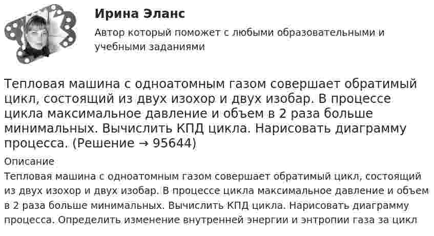      
            Описание
            Тепловая машина с одноатомным газом совершает обратимый цикл, состоящий из двух изохор и двух изобар. В процессе цикла максимальное давление и объем в 2 раза больше минимальных. Вычислить КПД цикла. Нарисовать диаграмму процесса. Определить изменение внутренней энергии и энтропии газа за цикл   
            
            
            Тепловая машина с одноатомным газом совершает обратимый цикл, состоящий из двух изохор и двух изобар. В процессе цикла максимальное давление и объём в 2 раза больше минимальных. Вычислить КПД цикла. Тепловая машина с одноатомным газом совершает обратимый цикл, состоящий из двух изохор и двух изобар. В процессе цикла максимальное давление и объем в 2 раза больше минимальных. Вычислить КПД цикла. Нарисовать диаграмму процесса. Тепловая сеть – это?  Выберите один ответ:  a. система для охлаждения промышленного объекта  b. поток нагретой жидкости движущейся с большой скоростью  c. совокупность трубопроводов, предназначенных для передачи теплоты  d. Тепловоз (масса m = 60 т) равномерно поднимается в гору с уклоном a = 4°. Коэффициент трения m = 0,03. Определить развиваемую тепловозом мощность при скорости движения u = 36 км/ч.Тепловоз массой 100 т тянет вагон массой 50 т с ускорением 0,5 м/с2. Найдите силу тяги тепловоза, если коэффициент трения равен 0,006.Тепловоз массой 100 т тянет два вагона массами по 50 т каждый с ускорением 0,1 м/с2. Найти силу тяги тепловоза, если коэффициент сопротивления равен 0,006.Тепловоз массой 130 т приближается со скоростью 2 м/с к неподвижному составу массой 1170 т. С какой скоростью будет двигаться состав после сцепления с тепловозом?Тепловая машина работает по циклу Карно. Температура нагревателя 127 ºС, холодильника 15 ºС. На сколько надо изменить температуру нагревателя (при неизменной температуре холодильника), чтобы увеличить КПД машины в 2 раза?Тепловая машина работает по циклу Карно. Температура нагревателя t1 = 327 ºC. Определить КПД цикла и температуру t2 холодильника тепловой машины, если за счёт Q1 = 2 кДж теплоты, полученной от нагревателя,Тепловая машина работает по циклу Карно. Температура теплоотдатчика T1 = 580 К. Определить КПД цикла и температуру теплоприёмника тепловой машины, если, получая от теплоотдатчика теплоту Q1 = 1 кДж, машина совершает работу A = 250 Дж.Тепловая машина работает по циклу Карно, термический КПД которого равен 25 %. Каков будет холодильный коэффициент машины, если она будет совершать цикл в обратном направлении?Тепловая машина работает по циклу, состоящему из двух изотерм и двух изохор, причём наибольшая температура 500 К, а наименьшая 300 К, наибольший объём 12 л, а наименьший 3 л. Найдите КПД цикла.Тепловая машина, работающая по циклу Карно, за один цикл отдаёт холодильнику Qх = 400 Дж тепла. Определить к.п.д. двигателя и работу, совершаемую им за цикл, если температура нагревателя t1 = 327 °C, а температура холодильника t2 = 27 °C.Тепловая машина совершает с пятью молями двухатомного газа цикл, состоящий из двух изохор и двух изобар. Максимальный объём газа в четыре раза больше минимального, изотермический процесс протекает при температуре 127 °C.