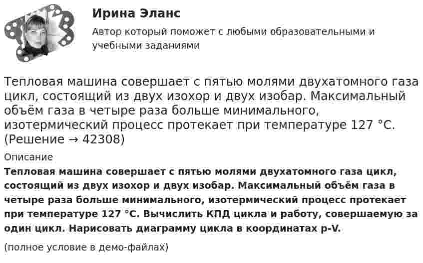     
          Описание
          Тепловая машина совершает с пятью молями двухатомного газа цикл, состоящий из двух изохор и двух изобар. Максимальный объём газа в четыре раза больше минимального, изотермический процесс протекает при температуре 127 °C. Вычислить КПД цикла и работу, совершаемую за один цикл. Нарисовать диаграмму цикла в координатах р-V.(полное условие в демо-файлах)  
            
            
            Тепловая машина, работающая по циклу Карно, за один цикл отдаёт холодильнику Qх = 400 Дж тепла. Определить к.п.д. двигателя и работу, совершаемую им за цикл, если температура нагревателя t1 = 327 °C, а температура холодильника t2 = 27 °C.Тепловая машина совершает с пятью молями двухатомного газа цикл, состоящий из двух изохор и двух изобар. Максимальный объём газа в четыре раза больше минимального, изотермический процесс протекает при температуре 127 °C.Тепловая машина совершает с пятью молями двухатомного газа цикл, состоящий из изохоры, изотермы и изобары. Максимальный объём газа в четыре раза больше минимального, изотермический процесс протекает при максимальной температуре 127 °C.Тепловая машина с одноатомным газом совершает обратимый цикл, состоящий из двух изохор и двух изобар. В процессе цикла максимальное давление и объём в 2 раза больше минимальных. Вычислить КПД цикла. Тепловая машина с одноатомным газом совершает обратимый цикл, состоящий из двух изохор и двух изобар. В процессе цикла максимальное давление и объем в 2 раза больше минимальных. Вычислить КПД цикла. Нарисовать диаграмму процесса. Тепловая сеть – это?  Выберите один ответ:  a. система для охлаждения промышленного объекта  b. поток нагретой жидкости движущейся с большой скоростью  c. совокупность трубопроводов, предназначенных для передачи теплоты  d. Тепловоз (масса m = 60 т) равномерно поднимается в гору с уклоном a = 4°. Коэффициент трения m = 0,03. Определить развиваемую тепловозом мощность при скорости движения u = 36 км/ч.Тепловая машина работает по циклу Карно. После того, как в рабочей камере машины удалось повысить максимальное давление на n_1=20% и понизить минимальное давление на n_2=10% от их первоначальных значений, КПД машины увеличился на n_3=15%. При этом маТепловая машина работает по циклу Карно. При изотермическом расширении двухатомного газа его объём увеличивается в 3 раза, а при последующем адиабатическом расширении – в 5 раз. Определить КПД цикла.Тепловая машина работает по циклу Карно с КПД 0,4. Машину можно использовать и как холодильник при той же температуре тепловых резервуаров. За один цикл машина совершает работу 20 кДж.Тепловая машина работает по циклу Карно. Температура нагревателя 127 ºС, холодильника 15 ºС. На сколько надо изменить температуру нагревателя (при неизменной температуре холодильника), чтобы увеличить КПД машины в 2 раза?Тепловая машина работает по циклу Карно. Температура нагревателя t1 = 327 ºC. Определить КПД цикла и температуру t2 холодильника тепловой машины, если за счёт Q1 = 2 кДж теплоты, полученной от нагревателя,Тепловая машина работает по циклу Карно. Температура теплоотдатчика T1 = 580 К. Определить КПД цикла и температуру теплоприёмника тепловой машины, если, получая от теплоотдатчика теплоту Q1 = 1 кДж, машина совершает работу A = 250 Дж.Тепловая машина работает по циклу Карно, термический КПД которого равен 25 %. Каков будет холодильный коэффициент машины, если она будет совершать цикл в обратном направлении?