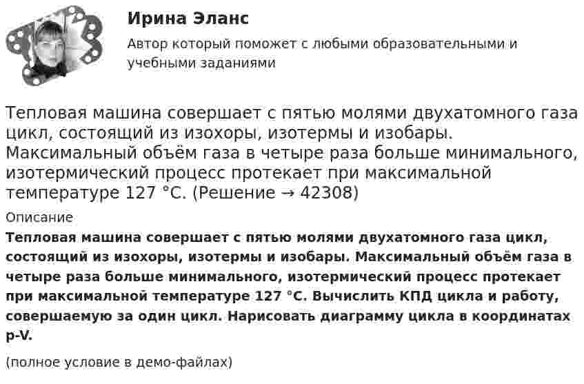     
          Описание
          Тепловая машина совершает с пятью молями двухатомного газа цикл, состоящий из изохоры, изотермы и изобары. Максимальный объём газа в четыре раза больше минимального, изотермический процесс протекает при максимальной температуре 127 °C. Вычислить КПД цикла и работу, совершаемую за один цикл. Нарисовать диаграмму цикла в координатах p-V.(полное условие в демо-файлах)  
            
            
            Тепловая машина совершает с пятью молями двухатомного газа цикл, состоящий из двух изохор и двух изобар. Максимальный объём газа в четыре раза больше минимального, изотермический процесс протекает при температуре 127 °C.Тепловая машина совершает с пятью молями двухатомного газа цикл, состоящий из изохоры, изотермы и изобары. Максимальный объём газа в четыре раза больше минимального, изотермический процесс протекает при максимальной температуре 127 °C.Тепловая машина с одноатомным газом совершает обратимый цикл, состоящий из двух изохор и двух изобар. В процессе цикла максимальное давление и объём в 2 раза больше минимальных. Вычислить КПД цикла. Тепловая машина с одноатомным газом совершает обратимый цикл, состоящий из двух изохор и двух изобар. В процессе цикла максимальное давление и объем в 2 раза больше минимальных. Вычислить КПД цикла. Нарисовать диаграмму процесса. Тепловая сеть – это?  Выберите один ответ:  a. система для охлаждения промышленного объекта  b. поток нагретой жидкости движущейся с большой скоростью  c. совокупность трубопроводов, предназначенных для передачи теплоты  d. Тепловоз (масса m = 60 т) равномерно поднимается в гору с уклоном a = 4°. Коэффициент трения m = 0,03. Определить развиваемую тепловозом мощность при скорости движения u = 36 км/ч.Тепловоз массой 100 т тянет вагон массой 50 т с ускорением 0,5 м/с2. Найдите силу тяги тепловоза, если коэффициент трения равен 0,006.Тепловая машина работает по циклу Карно. При изотермическом расширении двухатомного газа его объём увеличивается в 3 раза, а при последующем адиабатическом расширении – в 5 раз. Определить КПД цикла.Тепловая машина работает по циклу Карно с КПД 0,4. Машину можно использовать и как холодильник при той же температуре тепловых резервуаров. За один цикл машина совершает работу 20 кДж.Тепловая машина работает по циклу Карно. Температура нагревателя 127 ºС, холодильника 15 ºС. На сколько надо изменить температуру нагревателя (при неизменной температуре холодильника), чтобы увеличить КПД машины в 2 раза?Тепловая машина работает по циклу Карно. Температура нагревателя t1 = 327 ºC. Определить КПД цикла и температуру t2 холодильника тепловой машины, если за счёт Q1 = 2 кДж теплоты, полученной от нагревателя,Тепловая машина работает по циклу Карно. Температура теплоотдатчика T1 = 580 К. Определить КПД цикла и температуру теплоприёмника тепловой машины, если, получая от теплоотдатчика теплоту Q1 = 1 кДж, машина совершает работу A = 250 Дж.Тепловая машина работает по циклу Карно, термический КПД которого равен 25 %. Каков будет холодильный коэффициент машины, если она будет совершать цикл в обратном направлении?Тепловая машина работает по циклу, состоящему из двух изотерм и двух изохор, причём наибольшая температура 500 К, а наименьшая 300 К, наибольший объём 12 л, а наименьший 3 л. Найдите КПД цикла.