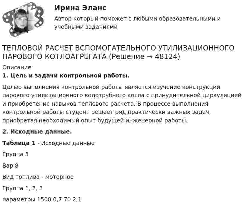     
            Описание
            1. Цель и задачи контрольной работы.Целью выполнения контрольной работы является изучение конструкции парового утилизационного водотрубного котла с принудительной циркуляцией и приобретение навыков теплового расчета. В процессе выполнения контрольной работы студент решает ряд практически важных задач, приобретая необходимый опыт будущей инженерной работы.2. Исходные данные.Таблица 1 - Исходные данныеГруппа 3 Вар 8 Вид топлива - моторноеГруппа                    1, 2, 3параметры            1500  0,7   70   2,1  
            
            
            Тепловой двигатель работает по замкнутому циклу, состоящему из 2-х изохор и 2-х изобар. Найти КПД цикла, если давление и объём в цикле изменяются в 2 раза. Рабочее тело считать 2-х атомным газом.ТЕПЛОВОЙ РАСЧЕТ ВСПОМОГАТЕЛЬНОГО УТИЛИЗАЦИОННОГО ПАРОВОГО КОТЛОАГРЕГАТАТЕПЛОВОЙ РАСЧЕТ ВСПОМОГАТЕЛЬНОГО УТИЛИЗАЦИОННОГО ПАРОВОГО КОТЛОАГРЕГАТАТЕПЛОВОЙ РАСЧЕТ ДВИГАТЕЛЯ Вариант 35Тепловые двигатели и нагнетатели мтиТепловые двигатели и нагнетатели (ответы на тест Синергия / МТИ / МОИ / МосАП)Тепловые двигатели и нагнетатели (тест с ответами Синергия/МОИ/ МТИ /МОСАП)Тепловая машина с одноатомным газом совершает обратимый цикл, состоящий из двух изохор и двух изобар. В процессе цикла максимальное давление и объём в 2 раза больше минимальных. Вычислить КПД цикла. Тепловая машина с одноатомным газом совершает обратимый цикл, состоящий из двух изохор и двух изобар. В процессе цикла максимальное давление и объем в 2 раза больше минимальных. Вычислить КПД цикла. Нарисовать диаграмму процесса. Тепловая сеть – это?  Выберите один ответ:  a. система для охлаждения промышленного объекта  b. поток нагретой жидкости движущейся с большой скоростью  c. совокупность трубопроводов, предназначенных для передачи теплоты  d. Тепловоз (масса m = 60 т) равномерно поднимается в гору с уклоном a = 4°. Коэффициент трения m = 0,03. Определить развиваемую тепловозом мощность при скорости движения u = 36 км/ч.Тепловоз массой 100 т тянет вагон массой 50 т с ускорением 0,5 м/с2. Найдите силу тяги тепловоза, если коэффициент трения равен 0,006.Тепловоз массой 100 т тянет два вагона массами по 50 т каждый с ускорением 0,1 м/с2. Найти силу тяги тепловоза, если коэффициент сопротивления равен 0,006.Тепловоз массой 130 т приближается со скоростью 2 м/с к неподвижному составу массой 1170 т. С какой скоростью будет двигаться состав после сцепления с тепловозом?