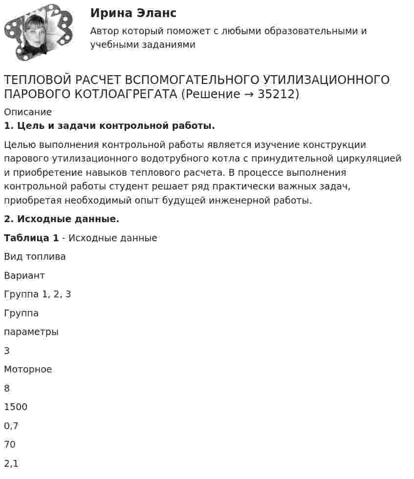     
          Описание
          1. Цель и задачи контрольной работы.Целью выполнения контрольной работы является изучение конструкции парового утилизационного водотрубного котла с принудительной циркуляцией и приобретение навыков теплового расчета. В процессе выполнения контрольной работы студент решает ряд практически важных задач, приобретая необходимый опыт будущей инженерной работы.2. Исходные данные.Таблица 1 - Исходные данныеВид топливаВариантГруппа 1, 2, 3Группапараметры3Моторное815000,7702,1  
            
            
            ТЕПЛОВОЙ РАСЧЕТ ВСПОМОГАТЕЛЬНОГО УТИЛИЗАЦИОННОГО ПАРОВОГО КОТЛОАГРЕГАТАТЕПЛОВОЙ РАСЧЕТ ВСПОМОГАТЕЛЬНОГО УТИЛИЗАЦИОННОГО ПАРОВОГО КОТЛОАГРЕГАТАТЕПЛОВОЙ РАСЧЕТ ДВИГАТЕЛЯ Вариант 35Тепловые двигатели и нагнетатели мтиТепловые двигатели и нагнетатели (ответы на тест Синергия / МТИ / МОИ / МосАП)Тепловые двигатели и нагнетатели (тест с ответами Синергия/МОИ/ МТИ /МОСАП)💯 Тепловые двигатели и нагнетатели.ти (ответы на тест Синергия / МОИ / МТИ / МосАП, ноябрь 2023)Тепловая машина с одноатомным газом совершает обратимый цикл, состоящий из двух изохор и двух изобар. В процессе цикла максимальное давление и объем в 2 раза больше минимальных. Вычислить КПД цикла. Нарисовать диаграмму процесса. Тепловая сеть – это?  Выберите один ответ:  a. система для охлаждения промышленного объекта  b. поток нагретой жидкости движущейся с большой скоростью  c. совокупность трубопроводов, предназначенных для передачи теплоты  d. Тепловоз (масса m = 60 т) равномерно поднимается в гору с уклоном a = 4°. Коэффициент трения m = 0,03. Определить развиваемую тепловозом мощность при скорости движения u = 36 км/ч.Тепловоз массой 100 т тянет вагон массой 50 т с ускорением 0,5 м/с2. Найдите силу тяги тепловоза, если коэффициент трения равен 0,006.Тепловоз массой 100 т тянет два вагона массами по 50 т каждый с ускорением 0,1 м/с2. Найти силу тяги тепловоза, если коэффициент сопротивления равен 0,006.Тепловоз массой 130 т приближается со скоростью 2 м/с к неподвижному составу массой 1170 т. С какой скоростью будет двигаться состав после сцепления с тепловозом?Тепловоз массой 40 т, двигаясь со скоростью 1 м/с, ударяется в два неподвижных пружинных буфера вагона. Найти наибольшее сжатие буферов вагона, если коэффициент упругости пружины 5·106 Н/м, и продолжительность удара.
