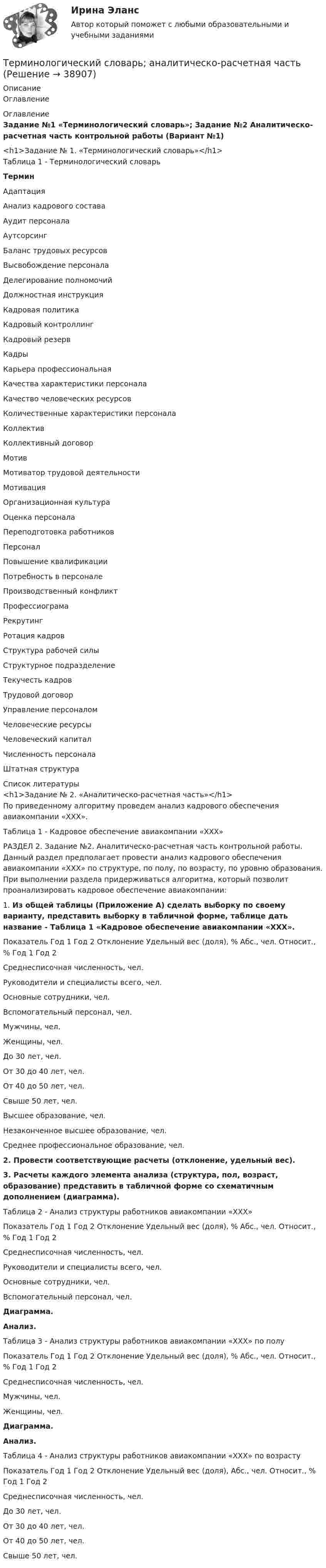     
          Описание
          Оглавление 
          Оглавление
          Задание №1 «Терминологический словарь»; Задание №2 Аналитическо-расчетная часть контрольной работы (Вариант №1)<h1>Задание № 1. «Терминологический словарь»</h1> Таблица 1 - Терминологический словарь Термин   Адаптация   Анализ кадрового состава   Аудит персонала   Аутсорсинг   Баланс трудовых ресурсов   Высвобождение персонала   Делегирование полномочий   Должностная инструкция   Кадровая политика   Кадровый контроллинг   Кадровый резерв   Кадры   Карьера профессиональная   Качества характеристики персонала   Качество человеческих ресурсов   Количественные характеристики персонала   Коллектив   Коллективный договор   Мотив   Мотиватор трудовой деятельности   Мотивация   Организационная культура   Оценка персонала   Переподготовка работников   Персонал   Повышение квалификации   Потребность в персонале   Производственный конфликт   Профессиограма   Рекрутинг   Ротация кадров   Структура рабочей силы   Структурное подразделение   Текучесть кадров   Трудовой договор   Управление персоналом   Человеческие ресурсы   Человеческий капитал   Численность персонала   Штатная структура  
          Список литературы
          <h1>Задание № 2. «Аналитическо-расчетная часть»</h1> 	По приведенному алгоритму проведем анализ кадрового обеспечения авиакомпании «ХХХ».	 	Таблица 1 - Кадровое обеспечение авиакомпании «ХХХ»РАЗДЕЛ 2. Задание №2. Аналитическо-расчетная часть контрольной работы. Данный раздел предполагает провести анализ кадрового обеспечения авиакомпании «XXX» по структуре, по полу, по возрасту, по уровню образования. При выполнении раздела придерживаться алгоритма, который позволит проанализировать кадровое обеспечение авиакомпании:	1.      Из общей таблицы (Приложение А) сделать выборку по своему варианту, представить выборку в табличной форме, таблице дать название - Таблица 1 «Кадровое обеспечение авиакомпании «XXX».  Показатель Год 1 Год 2 Отклонение Удельный вес (доля), %   Абс., чел. Относит., % Год 1 Год 2   Среднесписочная численность, чел.               Руководители и специалисты всего, чел.               Основные сотрудники, чел.               Вспомогательный персонал, чел.               Мужчины, чел.               Женщины, чел.               До 30 лет, чел.               От 30 до 40 лет, чел.             От 40 до 50 лет, чел.               Свыше 50 лет, чел.              Высшее образование, чел.         Незаконченное высшее образование, чел.               Среднее профессиональное образование, чел.      2.  Провести соответствующие расчеты (отклонение, удельный вес).3. Расчеты каждого элемента анализа (структура, пол, возраст, образование) представить в табличной форме со схематичным дополнением (диаграмма).  Таблица 2 - Анализ структуры работников авиакомпании «XXX»  Показатель Год 1 Год 2 Отклонение Удельный вес (доля), %   Абс., чел. Относит., % Год 1 Год 2   Среднесписочная численность, чел.               Руководители и специалисты всего, чел.              Основные сотрудники, чел.             Вспомогательный персонал, чел.                Диаграмма.Анализ.  Таблица 3 - Анализ структуры работников авиакомпании «XXX» по полу  Показатель Год 1 Год 2 Отклонение Удельный вес (доля), %   Абс., чел. Относит., % Год 1 Год 2   Среднесписочная численность, чел.               Мужчины, чел.               Женщины, чел.                Диаграмма.Анализ.  Таблица 4 - Анализ структуры работников авиакомпании «XXX» по возрасту  Показатель Год 1 Год 2 Отклонение Удельный вес (доля),    Абс., чел. Относит., % Год 1 Год 2   Среднесписочная численность, чел.               До 30 лет, чел.               От 30 до 40 лет, чел.            От 40 до 50 лет, чел.     Свыше 50 лет, чел.
            
            
            Терминологическая лексика научной мыслиТерминологический словарь; аналитическо-расчетная часть  ТЕРМИНОЛОГИЧЕСКИЙ СЛОВАРЬ по учебной дисциплине «СОЦИАЛЬНЫЕ И ПОЛИТИЧЕСКИЕ ИНСТИТУТЫ И ПРОЦЕССЫ В СОВРЕМЕННОМ ОБЩЕСТВЕ»Терминология blockchainТерминология blockchain. словарь для бизнесатерминология водителя, базовые основыТерминология Каратэ - до. ГлоссарийТеплотехника -  Контрольная работаТеплофизика, 46 вопросов (ответы на тест Синергия / МТИ / МОИ / МосАП)💯 Теплофизика.ти (ответы на тест Синергия / МОИ / МТИ / МосАП, декабрь 2023)Те противоречия, которые возникают между взаимодействующими сторонами и которые стороны пытаются разрешить посредством противоборства, - это ... конфликта  Термин ESG расшифровывается как экологическое, социальное и_____ управлениеТермин и понятие «многомерная структура организации» используются в организационной психологии начиная с …Термин «мотивация» происходит от латинского слова moveo, означающего «…»