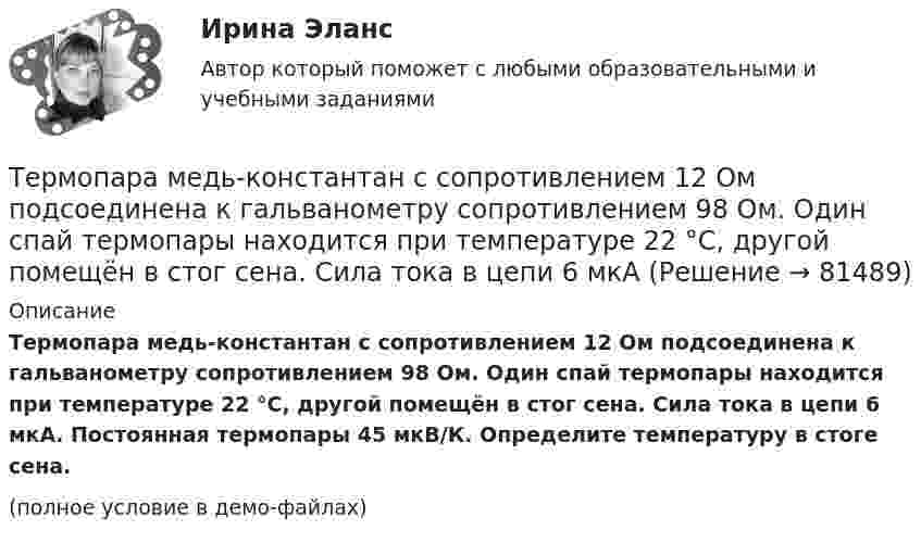     
            Описание
            Термопара медь-константан с сопротивлением 12 Ом подсоединена к гальванометру сопротивлением 98 Ом. Один спай термопары находится при температуре 22 °C, другой помещён в стог сена. Сила тока в цепи 6 мкА. Постоянная термопары 45 мкВ/К. Определите температуру в стоге сена.(полное условие в демо-файлах)   
            
            
            Термопара медь-константан сопротивлением r1 = 12 Ом присоединена к гальванометру сопротивлением r2 = 108 Ом. Один спай термопары находится при температуре t1 = 20 °C, другой помещён в тающий лёд.Термопара медь-константан с сопротивлением 12 Ом подсоединена к гальванометру сопротивлением 98 Ом. Один спай термопары находится при температуре 22 °C, другой помещён в стог сена. Сила тока в цепи 6 мкАТермопара медь-константан с сопротивлением R = 5 Ом присоединена к гальванометру, сопротивление Rг которого равно 100 Ом. Один спай термопары погружен в тающий лёд, другой – в горячую жидкость.Термопара с сопротивлением r1 = 6 Ом и постоянной k = 0,05 мВ/К подключена к гальванометру с сопротивлением r2 = 14 Ом и чувствительностью I = 10-8 А. Определить минимальное изменение температуры, которое позволяет определить эта термопара.Терморезистор в схеме автогенератора синусоидальных колебаний необходим: Терракотовая армия - Колоссальная терракотовая армия династии ЦиньТерриториальная организация населения рр 1Термическое сопротивление ограждающей конструкции определяется ïод формуле: ТулГУТермодинамика и теплопередачаТермодинамика и Теплопередача [ДВГУПС]  к.р. 1 варианты  4, 7, 9 , 10Термодинамика и Теплопередача [ДВГУПС] к.р. 3 вариант 3, 6, 7 Термодинамические основы процессов трансформации теплаТермодинамические процессы ТГВ ТЕСТ ТулГУТермопара железо-константан с удельной э. д. с. 5·10-5 В/град погружается одним спаем в почву, а другой спай находится в воздухе, температура которого 20 °C. Гальванометр, подключенный к термопаре, показывает ток 0,3 мкА. 