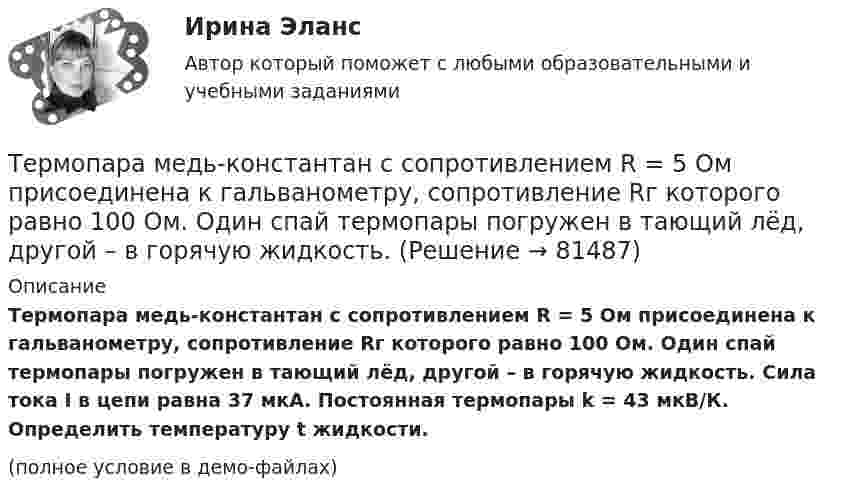     
            Описание
            Термопара медь-константан с сопротивлением R = 5 Ом присоединена к гальванометру, сопротивление Rг которого равно 100 Ом. Один спай термопары погружен в тающий лёд, другой – в горячую жидкость. Сила тока I в цепи равна 37 мкА. Постоянная термопары k = 43 мкВ/К. Определить температуру t жидкости.(полное условие в демо-файлах)   
            
            
            Термопара медь-константан с сопротивлением 12 Ом подсоединена к гальванометру сопротивлением 98 Ом. Один спай термопары находится при температуре 22 °C, другой помещён в стог сена. Сила тока в цепи 6 мкАТермопара медь-константан с сопротивлением R = 5 Ом присоединена к гальванометру, сопротивление Rг которого равно 100 Ом. Один спай термопары погружен в тающий лёд, другой – в горячую жидкость.Термопара с сопротивлением r1 = 6 Ом и постоянной k = 0,05 мВ/К подключена к гальванометру с сопротивлением r2 = 14 Ом и чувствительностью I = 10-8 А. Определить минимальное изменение температуры, которое позволяет определить эта термопара.Терморезистор в схеме автогенератора синусоидальных колебаний необходим: Терракотовая армия - Колоссальная терракотовая армия династии ЦиньТерриториальная организация населения рр 1Территориальная структура национальной экономики особенности и проблемыТермодинамика и теплопередачаТермодинамика и Теплопередача [ДВГУПС]  к.р. 1 варианты  4, 7, 9 , 10Термодинамика и Теплопередача [ДВГУПС] к.р. 3 вариант 3, 6, 7 Термодинамические основы процессов трансформации теплаТермодинамические процессы ТГВ ТЕСТ ТулГУТермопара железо-константан с удельной э. д. с. 5·10-5 В/град погружается одним спаем в почву, а другой спай находится в воздухе, температура которого 20 °C. Гальванометр, подключенный к термопаре, показывает ток 0,3 мкА. Термопара медь-константан сопротивлением R1 = 10 Ом присоединена к гальванометру сопротивлением R2 = 100 Ом. Один спай термопары находится при температуре t1 = 22 °C, другой помещён в стог сена. 