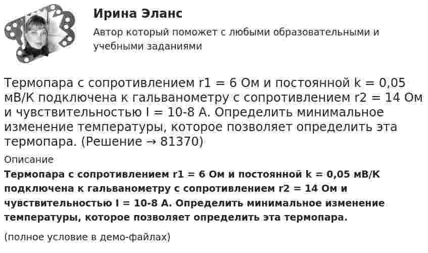     
            Описание
            Термопара с сопротивлением r1 = 6 Ом и постоянной k = 0,05 мВ/К подключена к гальванометру с сопротивлением r2 = 14 Ом и чувствительностью I = 10-8 А. Определить минимальное изменение температуры, которое позволяет определить эта термопара.(полное условие в демо-файлах)   
            
            
            Термопара медь-константан с сопротивлением R = 5 Ом присоединена к гальванометру, сопротивление Rг которого равно 100 Ом. Один спай термопары погружен в тающий лёд, другой – в горячую жидкость.Термопара с сопротивлением r1 = 6 Ом и постоянной k = 0,05 мВ/К подключена к гальванометру с сопротивлением r2 = 14 Ом и чувствительностью I = 10-8 А. Определить минимальное изменение температуры, которое позволяет определить эта термопара.Терморезистор в схеме автогенератора синусоидальных колебаний необходим: Терракотовая армия - Колоссальная терракотовая армия династии ЦиньТерриториальная организация населения рр 1Территориальная структура национальной экономики особенности и проблемыТерриториальное планирование Термодинамика и Теплопередача [ДВГУПС]  к.р. 1 варианты  4, 7, 9 , 10Термодинамика и Теплопередача [ДВГУПС] к.р. 3 вариант 3, 6, 7 Термодинамические основы процессов трансформации теплаТермодинамические процессы ТГВ ТЕСТ ТулГУТермопара железо-константан с удельной э. д. с. 5·10-5 В/град погружается одним спаем в почву, а другой спай находится в воздухе, температура которого 20 °C. Гальванометр, подключенный к термопаре, показывает ток 0,3 мкА. Термопара медь-константан сопротивлением R1 = 10 Ом присоединена к гальванометру сопротивлением R2 = 100 Ом. Один спай термопары находится при температуре t1 = 22 °C, другой помещён в стог сена. Термопара медь-константан сопротивлением r1 = 12 Ом присоединена к гальванометру сопротивлением r2 = 108 Ом. Один спай термопары находится при температуре t1 = 20 °C, другой помещён в тающий лёд.