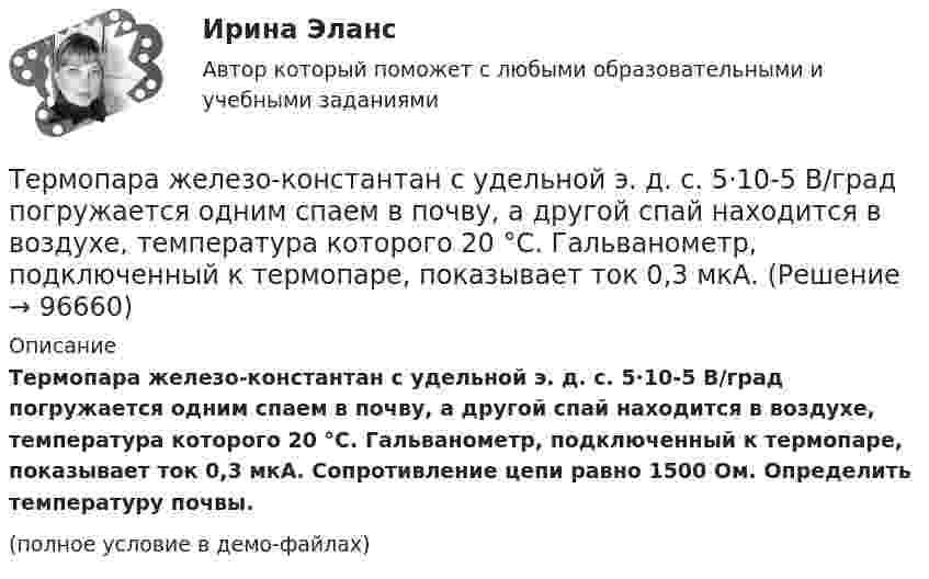     
            Описание
            Термопара железо-константан с удельной э. д. с. 5·10-5 В/град погружается одним спаем в почву, а другой спай находится в воздухе, температура которого 20 °C. Гальванометр, подключенный к термопаре, показывает ток 0,3 мкА. Сопротивление цепи равно 1500 Ом. Определить температуру почвы.(полное условие в демо-файлах)   
            
            
            Термодинамические процессы ТГВ ТЕСТ ТулГУТермопара железо-константан с удельной э. д. с. 5·10-5 В/град погружается одним спаем в почву, а другой спай находится в воздухе, температура которого 20 °C. Гальванометр, подключенный к термопаре, показывает ток 0,3 мкА. Термопара медь-константан сопротивлением R1 = 10 Ом присоединена к гальванометру сопротивлением R2 = 100 Ом. Один спай термопары находится при температуре t1 = 22 °C, другой помещён в стог сена. Термопара медь-константан сопротивлением r1 = 12 Ом присоединена к гальванометру сопротивлением r2 = 108 Ом. Один спай термопары находится при температуре t1 = 20 °C, другой помещён в тающий лёд.Термопара медь-константан с сопротивлением 12 Ом подсоединена к гальванометру сопротивлением 98 Ом. Один спай термопары находится при температуре 22 °C, другой помещён в стог сена. Сила тока в цепи 6 мкАТермопара медь-константан с сопротивлением R = 5 Ом присоединена к гальванометру, сопротивление Rг которого равно 100 Ом. Один спай термопары погружен в тающий лёд, другой – в горячую жидкость.Термопара с сопротивлением r1 = 6 Ом и постоянной k = 0,05 мВ/К подключена к гальванометру с сопротивлением r2 = 14 Ом и чувствительностью I = 10-8 А. Определить минимальное изменение температуры, которое позволяет определить эта термопара.термины по финансовым вопросамтермины   - список  - глоссарий  социально-политического кластератермины финансиста. термины бухгалтера экономистаТермическое сопротивление ограждающей конструкции определяется ïод формуле: ТулГУТермодинамика и теплопередачаТермодинамика и Теплопередача [ДВГУПС]  к.р. 1 варианты  4, 7, 9 , 10Термодинамика и Теплопередача [ДВГУПС] к.р. 3 вариант 3, 6, 7 