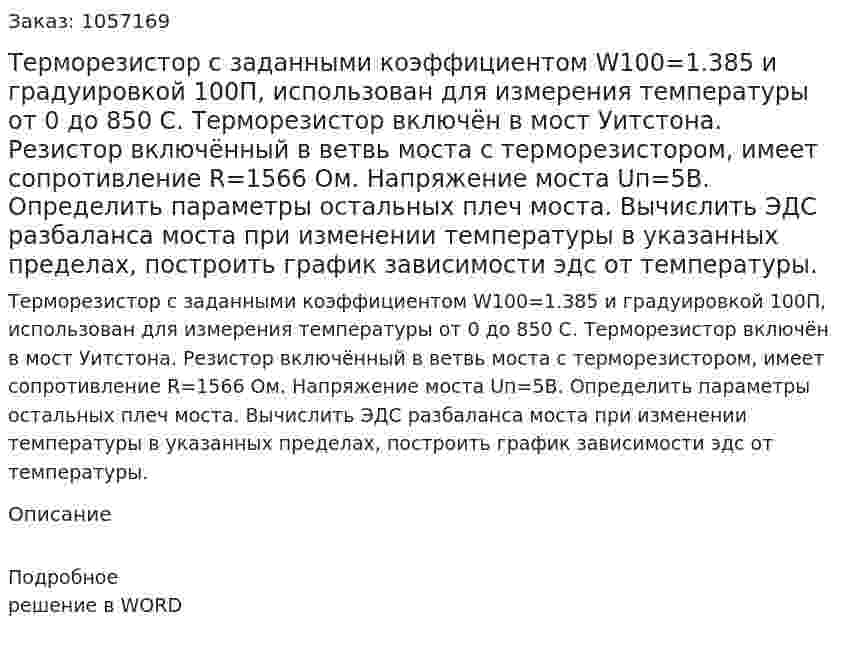Терморезистор с заданными коэффициентом W100=1.385 и градуировкой 100П, использован для измерения температуры от 0 до 850 С. Терморезистор включён в мост Уитстона. Резистор включённый в ветвь моста с терморезистором, имеет сопротивление R=1566 Ом. Напряжение моста Uп=5В. Определить параметры остальных плеч моста. Вычислить ЭДС разбаланса моста при изменении температуры в указанных пределах, построить график зависимости эдс от температуры. 