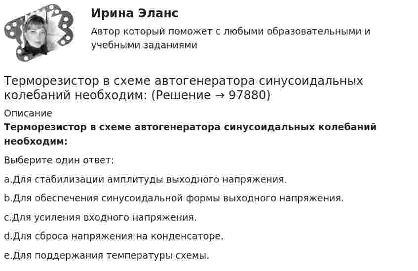      
            Описание
            Терморезистор в схеме автогенератора синусоидальных колебаний необходим:Выберите один ответ:a.Для стабилизации амплитуды выходного напряжения.b.Для обеспечения синусоидальной формы выходного напряжения.c.Для усиления входного напряжения.d.Для сброса напряжения на конденсаторе.e.Для поддержания температуры схемы.   
            
            
            Термопара с сопротивлением r1 = 6 Ом и постоянной k = 0,05 мВ/К подключена к гальванометру с сопротивлением r2 = 14 Ом и чувствительностью I = 10-8 А. Определить минимальное изменение температуры, которое позволяет определить эта термопара.Терморезистор в схеме автогенератора синусоидальных колебаний необходим: Терракотовая армия - Колоссальная терракотовая армия династии ЦиньТерриториальная организация населения рр 1Территориальная структура национальной экономики особенности и проблемыТерриториальное планирование Территориальные изменения в государстве могут послужить основанием ... и ... гражданства.Термодинамика и Теплопередача [ДВГУПС] к.р. 3 вариант 3, 6, 7 Термодинамические основы процессов трансформации теплаТермодинамические процессы ТГВ ТЕСТ ТулГУТермопара железо-константан с удельной э. д. с. 5·10-5 В/град погружается одним спаем в почву, а другой спай находится в воздухе, температура которого 20 °C. Гальванометр, подключенный к термопаре, показывает ток 0,3 мкА. Термопара медь-константан сопротивлением R1 = 10 Ом присоединена к гальванометру сопротивлением R2 = 100 Ом. Один спай термопары находится при температуре t1 = 22 °C, другой помещён в стог сена. Термопара медь-константан сопротивлением r1 = 12 Ом присоединена к гальванометру сопротивлением r2 = 108 Ом. Один спай термопары находится при температуре t1 = 20 °C, другой помещён в тающий лёд.Термопара медь-константан с сопротивлением 12 Ом подсоединена к гальванометру сопротивлением 98 Ом. Один спай термопары находится при температуре 22 °C, другой помещён в стог сена. Сила тока в цепи 6 мкА