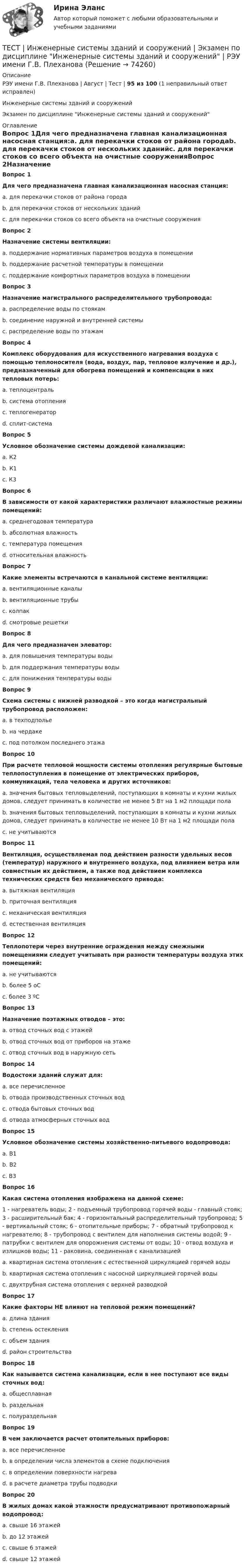     
            Описание
            РЭУ имени Г.В. Плеханова | Август | Тест | 95 из 100 (1 неправильный ответ исправлен)Инженерные системы зданий и сооруженийЭкзамен по дисциплине Инженерные системы зданий и сооружений  
            Оглавление
            Вопрос 1Для чего предназначена главная канализационная насосная станция:a. для перекачки стоков от района городаb. для перекачки стоков от нескольких зданийc. для перекачки стоков со всего объекта на очистные сооруженияВопрос 2Назначение системы вентиляции:a. поддержание нормативных параметров воздуха в помещенииb. поддержание расчетной температуры в помещенииc. поддержание комфортных параметров воздуха в помещенииВопрос 3Назначение магистрального распределительного трубопровода:a. распределение воды по стоякамb. соединение наружной и внутренней системыc. распределение воды по этажамВопрос 4Комплекс оборудования для искусственного нагревания воздуха с помощью теплоносителя (вода, воздух, пар, тепловое излучение и др.), предназначенный для обогрева помещений и компенсации в них тепловых потерь:a. теплоцентральb. система отопленияc. теплогенераторd. сплит-системаВопрос 5Условное обозначение системы дождевой канализации:a. К2b. К1c. К3Вопрос 6В зависимости от какой характеристики различают влажностные режимы помещений:a. среднегодовая температураb. абсолютная влажностьc. температура помещенияd. относительная влажностьВопрос 7Какие элементы встречаются в канальной системе вентиляции:a. вентиляционные каналыb. вентиляционные трубыc. колпакd. смотровые решеткиВопрос 8Для чего предназначен элеватор:a. для повышения температуры водыb. для поддержания температуры водыc. для понижения температуры водыВопрос 9 Схема системы с нижней разводкой – это когда магистральный трубопровод расположен:a. в техподпольеb. на чердакеc. под потолком последнего этажаВопрос 10При расчете тепловой мощности системы отопления регулярные бытовые теплопоступления в помещение от электрических приборов, коммуникаций, тела человека и других источников:a. значения бытовых тепловыделений, поступающих в комнаты и кухни жилых домов, следует принимать в количестве не менее 5 Вт на 1 м2 площади полаb. значения бытовых тепловыделений, поступающих в комнаты и кухни жилых домов, следует принимать в количестве не менее 10 Вт на 1 м2 площади полаc. не учитываютсяВопрос 11Вентиляция, осуществляемая под действием разности удельных весов (температур) наружного и внутреннего воздуха, под влиянием ветра или совместным их действием, а также под действием комплекса технических средств без механического привода:a. вытяжная вентиляцияb. приточная вентиляцияc. механическая вентиляцияd. естественная вентиляцияВопрос 12Теплопотери через внутренние ограждения между смежными помещениями следует учитывать при разности температуры воздуха этих помещений:a. не учитываютсяb. более 5 оСc. более 3 ºСВопрос 13Назначение поэтажных отводов – это:a. отвод сточных вод с этажейb. отвод сточных вод от приборов на этажеc. отвод сточных вод в наружную сетьВопрос 14Водостоки зданий служат для:a. все перечисленноеb. отвода производственных сточных водc. отвода бытовых сточных водd. отвода атмосферных сточных водВопрос 15Условное обозначение системы хозяйственно-питьевого водопровода:a. В1b. В2c. В3Вопрос 16Какая система отопления изображена на данной схеме:1 - нагреватель воды; 2 - подъемный трубопровод горячей воды - главный стояк; 3 - расширительный бак; 4 - горизонтальный распределительный трубопровод; 5 - вертикальный стояк; 6 - отопительные приборы; 7 - обратный трубопровод к нагревателю; 8 - трубопровод с вентилем для наполнения системы водой; 9 - патрубки с вентилем для опорожнения системы от воды; 10 - отвод воздуха и излишков воды; 11 - раковина, соединенная с канализациейa. квартирная система отопления с естественной циркуляцией горячей водыb. квартирная система отопления с насосной циркуляцией горячей водыc. двухтрубная система отопления с верхней разводкойВопрос 17Какие факторы НЕ влияют на тепловой режим помещений?a. длина зданияb. степень остекленияc. объем зданияd. район строительстваВопрос 18Как называется система канализации, если в нее поступают все виды сточных вод:a. общесплавнаяb. раздельнаяc. полураздельнаяВопрос 19В чем заключается расчет отопительных приборов:a. все перечисленноеb. в определении числа элементов в схеме подключенияc. в определении поверхности нагреваd. в расчете диаметра трубы подводкиВопрос 20В жилых домах какой этажности предусматривают противопожарный водопровод:a. свыше 16 этажейb. до 12 этажейc. свыше 6 этажейd. свыше 12 этажей  
            
            
            Тест ИКТ - Цифровая экосистема ДПО ТЕСТ | Инженерные системы зданий и сооружений | Экзамен по дисциплине Инженерные системы зданий и сооружений | РЭУ имени Г.В. ПлехановаТест Инклюзивные технологии в социальной и профессиональной деятельности Синергия [все ответы⭐до 100 баллов] (Итоговый тест 3 семестр)ТЕСТ | Инклюзивные технологии в социальной и профессиональной деятельности | СИНЕРГИЯ | МОИ | МТИТест Инновационный менеджмент 2 вариантТест Иностранный язык в профессиональной деятельностиТест | Иностранный язык в профессиональной деятельности | СИНЕРГИЯ | МОИ | МТИТЕСТ. ЕВРОПЕЙСКАЯ ФИЛОСОФИЯ 17-18 вв. 100 %тест-задача1 Предприятие «Луч» реализовало продукцию и выставило счет покупателю на сумму 12 000 руб. При производстве этой продукции были использованы материалы, приобретенные у поставщика на сумму 6 600 руб., в том числе НДС.Тест + задача. Фондовый рынок является частью рынка: а) финансового; б) денежного; в) реальных активов; г) банковских кредитов. Стихийным является рынТЕСТ ЗАПАДНОЕВРОПЕЙСКАЯ ФИЛОСОФИЯ 19-20 вв. 100 %Тест ИДО Физическая культура и спорт ММА Тест из 41 вопросовтест и задачи 