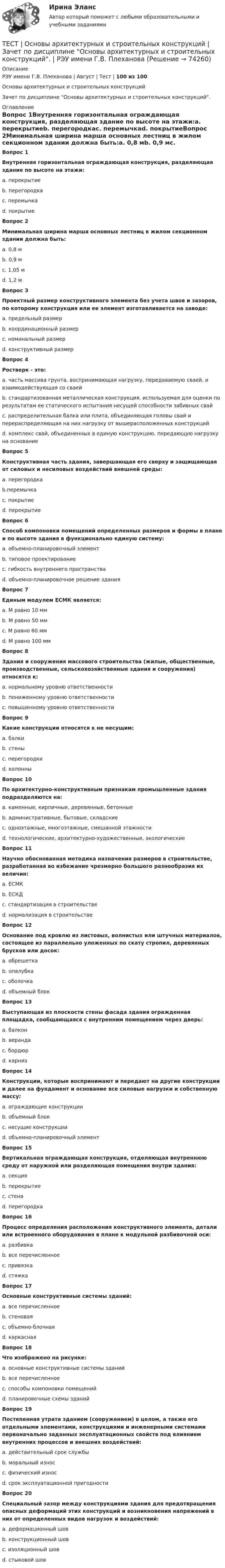     
            Описание
            РЭУ имени Г.В. Плеханова | Август | Тест | 100 из 100Основы архитектурных и строительных конструкцийЗачет по дисциплине Основы архитектурных и строительных конструкций.  
            Оглавление
            Вопрос 1Внутренняя горизонтальная ограждающая конструкция, разделяющая здание по высоте на этажи:a. перекрытиеb. перегородкаc. перемычкаd. покрытиеВопрос 2Минимальная ширина марша основных лестниц в жилом секционном здании должна быть:a. 0,8 мb. 0,9 мc. 1,05 мd. 1,2 мВопрос 3Проектный размер конструктивного элемента без учета швов и зазоров, по которому конструкция или ее элемент изготавливается на заводе:a. предельный размерb. координационный размерc. номинальный размерd. конструктивный размерВопрос 4Ростверк - это:a. часть массива грунта, воспринимающая нагрузку, передаваемую сваей, и взаимодействующая со сваейb. стандартизованная металлическая конструкция, используемая для оценки по результатам ее статического испытания несущей способности забивных свайc. распределительная балка или плита, объединяющая головы свай и перераспределяющая на них нагрузку от вышерасположенных конструкцийd. комплекс свай, объединенных в единую конструкцию, передающую нагрузку на основаниеВопрос 5Конструктивная часть здания, завершающая его сверху и защищающая от силовых и несиловых воздействий внешней среды:a. перегородкаb.перемычкаc. покрытиеd. перекрытиеВопрос 6Способ компоновки помещений определенных размеров и формы в плане и по высоте здания в функционально единую систему:a. объемно-планировочный элементb. типовое проектированиеc. гибкость внутреннего пространстваd. объемно-планировочное решение зданияВопрос 7Единым модулем ЕСМК является:a. М равно 10 ммb. М равно 50 ммc. М равно 60 ммd. M равно 100 ммВопрос 8Здания и сооружения массового строительства (жилые, общественные, производственные, сельскохозяйственные здания и сооружения) относятся к:a. нормальному уровню ответственностиb. пониженному уровню ответственностиc. повышенному уровню ответственностиВопрос 9Какие конструкции относятся к не несущим:a. балкиb. стеныc. перегородкиd. колонныВопрос 10По архитектурно-конструктивным признакам промышленные здания подразделяются на:a. каменные, кирпичные, деревянные, бетонныеb. административные, бытовые, складскиеc. одноэтажные, многоэтажные, смешанной этажностиd. технологические, архитектурно-художественные, экологическиеВопрос 11Научно обоснованная методика назначения размеров в строительстве, разработанная во избежание чрезмерно большого разнообразия их величин:a. ЕСМКb. ЕСКДc. стандартизация в строительствеd. нормализация в строительствеВопрос 12Основание под кровлю из листовых, волнистых или штучных материалов, состоящее из параллельно уложенных по скату стропил, деревянных брусков или досок:a. обрешеткаb. опалубкаc. оболочкаd. объемный блокВопрос 13Выступающая из плоскости стены фасада здания огражденная площадка, сообщающаяся с внутренним помещением через дверь:a. балконb. верандаc. бордюрd. карнизВопрос 14Конструкции, которые воспринимают и передают на другие конструкции и далее на фундамент и основание все силовые нагрузки и собственную массу:a. ограждающие конструкцииb. объемный блокc. несущие конструкцииd. объемно-планировочный элементВопрос 15Вертикальная ограждающая конструкция, отделяющая внутреннюю среду от наружной или разделяющая помещения внутри здания:a. секцияb. перекрытиеc. стенаd. перегородкаВопрос 16Процесс определения расположения конструктивного элемента, детали или встроенного оборудования в плане к модульной разбивочной оси:a. разбивкаb. все перечисленноеc. привязкаd. стяжкаВопрос 17Основные конструктивные системы зданий:a. все перечисленноеb. стеноваяc. объемно-блочнаяd. каркаснаяВопрос 18Что изображено на рисунке:a. основные конструктивные системы зданийb. все перечисленноеc. способы компоновки помещенийd. планировочные схемы зданийВопрос 19Постепенная утрата зданием (сооружением) в целом, а также его отдельными элементами, конструкциями и инженерными системами первоначально заданных эксплуатационных свойств под влиянием внутренних процессов и внешних воздействий:a. действительный срок службыb. моральный износc. физический износd. срок эксплуатационной пригодностиВопрос 20Специальный зазор между конструкциями здания для предотвращения опасных деформаций этих конструкций и возникновения напряжений в них от определенных видов нагрузок и воздействий:a. деформационный шовb. конструкционный шовc. изоляционный шовd. стыковой шов  
            
            
            Тест Операционный менеджмент.МВА СИНЕРГИЯ (ответы💯Помощь онлайн)ТЕСТ | Основы архитектурных и строительных конструкций | Зачет по дисциплине Основы архитектурных и строительных конструкций. | РЭУ имени Г.В. Плеханова Тест. Основы коммерческой деятельности  Тест Основы философии (ДО, СпДО, ПНК, КП, ПДО)Тест Основы частной практикиТест педагогикаТест по Анатомии ОДА (ответы Старфит)Тестовые задания 1. Что из нижеперечисленного является свободным благом? а) атмосферный воздух; в) овощи и фрукты; в) табак; г) ядерное оружие.ТЕСТОВЫЕ ЗАДАНИЯ  «Актуальные вопросы оборота наркотических средств и психотропных веществ»Тестовые задания (Дисциплина: Безопасность жизнедеятельности)Тестовые задания по основе психологии ( ПНК) 3 раздел Тестовые задания по теме Культура и межкультурное взаимодействие в современном миреТестовые задания по экономикеТестовые задания с решениями. 10 вопросов. Тема «СИСТЕМЫ ВНУТРИГОСУДАРСТВЕННОГО И МЕЖДУНАРОДНОГО ПРАВА»