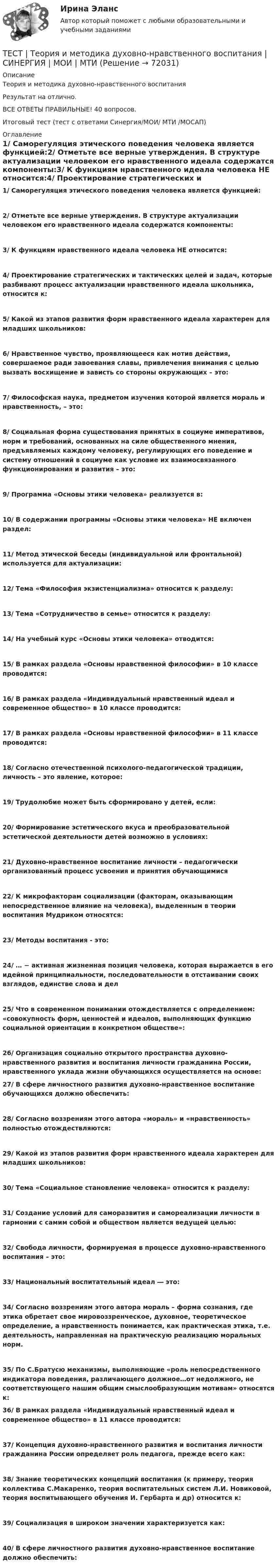     
            Описание
            Теория и методика духовно-нравственного воспитанияРезультат на отлично. ВСЕ ОТВЕТЫ ПРАВИЛЬНЫЕ! 40 вопросов.Итоговый тест (тест с ответами Синергия/МОИ/ МТИ /МОСАП) 
            Оглавление
             1/ Саморегуляция этического поведения человека является функцией:2/ Отметьте все верные утверждения. В структуре актуализации человеком его нравственного идеала содержатся компоненты:3/ К функциям нравственного идеала человека НЕ относится:4/ Проектирование стратегических и тактических целей и задач, которые разбивают процесс актуализации нравственного идеала школьника, относится к:5/ Какой из этапов развития форм нравственного идеала характерен для младших школьников:6/ Нравственное чувство, проявляющееся как мотив действия, совершаемое ради завоевания славы, привлечения внимания с целью вызвать восхищение и зависть со стороны окружающих – это:7/ Философская наука, предметом изучения которой является мораль и нравственность, – это:8/ Социальная форма существования принятых в социуме императивов, норм и требований, основанных на силе общественного мнения, предъявляемых каждому человеку, регулирующих его поведение и систему отношений в социуме как условие их взаимосвязанного функционирования и развития – это:9/ Программа «Основы этики человека» реализуется в:10/ В содержании программы «Основы этики человека» НЕ включен раздел:11/ Метод этической беседы (индивидуальной или фронтальной) используется для актуализации:12/ Тема «Философия экзистенциализма» относится к разделу:13/ Тема «Сотрудничество в семье» относится к разделу:14/ На учебный курс «Основы этики человека» отводится:15/ В рамках раздела «Основы нравственной философии» в 10 классе проводится:16/ В рамках раздела «Индивидуальный нравственный идеал и современное общество» в 10 классе проводится:17/ В рамках раздела «Основы нравственной философии» в 11 классе проводится:18/ Согласно отечественной психолого-педагогической традиции, личность – это явление, которое:19/ Трудолюбие может быть сформировано у детей, если:20/ Формирование эстетического вкуса и преобразовательной эстетической деятельности детей возможно в условиях:21/ Духовно-нравственное воспитание личности – педагогически организованный процесс усвоения и принятия обучающимися22/ К микрофакторам социализации (факторам, оказывающим непосредственное влияние на человека), выделенным в теории воспитания Мудриком относятся:23/ Методы воспитания - это:24/ … − активная жизненная позиция человека, которая выражается в его идейной принципиальности, последовательности в отстаивании своих взглядов, единстве слова и дел25/ Что в современном понимании отождествляется с определением: «совокупность форм, ценностей и идеалов, выполняющих функцию социальной ориентации в конкретном обществе»:26/ Организация социально открытого пространства духовно-нравственного развития и воспитания личности гражданина России, нравственного уклада жизни обучающихся осуществляется на основе: 27/ В сфере личностного развития духовно-нравственное воспитание обучающихся должно обеспечить:28/ Согласно воззрениям этого автора «мораль» и «нравственность» полностью отождествляются:29/ Какой из этапов развития форм нравственного идеала характерен для младших школьников:30/ Тема «Социальное становление человека» относится к разделу:31/ Создание условий для саморазвития и самореализации личности в гармонии с самим собой и обществом является ведущей целью:32/ Свобода личности, формируемая в процессе духовно-нравственного воспитания – это:33/ Национальный воспитательный идеал ― это:34/ Согласно воззрениям этого автора мораль – форма сознания, где этика обретает свое мировоззренческое, духовное, теоретическое определение, а нравственность понимается, как практическая этика, т.е. деятельность, направленная на практическую реализацию моральных норм.35/ По С.Братусю механизмы, выполняющие «роль непосредственного индикатора поведения, различающего должное…от недолжного, не соответствующего нашим общим смыслообразующим мотивам» относятся к: 36/ В рамках раздела «Индивидуальный нравственный идеал и современное общество» в 11 классе проводится:37/ Концепция духовно-нравственного развития и воспитания личности гражданина России определяет роль педагога, прежде всего как:38/ Знание теоретических концепций воспитания (к примеру, теория коллектива С.Макаренко, теория воспитательных систем Л.И. Новиковой, теория воспитывающего обучения И. Гербарта и др) относится к:39/ Социализация в широком значении характеризуется как:40/ В сфере личностного развития духовно-нравственное воспитание должно обеспечить:  
            
            
            Тест: Теория и история страхованияТЕСТ | Теория и методика духовно-нравственного воспитания | СИНЕРГИЯ | МОИ | МТИТест - Теория систем и системный анализТест Тестовые вопросы к разделу 2 НСПК Теоретические и прикладные аспекты методической работы педагога дополнительного образования (ПДО, 1 часть)Тест Тестовые вопросы к разделу 3 НСПК Теоретические и прикладные аспекты методической работы педагога дополнительного образования (ПДО, 1 часть)Тест Трудовое право 7 семестр МТИ Тест Тулгу Компьютерные технологии в проектировании (часть 1)Тест с решениями (Страховое право) 46 вопросов на отличноТест Статистика_2 ИТОГОВЫЙ КОНТРОЛЬ ПО ДИСЦИПЛИНЕ «СТАТИСТИКА»  ФЭК.РФТест Страхование ответственности. Перестрахование.Тест Страховые споры и их разрешение. Зарубежные страховые рынки.тест Тайм-менеджмент для СЕО (ответы СИНЕРГИЯ)Тест ТГАСУ Химия ч. 2. Окислительно-восстановительные реакцииТест Текущий контроль Управленческий консалтинг РГГУ (100%)