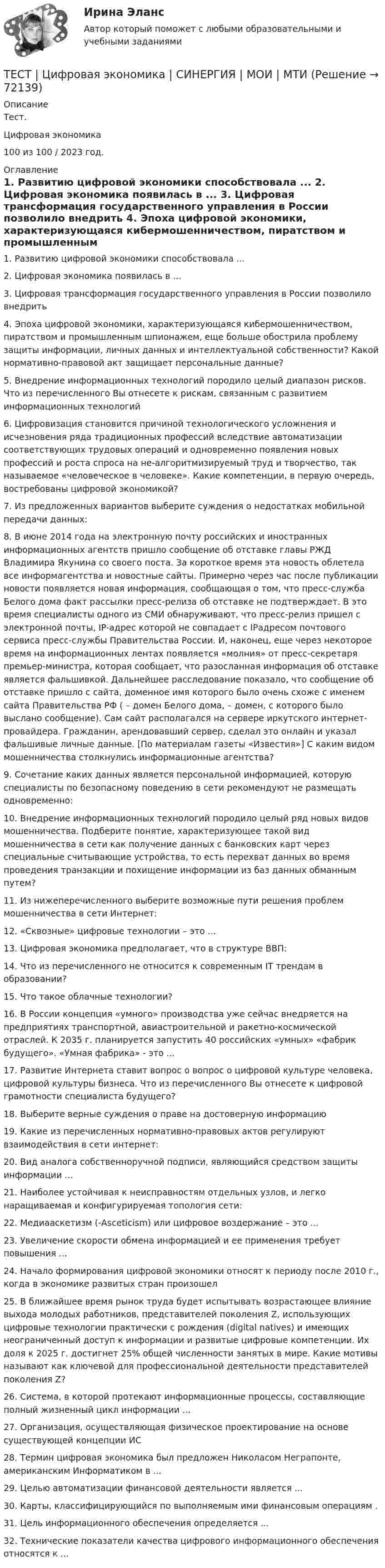     
            Описание
            Тест.Цифровая экономика100 из 100 / 2023 год. 
            Оглавление
            1.     Развитию цифровой экономики способствовала ...  2.     Цифровая экономика появилась в ...  3.     Цифровая трансформация государственного управления в России позволило внедрить  4.     Эпоха цифровой экономики, характеризующаяся кибермошенничеством, пиратством и промышленным шпионажем, еще больше обострила проблему защиты информации, личных данных и интеллектуальной собственности? Какой нормативно-правовой акт защищает персональные данные?  5.     Внедрение информационных технологий породило целый диапазон рисков. Что из перечисленного Вы отнесете к рискам, связанным с развитием информационных технологий  6.     Цифровизация становится причиной технологического усложнения и исчезновения ряда традиционных профессий вследствие автоматизации соответствующих трудовых операций и одновременно появления новых профессий и роста спроса на не-алгоритмизируемый труд и творчество, так называемое «человеческое в человеке». Какие компетенции, в первую очередь, востребованы цифровой экономикой?  7.     Из предложенных вариантов выберите суждения о недостатках мобильной передачи данных:  8.     В июне 2014 года на электронную почту российских и иностранных информационных агентств пришло сообщение об отставке главы РЖД Владимира Якунина со своего поста. За короткое время эта новость облетела все информагентства и новостные сайты. Примерно через час после публикации новости появляется новая информация, сообщающая о том, что пресс-служба Белого дома факт рассылки пресс-релиза об отставке не подтверждает. В это время специалисты одного из СМИ обнаруживают, что пресс-релиз пришел с электронной почты, IP-адрес которой не совпадает с IPадресом почтового сервиса пресс-службы Правительства России. И, наконец, еще через некоторое время на информационных лентах появляется «молния» от пресс-секретаря премьер-министра, которая сообщает, что разосланная информация об отставке является фальшивкой. Дальнейшее расследование показало, что сообщение об отставке пришло с сайта, доменное имя которого было очень схоже с именем сайта Правительства РФ ( – домен Белого дома,  – домен, с которого было выслано сообщение). Сам сайт располагался на сервере иркутского интернет-провайдера. Гражданин, арендовавший сервер, сделал это онлайн и указал фальшивые личные данные. [По материалам газеты «Известия»] С каким видом мошенничества столкнулись информационные агентства? 9.     Сочетание каких данных является персональной информацией, которую специалисты по безопасному поведению в сети рекомендуют не размещать одновременно: 10.  Внедрение информационных технологий породило целый ряд новых видов мошенничества. Подберите понятие, характеризующее такой вид мошенничества в сети как получение данных с банковских карт через специальные считывающие устройства, то есть перехват данных во время проведения транзакции и похищение информации из баз данных обманным путем?  11.  Из нижеперечисленного выберите возможные пути решения проблем мошенничества в сети Интернет:  12.  «Сквозные» цифровые технологии – это ...  13.  Цифровая экономика предполагает, что в структуре ВВП:  14.  Что из перечисленного не относится к современным IT трендам в образовании?  15.  Что такое облачные технологии?  16.  В России концепция «умного» производства уже сейчас внедряется на предприятиях транспортной, авиастроительной и ракетно-космической отраслей. К 2035 г. планируется запустить 40 российских «умных» «фабрик будущего». «Умная фабрика» - это ...  17.  Развитие Интернета ставит вопрос о вопрос о цифровой культуре человека, цифровой культуры бизнеса. Что из перечисленного Вы отнесете к цифровой грамотности специалиста будущего?  18.  Выберите верные суждения о праве на достоверную информацию  19.  Какие из перечисленных нормативно-правовых актов регулируют взаимодействия в сети интернет:  20.  Вид аналога собственноручной подписи, являющийся средством защиты информации ...  21.  Наиболее устойчивая к неисправностям отдельных узлов, и легко наращиваемая и конфигурируемая топология сети:  22.  Медиааскетизм (-Asceticism) или цифровое воздержание – это ...  23.  Увеличение скорости обмена информацией и ее применения требует повышения ...  24.  Начало формирования цифровой экономики относят к периоду после 2010 г., когда в экономике развитых стран произошел  25.  В ближайшее время рынок труда будет испытывать возрастающее влияние выхода молодых работников, представителей поколения Z, использующих цифровые технологии практически с рождения (digital natives) и имеющих неограниченный доступ к информации и развитые цифровые компетенции. Их доля к 2025 г. достигнет 25% общей численности занятых в мире. Какие мотивы называют как ключевой для профессиональной деятельности представителей поколения Z?  26.  Система, в которой протекают информационные процессы, составляющие полный жизненный цикл информации ...  27.  Организация, осуществляющая физическое проектирование на основе существующей концепции ИС 28.  Термин цифровая экономика был предложен Николасом Неграпонте, американским Информатиком в ...  29.  Целью автоматизации финансовой деятельности является ...  30.  Карты, классифицирующийся по выполняемым ими финансовым операциям . 31.  Цель информационного обеспечения определяется ...  32.  Технические показатели качества цифрового информационного обеспечения относятся к ...    
            
            
            Тест. Ценообразование в цифровой экономике. 100 %ТЕСТ | Цифровая экономика | СИНЕРГИЯ | МОИ | МТИТесты (1-11 + Итоговый) Физика 2Тесты (1-7). Строительная механикаТесты 1-8 + Итоговый Управленческий учет в отраслях потребительской кооперации РУКТесты  40 шт. Тесты 50 баллов - Базовые принципы гештальтаТест физическая культура УГНТУ семестр 2ТЕСТ. Философия. ГУУТЕСТ ФИЛОСОФИЯ ДРЕВНЕЙ ГРЕЦИИ 100 %ТЕСТ ФИЛОСОФИЯ СРЕДНИХ ВЕКОВ 100 %ТЕСТ. ФИЛОСОФИЯ ЭПОХИ ВОЗРОЖДЕНИЯ 100 %Тест. Финансовая математикаТест  Финансовый анализ