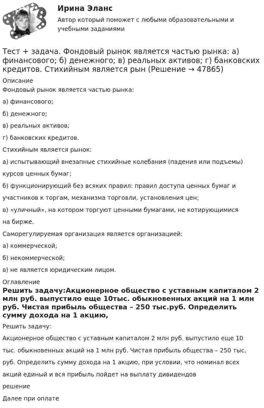      
            Описание
            Фондовый рынок является частью рынка:а) финансового;б) денежного;в) реальных активов;г) банковских кредитов.Стихийным является рынок:а) испытывающий внезапные стихийные колебания (падения или подъемы)курсов ценных бумаг;б) функционирующий без всяких правил: правил доступа ценных бумаг иучастников к торгам, механизма торговли, установления цен;в) «уличный», на котором торгуют ценными бумагами, не котирующимисяна бирже.Саморегулируемая организация является организацией:а) коммерческой;б) некоммерческой;в) не является юридическим лицом. 
            Оглавление
            Решить задачу:Акционерное общество с уставным капиталом 2 млн руб. выпустило еще 10тыс. обыкновенных акций на 1 млн руб. Чистая прибыль общества – 250 тыс.руб. Определить сумму дохода на 1 акцию, при условии, что номинал всехакций единый и вся прибыль пойдет на выплату дивидендоврешениеДалее при оплате  
            
            
            тест-задача1 Предприятие «Луч» реализовало продукцию и выставило счет покупателю на сумму 12 000 руб. При производстве этой продукции были использованы материалы, приобретенные у поставщика на сумму 6 600 руб., в том числе НДС.Тест + задача. Фондовый рынок является частью рынка: а) финансового; б) денежного; в) реальных активов; г) банковских кредитов. Стихийным является рынТЕСТ ЗАПАДНОЕВРОПЕЙСКАЯ ФИЛОСОФИЯ 19-20 вв. 100 %Тест ИДО Физическая культура и спорт ММА Тест из 41 вопросовтест и задачи Тест Избирательные системыТест. Вопрос 1: Основу отношений по реализации прав, закрепленных ценной бумагой,  составляют отношения:  1 между эмитентом и инвестором  2 между эмитентом и профессиональным участником + 3между инвестором и профессиональным участником Тест  Выбор оптимальной варианта инвестированияТест Гражданское право (4 семестр)Тест Гражданское право Синергия. 90 баллов. Оценка отлично!Тест дистанционно по предмету «трудовое право»Тест для получения Сертификата о прохождении онлайн-тестирования «Консультант Плюс»Тест для сдачи в МФПУ «Синергия» по дисциплине «Системный анализ в экономике»