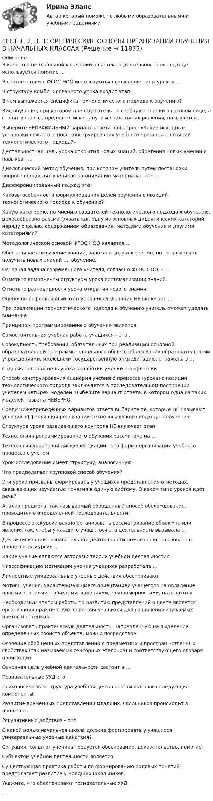      
          Описание
          В качестве центральной категории в системно-деятельностном подходе используется понятие ...В соответствии с ФГОС НОО используются следующие типы уроков ... В структуру комбинированного урока входит этап ...В чем выражается специфика технологического подхода к обучению?Вид обучения, при котором преподаватель не сообщает знаний в готовом виде, а ставит вопросы, предлагая искать пути и средства их решения, называется ...Выберите НЕПРАВИЛЬНЫЙ вариант ответа на вопрос: «Какие исходные установки лежат в основе конструирования учебного процесса с позиций технологического подхода?»Деятельностная цель урока открытия новых знаний, обретения новых умений и навыков - ...Диалогический метод обучения, при котором учитель путем постановки вопросов подводит учеников к пониманию материала – это ...Дифференцированный подход это:Каковы особенности формулирования целей обучения с позиций технологического подхода к обучению?Какую категорию, по мнению создателей технологического подхода к обучению, целесообразно рассматривать как одну из основных дидактических категорий наряду с целью, содержанием образования, методами обучения и другими категориями?Методологической основой ФГОС НОО является ...Обеспечивает получение знаний, заложенных в алгоритме, но не позволяет получить новых знаний …. обучение.Основная задача современного учителя, согласно ФГОС НОО, - ...Отметьте компоненты структуры урока систематизации знаний.Отметьте разновидности урока открытия нового знанияОценочно-рефлексивный этап урока-исследования НЕ включает ...При реализации технологического подхода к обучению учитель сможет уделять внимание Принципом программированного обучения является Самостоятельная учебная работа учащихся – это .Совокупность требований, обязательных при реализации основной образовательной программы начального общего образования образовательными учреждениями, имеющими государственную аккредитацию, отражена в ...Содержательная цель урока отработки умений и рефлексииСпособ конструирования сценария учебного процесса (урока) с позиций технологического подхода заключается в последовательном построении учителем четырех моделей. Выберите вариант ответа, в котором одна из таких моделей названа НЕВЕРНО.Среди нижеприведенных вариантов ответа выберите те, которые НЕ называют условия эффективной реализации технологического подхода к обучениюСтруктура урока развивающего контроля НЕ включает этап Технология программированного обучения рассчитана на ...Технология уровневой дифференциации - это форма организации учебного процесса с учетомУрок-исследование имеет структуру, аналогичную Что предполагает групповой способ обучения?Эти уроки призваны формировать у учащихся представления о методах, связывающих изучаемые понятия в единую систему. О каком типе уроков идет речь?Анализ предмета, так называемый обобщенный способ обсле¬дования, проводится в определенной последовательности:В процессе экскурсии важно организовать рассматривание объек¬та или явления так, чтобы у каждого учащегося эта деятельность вызывала ...Для активизации познавательной деятельности по¬лезно использовать в процессе экскурсии ..Какие ученые являются авторами теории учебной деятельности?Классификацию мотивации учения учащихся разработала …Личностные универсальные учебные действия обеспечивают Мотивы учения, характеризующиеся ориентацией учащегося на овладение новыми знаниями — фактами, явлениями, закономерностями, называются Необходимым этапом работы по развитию представлений о цвете является организация практических действий учащихся для различения изучаемых цветов и оттенковОрганизовать практическую деятельность, направленную на выделение определенных свойств объекта, можно посредством Освоение обобщенных представлений о предметных и простран¬ственных свойствах (так называемых сенсорных эталонов) и соответствующего словаря происходит Основная цель учебной деятельности состоит в …Познавательные УУД это Психологическая структура учебной деятельности включает следующие компоненты: Развитие временных представлений младших школьников происходит в процессе ...Регулятивные действия – этоС какой целью начальная школа должна формировать у учащихся универсальные учебные действия?Ситуация, когда от ученика требуется обоснование, доказательство, помогаетСубъектом учебной деятельности является Существующая практика работы по формированию родовых понятий предполагает развитие у младших школьников Укажите, что обеспечивают познавательные УУД....  
            
            
            ТЕСТ 11 (ФИЗИЧЕСКАЯ КУЛЬТУРА (ДО, ПНК, ПДО, 6 ЧАСТЬ)  Тестовые вопросы к разделу 11 НСПКТЕСТ 1, 2, 3. ТЕОРЕТИЧЕСКИЕ ОСНОВЫ ОРГАНИЗАЦИИ ОБУЧЕНИЯ В НАЧАЛЬНЫХ КЛАССАХТест 1 - 2 ЕСТЕСТВОЗНАНИЕ с методикой преподавания (ПНК)Тест 12 ИнформатикаТЕСТ 12 (ФИЗИЧЕСКАЯ КУЛЬТУРА (ДО, ПНК, ПДО, 6 ЧАСТЬ) Тестовые вопросы к разделу 12 НСПКТест 13 ИнформатикаТест 14 ИнформатикаТерриториальная структура национальной экономики особенности и проблемыТерриториальное планирование Территориальные изменения в государстве могут послужить основанием ... и ... гражданства.Территория в международном праве представляет собой самостоятельный ... права.Терроризм – реальная угроза безопасности. Методы предотвращения терактовТеснота связи между двумя качественными признаками определяется на основе коэффициентов...Тест 10 Информатика