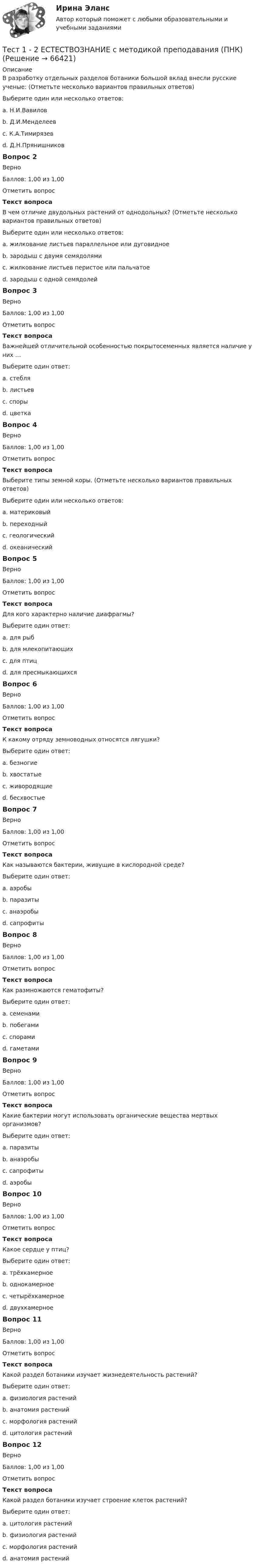      
            Описание
            В разработку отдельных разделов ботаники большой вклад внесли русские ученые: (Отметьте несколько вариантов правильных ответов)Выберите один или несколько ответов:a. Н.И.Вавилов b. Д.И.Менделеевc. К.А.Тимирязев d. Д.Н.Прянишников Вопрос 2ВерноБаллов: 1,00 из 1,00Отметить вопросТекст вопросаВ чем отличие двудольных растений от однодольных? (Отметьте несколько вариантов правильных ответов)Выберите один или несколько ответов:a. жилкование листьев параллельное или дуговидноеb. зародыш с двумя семядолями c. жилкование листьев перистое или пальчатое d. зародыш с одной семядолейВопрос 3ВерноБаллов: 1,00 из 1,00Отметить вопросТекст вопросаВажнейшей отличительной особенностью покрытосеменных является наличие у них …Выберите один ответ:a. стебляb. листьевc. спорыd. цветка Вопрос 4ВерноБаллов: 1,00 из 1,00Отметить вопросТекст вопросаВыберите типы земной коры. (Отметьте несколько вариантов правильных ответов)Выберите один или несколько ответов:a. материковый b. переходный c. геологическийd. океанический Вопрос 5ВерноБаллов: 1,00 из 1,00Отметить вопросТекст вопросаДля кого характерно наличие диафрагмы?Выберите один ответ:a. для рыбb. для млекопитающих c. для птицd. для пресмыкающихсяВопрос 6ВерноБаллов: 1,00 из 1,00Отметить вопросТекст вопросаК какому отряду земноводных относятся лягушки?Выберите один ответ:a. безногиеb. хвостатыеc. живородящиеd. бесхвостые Вопрос 7ВерноБаллов: 1,00 из 1,00Отметить вопросТекст вопросаКак называются бактерии, живущие в кислородной среде?Выберите один ответ:a. аэробы b. паразитыc. анаэробыd. сапрофитыВопрос 8ВерноБаллов: 1,00 из 1,00Отметить вопросТекст вопросаКак размножаются гематофиты?Выберите один ответ:a. семенамиb. побегамиc. спорамиd. гаметами Вопрос 9ВерноБаллов: 1,00 из 1,00Отметить вопросТекст вопросаКакие бактерии могут использовать органические вещества мертвых организмов?Выберите один ответ:a. паразитыb. анаэробыc. сапрофиты d. аэробыВопрос 10ВерноБаллов: 1,00 из 1,00Отметить вопросТекст вопросаКакое сердце у птиц?Выберите один ответ:a. трёхкамерноеb. однокамерноеc. четырёхкамерное d. двухкамерноеВопрос 11ВерноБаллов: 1,00 из 1,00Отметить вопросТекст вопросаКакой раздел ботаники изучает жизнедеятельность растений?Выберите один ответ:a. физиология растений b. анатомия растенийc. морфология растенийd. цитология растенийВопрос 12ВерноБаллов: 1,00 из 1,00Отметить вопросТекст вопросаКакой раздел ботаники изучает строение клеток растений?Выберите один ответ:a. цитология растений b. физиология растенийc. морфология растенийd. анатомия растений   
            
            
            ТЕСТ 1, 2, 3. ТЕОРЕТИЧЕСКИЕ ОСНОВЫ ОРГАНИЗАЦИИ ОБУЧЕНИЯ В НАЧАЛЬНЫХ КЛАССАХТест 1 - 2 ЕСТЕСТВОЗНАНИЕ с методикой преподавания (ПНК)Тест 12 ИнформатикаТЕСТ 12 (ФИЗИЧЕСКАЯ КУЛЬТУРА (ДО, ПНК, ПДО, 6 ЧАСТЬ) Тестовые вопросы к разделу 12 НСПКТест 13 ИнформатикаТест 14 ИнформатикаТест 164 вопроса. Финансовая грамотность. 100 %Территориальное планирование Территориальные изменения в государстве могут послужить основанием ... и ... гражданства.Территория в международном праве представляет собой самостоятельный ... права.Терроризм – реальная угроза безопасности. Методы предотвращения терактовТеснота связи между двумя качественными признаками определяется на основе коэффициентов...Тест 10 ИнформатикаТест 11 Информатика