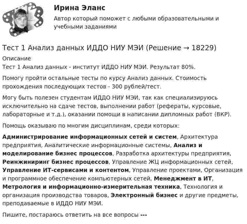     
          Описание
          Тест 1 Анализ данных - институт ИДДО НИУ МЭИ. Результат 80%.Помогу пройти остальные тесты по курсу Анализ данных.  Стоимость прохождения последующих тестов -  300 рублей/тест.Могу быть полезен студентам ИДДО НИУ МЭИ, так как специализируюсь исключительно на сдаче тестов, выполнении работ (рефераты, курсовые, лабораторные и т.д.), оказании помощи в написании дипломных работ (ВКР).Помощь оказываю по многим дисциплинам, среди которых:Администрирование информационных сетей и систем, Архитектура предприятия, Аналитические информационные системы, Анализ и моделирование бизнес процессов, Разработка архитектуры предприятия, Реинжиниринг бизнес процессов, Управление ЖЦ информационных сетей, Управление ИТ-сервисами и контентом, Управление проектами, Организация и программное обеспечение компьютерных сетей, Менеджмент в ИТ, Метрология и информационно-измерительная техника, Технология и организация производства товаров, Электронный бизнес и другие предметы, преподаваемые в ИДДО НИУ МЭИ.Пишите, постараюсь ответить на все вопросы ---   
            
            
            Тест 164 вопроса. Финансовая грамотность. 100 %Тест 1 Анализ данных ИДДО НИУ МЭИТест1_ГЭУ2  Гидротехнические сооружения ГЭУ - ИДДО НИУ МЭИТест 1. ДЕТСКАЯ ЛИТЕРАТУРА С ПРАКТИКУМОМ ПО ВЫРАЗИТЕЛЬНОМУ ЧТЕНИЮтест1. ЕСТЕСТВОЗНАНИЕ С МЕТОДИКОЙ ПРЕПОДАВАНИЯТест 1 ИнформатикаТест 1 Информатика и информационно-коммуникационные технологии в профессиональной деятельности (ДО, СпДО, ПНК, КП, ПДО, 1 часть)Тест 11 ИнформатикаТЕСТ 11 (ФИЗИЧЕСКАЯ КУЛЬТУРА (ДО, ПНК, ПДО, 6 ЧАСТЬ)  Тестовые вопросы к разделу 11 НСПКТЕСТ 1, 2, 3. ТЕОРЕТИЧЕСКИЕ ОСНОВЫ ОРГАНИЗАЦИИ ОБУЧЕНИЯ В НАЧАЛЬНЫХ КЛАССАХТест 1 - 2 ЕСТЕСТВОЗНАНИЕ с методикой преподавания (ПНК)Тест 12 ИнформатикаТЕСТ 12 (ФИЗИЧЕСКАЯ КУЛЬТУРА (ДО, ПНК, ПДО, 6 ЧАСТЬ) Тестовые вопросы к разделу 12 НСПКТест 13 Информатика