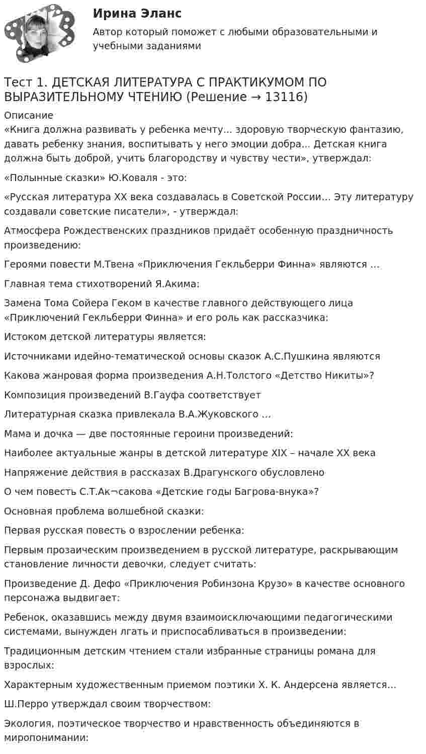      
          Описание
          «Книга должна развивать у ребенка мечту... здоровую творческую фантазию, давать ребенку знания, воспитывать у него эмоции добра... Детская книга должна быть доброй, учить благородству и чувству чести», утверждал:«Полынные сказки» Ю.Коваля - это:«Русская литература XX века создавалась в Советской России… Эту литературу создавали советские писатели», - утверждал:Атмосфера Рождественских праздников придаёт особенную праздничность произведению:Героями повести М.Твена «Приключения Гекльберри Финна» являются …Главная тема стихотворений Я.Акима:Замена Тома Сойера Геком в качестве главного действующего лица «Приключений Гекльберри Финна» и его роль как рассказчика:Истоком детской литературы является:Источниками идейно-тематической основы сказок А.С.Пушкина являютсяКакова жанровая форма произведения А.Н.Толстого «Детство Никиты»?Композиция произведений В.Гауфа соответствуетЛитературная сказка привлекала В.А.Жуковского …Мама и дочка — две постоянные героини произведений:Наиболее актуальные жанры в детской литературе XIX – начале XX векаНапряжение действия в рассказах В.Драгунского обусловленоО чем повесть С.Т.Ак¬сакова «Детские годы Багрова-внука»?Основная проблема волшебной сказки:Первая русская повесть о взрослении ребенка:Первым прозаическим произведением в русской литературе, раскрывающим становление личности девочки, следует считать:Произведение Д. Дефо «Приключения Робинзона Крузо» в качестве основного персонажа выдвигает:Ребенок, оказавшись между двумя взаимоисключающими педагогическими системами, вынужден лгать и приспосабливаться в произведении:Традиционным детским чтением стали избранные страницы романа для взрослых:Характерным художественным приемом поэтики Х. К. Андерсена является…Ш.Перро утверждал своим творчеством:Экология, поэтическое творчество и нравственность объединяются в миропонимании:  
            
            
            Тест1_ГЭУ2  Гидротехнические сооружения ГЭУ - ИДДО НИУ МЭИТест 1. ДЕТСКАЯ ЛИТЕРАТУРА С ПРАКТИКУМОМ ПО ВЫРАЗИТЕЛЬНОМУ ЧТЕНИЮтест1. ЕСТЕСТВОЗНАНИЕ С МЕТОДИКОЙ ПРЕПОДАВАНИЯТест 1 ИнформатикаТест 1 Информатика и информационно-коммуникационные технологии в профессиональной деятельности (ДО, СпДО, ПНК, КП, ПДО, 1 часть)Тест 1: информационные технологии Тест 1. МЕТОДИКА ОБУЧЕНИЯ ПРОДУКТИВНЫМ ВИДАМ ДЕЯТЕЛЬНОСТИ С ПРАКТИКУМОМТЕСТ 1, 2, 3. ТЕОРЕТИЧЕСКИЕ ОСНОВЫ ОРГАНИЗАЦИИ ОБУЧЕНИЯ В НАЧАЛЬНЫХ КЛАССАХТест 1 - 2 ЕСТЕСТВОЗНАНИЕ с методикой преподавания (ПНК)Тест 12 ИнформатикаТЕСТ 12 (ФИЗИЧЕСКАЯ КУЛЬТУРА (ДО, ПНК, ПДО, 6 ЧАСТЬ) Тестовые вопросы к разделу 12 НСПКТест 13 ИнформатикаТест 14 ИнформатикаТест 164 вопроса. Финансовая грамотность. 100 %