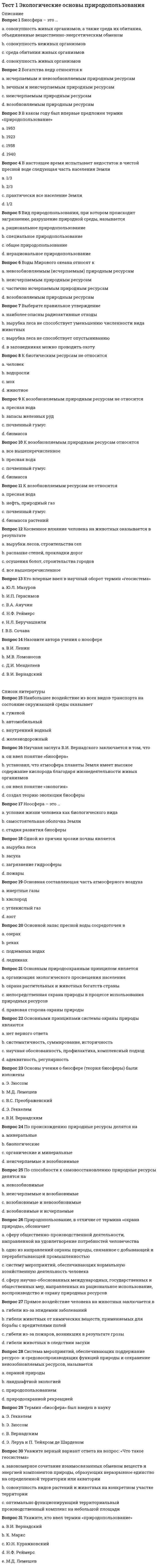     
          Описание
          Тестовые вопросы к разделу 1Правильные ответы на тест 31 вопрос.Баллы 31,00/31,00Оценка 100,00 из 100,00 
          Оглавление
          1. Биосфера – это … a.           совокупность живых организмовb.           среда обитания живых организмовc.           совокупность живых организмов, а также среда их обитания, объединенные вещественно-энергетическим обменом d.           совокупность неживых организмов2. Богатства недр относятся к  a.           возобновляемым природным ресурсамb.           неисчерпаемым природным ресурсамc.           исчерпаемым и невозобновляемым природным ресурсам d.           вечным и неисчерпаемым природным ресурсам3. В каком году был впервые предложен термин «природопользование»  a.           1953г.b.           1958г. c.           1923г.d.           1940г.4. В настоящее время испытывает недостаток в чистой пресной воде следующая часть населения Земли a.           1/2b.           практически все население Землиc.           1/3 d.           2/35. Вид природопользования, при котором происходит загрязнение и разрушение природной среды, называется a.           нерациональное природопользование b.           специальное природопользованиеc.           рациональное природопользованиеd.           общее природопользование6. Воды Мирового океана относятся учеными к следующей категории a.           возобновляемым природным ресурсамb.           неисчерпаемым природным ресурсам  c.           частично исчерпаемым природным ресурсамd.           невозобновляемым (исчерпаемым) природным ресурсам7. Выберите утверждение , грамотное с точки зрения специалиста в сфере природопользования a.           наиболее опасны радиоактивные отходы  b.           вырубка леса не способствует уменьшению численности вида животныхc.           вырубка леса не способствует опустыниваниюd.           в заповедниках можно проводить охоту8. К биотическим ресурсам не относится :a.           мохb.           человек c.           животноеd.           водоросли9. К возобновляемым природным ресурсам не относится   a.          пресная водаb.           почвенный гумусc.           биомассаd.           запасы железных руд 10. К возобновляемым природным ресурсам относится a.           все вышеперечисленное b.           пресная водаc.           биомассаd.           почвенный гумус11. К возобновляемым ресурсам не относится:a.           нефть, природный газ b.           почвенный гумусc.           пресная водаd.           биомасса растений12. Косвенное влияние человека на животных оказывается в результате a.           вырубки лесов, строительства селb.           распашке степей, прокладки дорогc.           все вышеперечисленное d.           осушения болот, строительства городов13. Укажите фамилию ученого, который впервые предложил для использования в научной среде термин «геосистема»  a.           Ю.Л. Мазуровb.           В.Б. Сочава c.           Н.Ф. Реймерсd.           В.А. Анучинe.           Н.Л. Беручашвилиf.            И.П. Герасимов14. Назовите автора учения о ноосфере a.           В.И. Вернадский b.           М.В. Ломоносовc.           Д.И. Менделеевd.           В.И. Ленин15. На состояние окружающей среды из всех видов транспорта наибольшее воздействие оказывает a.           гужевойb.           автомобильный c.           внутренний водныйd.           железнодорожный16. Научный вклад В.И. Вернадского заключается в том, что a.           он ввел понятие «экология»b.           установил, что атмосфера планеты Земля имеет высокое содержание кислорода благодаря жизнедеятельности живых организмовc.           создал теорию эволюции биосферы d.           он ввел понятие «биосфера»17. Ноосфера – это …a.           стадия развития биосферы b.           условия жизни человека как биологического видаc.           самостоятельная оболочка Земли18. Одной из причин эрозии почвы является a.           вырубка леса b.           загрязнение гидросферыc.           пожарыd.           засуха19. Основная составляющая часть атмосферного воздуха — это  a.           углекислый газb.           азот c.           инертные газыd.           кислород20. Основной запас пресной воды сосредоточен в источниках, таких как  a.           подземных водахb.           ледниках c.           рекахd.           озерах21. Основным природоохранным принципом является a.           непосредственная охрана природы в процессе использования природных ресурсовb.           правовая сторона охраны природы c.           охрана растительных и животных богатств страныd.           организация экологического просвещения населения22. Основными принципами системы охраны природы являются a.           систематичность, суммирование, историчностьb.           нет верного ответаc.           научная обоснованность, профилактика, комплексный подход d.           адекватность, регулярность23. Укажите фамилию научного деятеля, в трудах которого впервые были изложены основы учения о биосфере (теория биосферы) были изложены a.           Э. Зюссомb.           М.Д. Лемешевc.           В.И. Вернадский d.           В.С. Преображенскийe.           Э. Геккель24. По происхождению природные ресурсы делятся на следующие категории a.           органические и минеральные b.           неисчерпаемые и возобновимыеc.           минеральныеd.           биологические25. По способности к самовосстановлению природные ресурсы делятся на следующие группы a.           возобновимые и исчерпаемыеb.           возобновимые и невозобновимые c.           невозобновимыеd.           неисчерпаемые и возобновимые26. Содержание понятие «природопользование» отличается от значения термина «охрана природы» тем, что обозначает  a.           одно из направлений охраны природы, связанное с добывающей и перерабатывающей промышленностьюb.           систему мероприятий, обеспечивающих нормальную хозяйственную деятельность человекаc.           сферу научно-обоснованных международных, государственных и общественных мер, направленных на рациональное использование, воспроизводство и охрану природных ресурсов d.           сферу общественно-производственной деятельности, направленной на удовлетворение потребностей человечества27. Прямое воздействие человека на животных заключается в a.           гибели из-за пожаров, возникших в результате грозыb.           гибели из-за эпидемии заболеванийc.           гибели животных в следствии засухиd.           гибели животных от химических веществ, применяемых для борьбы с вредителями полей 28. Система мероприятий, обеспечивающих поддержание ресурсо- и средовоспроизводящих функций природы и сохранение невозобновляемых ресурсов, называетсяa.           природоохранной рекреациейb.           охраной природы c.           ландшафтной экологиейd.           природопользованием29. Укажите фамилию ученого, который впервые предложил для использования в научной среде термин «биосфера»a.           В. Вернадскийb.           Э. Зюсс c.           Э. Леруа и П. Тейяр де Шарденd.           Э. Геккель30. Укажите вариант верного ответа на вопрос: «Что такое геосистема»?a.           оптимально функционирующий территориальный производственный комплекс на небольшой площадиb.           закономерное сочетание взаимосвязанных обменом веществ и энергией компонентов природы, образующих неразрывное единство на определенной территории или акватории c.           совокупность видов растений и животных на конкретном участке территории31. Укажите, фамилию ученого, который впервые предложил для использования в научной среде «природопользование»a.           В.И. Вернадскийb.           М.Д. Лемешевc.           К. Марксd.           Н.Ф. Реймерсe.           Ю.Н. Куражковский  
            
            
            Тест 1 Экологические основы природопользования НСПК Тест 2022 Управление IT-Проектами СинергияТест 2 Английский, после 9 классаТест 2 Английский языкТест 2 Витте Русский язык Тест 2 ИнформатикаТест 2 Информатика после 9 классаТест 1 Методика преподавания по программам дополнительного образования в области социально-педагогической деятельностиТест 1 Подготовка педагога дополнительного образования в области социально-педагогической деятельностиТест 1 Русский язык и культура речиТест 1 русский язык с методикой преподавания в начальных классахТест 1 Теоретические основы организации обучения в начальных классах НСПКТест 1 Физическая культураТест 1 Физическая культура (первый семестр) 
