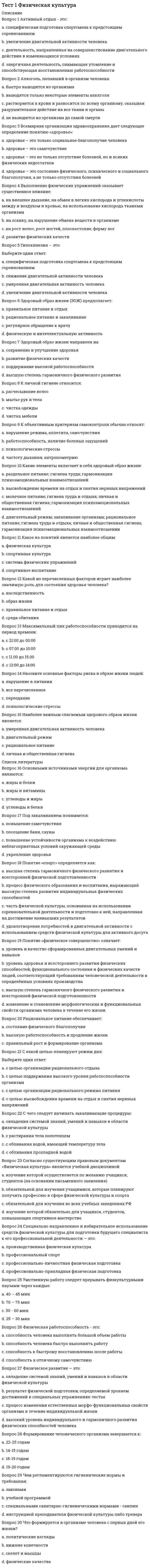     
          Описание
          Правильные ответы на тест.Баллы 30,00/30,00Оценка 100,00 из 100,00 
          Оглавление
          1. Активный отдых — этоa.           деятельность, направленная на совершенствование двигательного действия в изменяющихся условияхb.           специфическая подготовка спортсмена к предстоящим соревнованиямc.           энергичная деятельность, снимающая утомление и способствующая восстановлению работоспособности d.           увеличение двигательной активности человека2. Алкоголь, попавший в организм человекаa.           быстро выводится из организмаb.           не выводится из организма до самой смертиc.           растворяется в крови и разносится по всему организму, оказывая разрушительное действие на все ткани и органы d.           выводятся только некоторые элементы алкоголя3. Всемирная организация здравоохранения дает следующее определение понятию «здоровье»a.           здоровье — это самочувствиеb.           здоровье — это состояние физического, психического и социального благополучия, а не только отсутствие болезней c.           здоровье — это только социальное благополучие человекаd.           здоровье — это не только отсутствие болезней, но и всяких физических недостатков4. Выполнение физических упражнений оказывает существенное влияниеa.           развитие физических качествb.           на рост волос, рост ногтей, плоскостопие и форму ногc.           на осанку и на нарушение обмена веществ в организмеd.           на внешнее дыхание, на обмен в легких кислорода и углекислоты между и воздухом и кровью, на использование кислорода тканями организма5. Гипокинезия — этоa.           снижение двигательной активности человека b.           умеренная двигательная активность человекаc.           увеличение двигательной активности человекаd.           специфическая подготовка спортсмена к предстоящим соревнованиям6. Здоровый образ жизни (ЗОЖ) предполагаетa.           правильное питание и отдыхb.           рациональное питание и закаливаниеc.           регулярное обращение к врачуd.           физическую и интеллектуальную активность 7. Здоровый образ жизни направлен наa.           сохранение и улучшение здоровья b.           развитие физических качествc.           высшую степень гармоничного физического развитияd.           поддержание высокой работоспособности8. К личной гигиене относитсяa.           мытье рук и тела b.           чистка одеждыc.           расчесывание волосd.           чистка мебели9. К объективным критериям самоконтроля обычно относяa.           частоту дыхания и антропометрию b.           нарушение режима, аппетита и самочувствияc.           работоспособность и наличие болевых ощущенийd.           психологические стрессы10. Какие элементы включает в себя здоровый образ жизни?a.           высвобождение времени на отдых и снятия нервных напряженийb.           двигательный режим, закаливание организма, рациональное питание, гигиена труда и отдыха, личная и общественная гигиена, а также гармонизация психоэмоциональных взаимоотношении c.           раздельное питание, гигиена труда и гармонизация психоэмоциональных взаимоотношенийd.           молочное питание, гигиена труда и отдыха, личная и общественная гигиена, а также гармонизация психоэмоциональных взаимоотношений11. Какое из представленных понятий является наиболее общим?a.           система физических упражненийb.           спортивное воспитаниеc.           спортивная культураd.           физическая культура12. Какой из перечисленных факторов играет наиболее значимую роль для состояния здоровья человека?a.           среда обитанияb.           образ жизни c.           наследственностьd.           правильное питание и отдых13. Максимальный пик работоспособности человека приходится на период времениa.           с 21.00 до 00.00 часовb.           с 07.00 до 10.00 часов c.           с 11.00 до 15.00 часовd.           с 12.00 до 14.00 часов14. Назовите основные факторы риска для здоровья человека, которые формируются в зависимости от его образа жизниa.           перееданиеb.           психологические стрессыc.           все перечисленное d.           нарушение в питании15. Наиболее важным слагаемым здорового образа жизни являетсяa.           рациональное питаниеb.           умеренная двигательная активность человекаc.           личная и общественная гигиенаd.           двигательный режим 16. Основными источниками энергии для организма являютсяa.           углеводы и белкиb.           жиры и витаминыc.           жиры и белкиd.           углеводы и жиры 17. Под закаливанием понимаетсяa.           посещение бани и сауныb.           повышение устойчивости организма к воздействию неблагоприятных условий окружающей среды c.           укрепление здоровьяd.           повышение самочувствия18. Понятие «спорт» определяется какa.           процесс физического образования и воспитания, выражающий высокую степень развития индивидуальных физических способностейb.           часть физической культуры, направленная на достижение наивысших результатов и основанная на использовании соревновательной деятельности, а также подготовке к ней c.           высшая степень гармоничного физического развития и всесторонней физической подготовленностиd.           удовлетворение потребностей в двигательной активности с использованием средств физической культуры для активного досуга19. Понятие «физическое совершенство» означаетa.           высшую степень гармоничного физического развития и всесторонней физической подготовленностиb.           уровень здоровья и всестороннего развития физических способностей, функционального состояния и физических качеств людей, соответствующий требованиям человеческой деятельности в определённых условиях производства c.           изменение и становление морфологических и функциональных свойств организма человека в течение его жизниd.           уровень и качество сформированных двигательных умений и навыков20. Рациональное питание обеспечиваетa.           высокую работоспособность и продление жизниb.           состояние физического благополучияc.           правильный рост и формирование организмаd.           правильный рост и формирование организма, а также высокую работоспособность и продление жизни 21. С какой целью необходимо планировать и соблюдать режим дня?a.           с целью организации рационального отдыхаb.           с целью поддержания высокого уровня работоспособности организма c.           с целью высвобождения времени на отдых и снятия нервных напряженийd.           с целью организации рационального режима питания22. С чего следует начинать закаливающие процедурыa.           с обливания прохладной водойb.           овладения системой знаний, умений и навыков в области физической культурыc.           с растирания тела полотенцемd.           с обливания водой, имеющей температуру тела 23. Согласно существующим правовым документам «Физическая культура» является учебной дисциплинойa.           изучение которой обязательно для обучающихся, повышающих спортивное мастерствоb.           обязательной для изучения учащимися, которые планируют получить профессию в сфере физической культуры и спортаc.           изучение которой осуществляется по желанию обучающихся и студентов (на основании письменного заявления)d.           обязательной для изучения во всех учебных заведениях РФ 24. Специально направленное и избирательное использование средств физической культуры для подготовки будущего специалиста к его профессиональной деятельности — этоa.           профессиональный спортb.           профессионально-прикладная физическая подготовка c.           производственная физическая культураd.           профессионально-личностная физическая подготовка25. Умственную работу следует прерывать физкультурными паузами через каждыеa.           40 – 45 минутb.           25 – 30 минут c.           70 – 75 минутd.           50 – 60 минут26. Физическая работоспособность — этоa.           способность человека выполнять большой объем работы b.           способность человека быстро выполнять работуc.           способность к отличному самочувствиюd.           способность к быстрому восстановлению после работы27. Физическое развитие — этоa.           процесс изменения естественных морфофункциональных свойств организма в течение жизни человека b.           овладение системой знаний, умений и навыков в области физической культурыc.           высокий уровень индивидуального и гармоничного развития физических способностей человекаd.           результат физической подготовки, определяемой уровнем достижений в специальных упражнениях-тестах28. Формирование человеческого организма завершается кa.           14 – 15 годамb.           22 – 25 годам c.           19 – 20 годамd.           18 – 19 годам29. Чем регламентируются гигиенические нормы и требования?a.           инструкцией преподавателя физической культуры или тренераb.           учебной программойc.           специальными санитарно-гигиеническими нормами (санпин) d.           законами30. Что формируется в организме человека с первых дней его жизни?a.           нижние конечностиb.           физические качестваc.           скелет и мышцы d.           политические взгляды 
            
            
            Тест 1 Физическая культура (первый семестр) Тест 1 Экологические основы природопользованияТест 1 Экологические основы природопользования НСПК Тест 2022 Управление IT-Проектами СинергияТест 2 Английский, после 9 классаТест 2 Английский языкТест 2 Витте Русский язык Тест 1 ИсторияТест 1 КультурологияТест 1 Методика преподавания по программам дополнительного образования в области социально-педагогической деятельностиТест 1 Подготовка педагога дополнительного образования в области социально-педагогической деятельностиТест 1 Русский язык и культура речиТест 1 русский язык с методикой преподавания в начальных классахТест 1 Теоретические основы организации обучения в начальных классах НСПК