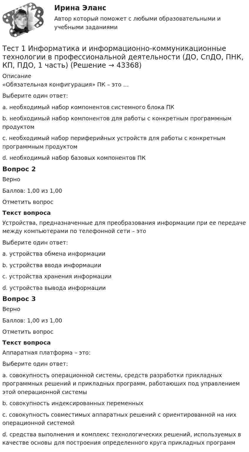      
            Описание
            «Обязательная конфигурация» ПК – это …Выберите один ответ:a. необходимый набор компонентов системного блока ПКb. необходимый набор компонентов для работы с конкретным программным продуктомc. необходимый набор периферийных устройств для работы с конкретным программным продуктомd. необходимый набор базовых компонентов ПК Вопрос 2ВерноБаллов: 1,00 из 1,00Отметить вопросТекст вопросаУстройства, предназначенные для преобразования информации при ее передаче между компьютерами по телефонной сети – этоВыберите один ответ:a. устройства обмена информации b. устройства ввода информацииc. устройства хранения информацииd. устройства вывода информацииВопрос 3ВерноБаллов: 1,00 из 1,00Отметить вопросТекст вопросаАппаратная платформа – это:Выберите один ответ:a. совокупность операционной системы, средств разработки прикладных программных решений и прикладных программ, работающих под управлением этой операционной системыb. совокупность индексированных переменныхc. совокупность совместимых аппаратных решений с ориентированной на них операционной системой d. средства выполнения и комплекс технологических решений, используемых в качестве основы для построения определенного круга прикладных программ  
            
            
            Тест 1 ИнформатикаТест 1 Информатика и информационно-коммуникационные технологии в профессиональной деятельности (ДО, СпДО, ПНК, КП, ПДО, 1 часть)Тест 1: информационные технологии Тест 1. МЕТОДИКА ОБУЧЕНИЯ ПРОДУКТИВНЫМ ВИДАМ ДЕЯТЕЛЬНОСТИ С ПРАКТИКУМОМТест 1. Методика обучения продуктивным видам деятельности с практикумом (КП)тест1. модуль 1. ТЕХНОЛОГИИ РЕАЛИЗАЦИИ ИНКЛЮЗИВНОГО И КОРРЕКЦИОННОГО ОБРАЗОВАНИЯ В УСЛОВИЯХ СОВРЕМЕННОЙ НАЧАЛЬНОЙ ШКОЛЫТест 1. ОСНОВЫ ОРГАНИЗАЦИИ ВНЕУРОЧНОЙ РАБОТЫ (ИЗОБРАЗИТЕЛЬНАЯ ДЕЯТЕЛЬНОСТЬ И ДЕКОРАТИВНО-ПРИКЛАДНОЕ ИСКУССТВО)ТЕСТ 12 (ФИЗИЧЕСКАЯ КУЛЬТУРА (ДО, ПНК, ПДО, 6 ЧАСТЬ) Тестовые вопросы к разделу 12 НСПКТест 13 ИнформатикаТест 14 ИнформатикаТест 164 вопроса. Финансовая грамотность. 100 %Тест 1 Анализ данных ИДДО НИУ МЭИТест1_ГЭУ2  Гидротехнические сооружения ГЭУ - ИДДО НИУ МЭИТест 1. ДЕТСКАЯ ЛИТЕРАТУРА С ПРАКТИКУМОМ ПО ВЫРАЗИТЕЛЬНОМУ ЧТЕНИЮ
