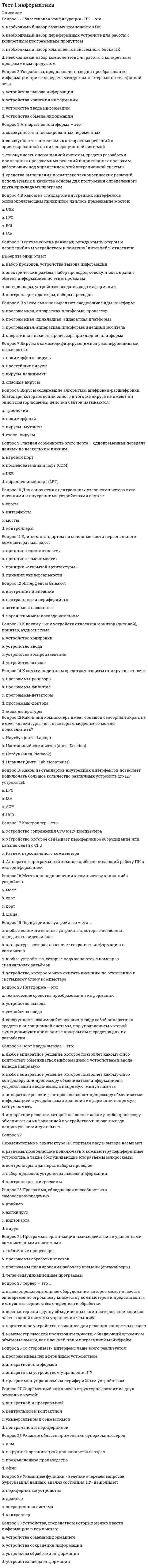     
          Описание
          Правильные ответы на тест.Баллы 15,00/15,00 Оценка 100,00 из 100,00  
          Оглавление
          1. В структуре возможных операций с данными можно выделить следующие: Выберите один ответ: a. сбор данных, формализация, фильтрация b. архивация, защита, транспортировка c. сортировка, обработка d. все перечисленное  2. В электронных устройствах информация передаётся в следующих формах (отметьте несколько вариантов правильных ответов): Выберите один или несколько ответов: a. кодированная b. знаковая c. цифровая  d. аналоговая 3. Выражение одного типа данных через данные другого типа – это: Выберите один ответ: a. представлениеb. кодирование c. исчисление d. шифрование 4. Любое изображение можно закодировать с помощью: Выберите один ответ: a. координат точек b. двоичной системы c. Unicode d. ASCII5. Минимальная единица измерения информации, количество информации, которым описывается состояние «включен» или «выключен» - это: Выберите один ответ: a. бит b. ампер c. вольт d. байт 6. По способу представления можно выделить следующие виды информации (отметьте несколько вариантов правильных ответов): Выберите один или несколько ответов: a. текстовая и графическая b. природная и искусственная c. символьная и графическая d. видео- и мультимедиа-информация7. Процесс, использующий совокупность средств и методов сбора, обработки и передачи данных для получения информации нового качества о состоянии объекта, процесса или явления – это: Выберите один ответ: a. информационная технология b. обработка информации c. информатизация d. мультимедиа технология 8. С позиций информационных технологий, это – информация, представленная в формализованном виде, пригодном для автоматизированной обработки средствами вычислительной техники: Выберите один ответ: a. сведения b. данные c. знания d. отображения 9. Сведения об объектах и явлениях окружающей среды, которые уменьшают имеющуюся о них степень неопределённости, неполноты знаний и предоставляются получателю либо оцениваются им с целью выполнения действий, осмысления значения на основе обработки и анализа данных – это: Выберите один ответ: a. знания b. познание c. информация d. данные10. Свойство информации, отражающее уровень соответствия создаваемого с помощью информации образа реальному объект, процессу, явлению: Выберите один ответ: a. достоверность b. адекватность c. полнота d. актуальность 11. Система чисел по основанию 16, использующая цифры от 0 до 9 и прописные или строчные буквы латинского алфавита от А до F: Выберите один ответ: a. двоичная b. десятичная c. римская d. шестнадцатиричная 12. Совокупность знаний о способах и средствах производственных процессов, при которых происходит необходимое качественное изменение обрабатываемых объектов- это: Выберите один ответ: a. наука b. производство c. знания d. технология13. Совокупность сведений, которыми располагает пользователь или система – это: Выберите один ответ: a. синтаксическая мера b. тезаурус  c. библиотека d. прагматическая мера 14. Способ представления чисел, опирающийся на некоторое число n знаков, называемых цифрами - это: Выберите один ответ: a. двоичная система b. десятичная система c. система счисления d. система вычисления 15. Цикл образования информации из данных и немедленного их сохранения в виде новых данных в результате применения к ним соответствующих методов – это: Выберите один ответ: a. информационные технологии b. информационное общество c. информационный процесс d. информатизации 
            
            
            Тест 1 Информатика после 9 кл.Тест 1 ИсторияТест 1 КультурологияТест 1 Методика преподавания по программам дополнительного образования в области социально-педагогической деятельностиТест 1 Подготовка педагога дополнительного образования в области социально-педагогической деятельностиТест 1 Русский язык и культура речиТест 1 русский язык с методикой преподавания в начальных классахТермины, связанные с аграрной реформой 1861 годаТермодинамическое выражение энтропии для моля идеального газа с точностью до константы равноТест 10. Гравиметрический анализТест 10. Макроэкономическая политика в развивающихся странах и валютные кризисыТест 12. Волны де БройляТест 12. Композиционные материалыТест 1 Английский язык