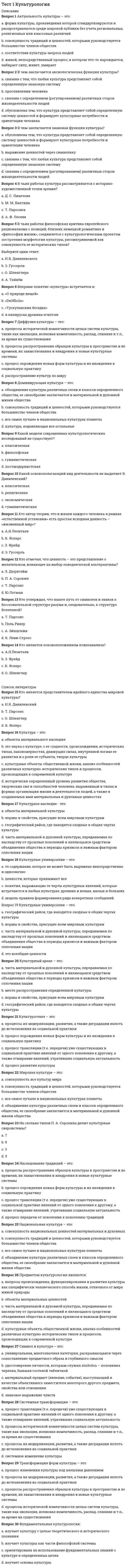    
          Описание
          Методика преподавания по программам дополнительного образования в области социально-педагогической деятельностиПравильные ответы на тест 30 вопросов.Баллы 30,00/30,00Оценка 100,00 из 100,00 
          Оглавление
          1. А.Н. Леонтьев определяет педагогическое общение какa.           форма учебного сотрудничества есть условие оптимизации обучения и развития личности самих учащихсяb.           взаимодействие субъектов педагогического процесса, осуществляемое знаковыми средствами и направленное на значимые изменения свойств, состояний, поведения и личностно-смысловых образований партнеровc.           особый вид познавательно-практической деятельности людей, направленной на адекватное отражение действительности, осуществляемое в определенных условиях с определенными целями и с помощью определенных средствd.           профессиональное общение преподавателя с учащимися на уроке и вне его, имеющее определенные педагогические функции и направленное на создание благоприятного психологического климата, а также на другого рода психологическую оптимизацию учебной деятельности и отношений между педагогом и учащимся внутри ученического коллектива 2. Автором известной книги «Великая дидактика» являетсяa.           Ю.К. Бабанскийb.           Я.А. Коменский c.           Д.Б. Эльконинd.           Л.С. Выготский3. В соответствии с Законом РФ «Об образовании» ведущей функцией системы учреждений дополнительного образования детей являетсяa.           реализация образовательных программ и образовательных услуг в целях удовлетворения образовательных потребностей граждан, общества, государства b.           организация учебно-воспитательного процесса и культурного досуга детейc.           поиск путей снижения роста преступлений среди молодежи и повышение эффективности их профилактики.d.           приобщение обучающихся к здоровому образу жизни4. Главными параметрами оценки качества теоретической подготовки по программам дополнительного образования в области ИЗО и ДПИ являются (отметьте несколько вариантов правильных ответов)a.           владение специальной терминологией b.           развитие мелкой моторики рукиc.           теоретические знания по основным разделам учебно-тематического плана программ d.           коммуникативные навыки воспитанников5. К числу основных принципов планирования относятся (отметьте несколько вариантов правильных ответов)a.           системностьb.           коллегиальность c.           научность d.           конкретность 6. Какой принцип тесно связан с количеством информации, которая даётся на занятиях?a.           принцип системностиb.           принцип наглядностиc.           принцип прочности усвоения знаний d.           принцип целеустремленности7. Когда четко установлена временная последовательность основных элементов педагогической деятельности, план-график также позволяет упорядочить предстоящую деятельность, составляетсяa.           годовойb.           циклограмма c.           перспективныйd.           не составляется никакой план8. Кто писал, что «рисуют не руками, а головой», имея в виду, что образ предмета, который необходимо нарисовать, должен сложился в сознании человека?a.           Д. Веласкесb.           Леонардо да Винчиc.           Микеланджело d.           Р. Санти9. На каких занятиях наиболее полно реализуется политехнический принцип обучения?a.           на уроках по декоративно-прикладному искусствуb.           на уроках рисованияc.           на уроках художественного труда d.           на уроках по аппликации10. На каком этапе общения педагогу необходимо умение побуждать детей к взаимодействию, организовывать диалогическое общение, корректировать общение с поправкой на реальные условияa.           анализ осуществленной системы общенияb.           моделирование педагогом предстоящего общения с одним ребенком или группой детейc.           управление общением в развивающемся педагогическом процессе d.           организация непосредственного общения с ребенком в момент изначального взаимодействия с ним11. На каком этапе общения происходит своеобразное планирование предстоящей коммуникативной деятельности педагога соответственно целям и задачам предстоящего взаимодействия, педагогической и нравственной ситуации, творческой индивидуальности педагога и особенностям ребенкаa.           управление общением в развивающемся педагогическом процессеb.           анализ осуществленной системы общенияc.           организация непосредственного общения с ребенком в момент изначального взаимодействия с нимd.           моделирование педагогом предстоящего общения с одним ребенком или группой детей 12. Обращенность к процессам самопознания, самовыражения и самореализации ребенка обеспечивается педагогом дополнительного образования, реализующим программы в области ИЗО и ДПИa.           через социальное партнерство с другими образовательными организациямиb.           через включение ребенка в деятельность c.           с помощью либерального стиля общенияd.           через вовлечение родителей в деятельность учреждения дополнительного образования13. Осознание педагогом того, как он воспринимается партнером по общению – этоa.           рефлексия b.           альтруизмc.           эмпатияd.           общительность14. План педагогической деятельности, отражающий цели и меры по их достижению на ближайшие несколько лет, выстраивающийся на основе анализа прошлого и с учетом актуального состояния дел, когда речь идет о задачах, решение которых может занять 3—5 летa.           перспективный b.           годовойc.           календарныйd.           циклограмма15. Полное освоение программы дополнительного образования - это уровень оценки сформированности знаний, умений и навыковa.           недостаточныйb.           среднийc.           оптимальныйd.           достаточный 16. Предметом изучения в функционально-лингвистическом подходе к общению являютсяa.           взаимодействие субъектов педагогического процесса, осуществляемое знаковыми средствами и направленное на значимые изменения свойствb.           специфическое межличностное взаимодействие педагога и воспитанникаc.           конкретные средства и способы передачи мыслей, чувств, намерений людей в реальных актах общения d.           психические особенности человека, позволяющие совершать акт общения17. Принцип дифференцированного и индивидуального подходов относится кa.           социально-политическим принципамb.           специфическим принципамc.           организационным принципамd.           психолого-педагогическим принципам 18. Принцип направленности педагогического процесса на создание условий для всестороннего и гармоничного развития личности, на достижение общей цели всех участников, на творческий характер деятельности и высокогуманных, демократические отношения между его участниками - этоa.           принцип всесторонних связей обучения с жизньюb.           принцип гуманистической целеустремленности воспитания c.           принцип гуманистических коллективистских отношений между субъектами педагогического процессаd.           принцип преемственности, системности и последовательности в воспитании19. Принцип, связанный с тем, что на уроках по декоративно-прикладному искусству происходит показ моделей, макетов, плакатов, диафильмов, таблиц, слайдов и т.д.a.           принцип систематичности и последовательности обученияb.           принцип наглядности c.           принцип научностиd.           принцип сознательности и активности обучения20. Программы дополнительного образования в области ИЗО и ДПИ характеризуются (отметьте несколько вариантов правильных ответов)a.           узостью формирования каждым ребенком собственных представлений о самом себеb.           широким перечнем форм образовательных объединений c.           разнообразием социокультурных педагогических программd.           разнообразием содержательных аспектов деятельности 21. Профессиональное самоопределение в специальностях «человек-человек»; программы детских педагогических отрядов - это направленностьa.           гуманитарных педагогических программb.           социокультурных педагогических программc.           педагогических программ профессиональной ориентации d.           гражданско-правовых педагогических программ22. Проявляется в личностном подходе к каждому клиенту, учете индивидуальных особенностей и личного опыта человека, сочувственном отношении к его проблемам и стремлении помочьa.           анархический стиль общенияb.           либеральный стиль общенияc.           авторитарный стиль общенияd.           демократический стиль общения 23. Психическая готовность к организаторско-коммуникативной деятельности, склонность к доброжелательному поведению, умение слушать, поддержать беседу - этоa.           оптимизмb.           уравновешенностьc.           общительность d.           доверительность24. Путь достижения определенной педагогической цели – этоa.           педагогическая технология b.           педагогическая установкаc.           профилактикаd.           педагогическая диагностика25. С позиции логико-гносеологического подхода общение трактуется какa.           взаимодействие двух и более людей с целью установления и поддержания межличностных отношений, достижения общего результата совместной деятельности.b.           специфическое межличностное взаимодействие педагога и воспитанника (учащегося), опосредующее усвоение знаний и становление личности в учебно-воспитательном процессе.c.           сложный, многоплановый процесс установления и развития контактов между людьми, порождаемый потребностями в совместной деятельности и включающий в себя обмен информацией, выработку единой стратегии взаимодействия, восприятие и понимание другого человекаd.           особый вид познавательно-практической деятельности людей, направленной на адекватное отражение действительности, осуществляемое в определенных условиях с определенными целями и с помощью определенных средств 26. С позиции отечественного деятельностного подхода общение трактуется какa.           особый вид познавательно-практической деятельности людей, направленной на адекватное отражение действительности, осуществляемое в определенных условиях с определенными целями и с помощью определенных средствb.           специфическое межличностное взаимодействие педагога и воспитанника (учащегося), опосредующее усвоение знаний и становление личности в учебно-воспитательном процессе.c.           сложный, многоплановый процесс установления и развития контактов между людьми, порождаемый потребностями в совместной деятельности и включающий в себя обмен информацией, выработку единой стратегии взаимодействия, восприятие и понимание другого человека d.           взаимодействие двух и более людей с целью установления и поддержания межличностных отношений, достижения общего результата совместной деятельности.27. Специфика педагогического общения, прежде всего, проявляется в егоa.           степени вовлеченности участниковb.           средствахc.           направленности d.           цели28. Стиль общения, при котором педагог не проявляет активности, инициативности, легко подчиняется другим, подчас противоречивым влияниямa.           авторитарный стиль общенияb.           демократический стиль общенияc.           организационный стиль общенияd.           либеральный стиль общения 29. Требует единства форм, средств, приемов решения различных профессиональных задачa.           принцип компетентностиb.           принцип целеустремленностиc.           принцип системности d.           принцип интеграции30. Умение подбирать и анализировать специальную литературу относится кa.           учебно-интеллектуальным умениям b.           учебно-коммуникативным умениямc.           учебно-организационным умениямd.           учебно-анализирующим умениям 
            
            
            Тест 1 Методика преподавания по программам дополнительного образования в области социально-педагогической деятельностиТест 1 Подготовка педагога дополнительного образования в области социально-педагогической деятельностиТест 1 Русский язык и культура речиТест 1 русский язык с методикой преподавания в начальных классахТест 1 Теоретические основы организации обучения в начальных классах НСПКТест 1 Физическая культураТест 1 Физическая культура (первый семестр) Тест 10. Макроэкономическая политика в развивающихся странах и валютные кризисыТест 12. Волны де БройляТест 12. Композиционные материалыТест 1 Английский языкТест 1 информатикаТест 1 Информатика после 9 кл.Тест 1 История
