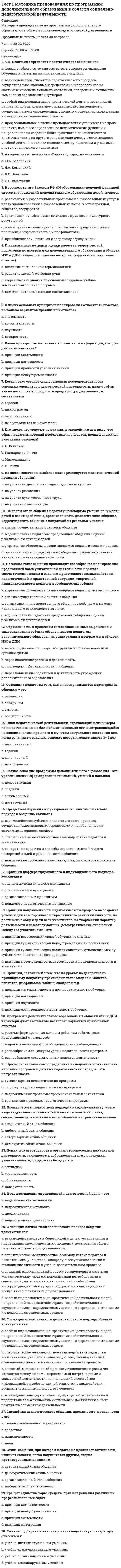     
          Описание
          Подготовка педагога дополнительного образования в области социально-педагогической деятельностиПравильные ответы на тест 30 вопросов.Баллы 30,00/30,00Оценка 100,00 из 100,00 
          Оглавление
          1. В какой статье Федерального закона «Об образовании в Российской Федерации» № 273-ФЗ от 29 декабря 2012 года говорится о том, что образовательная организация несёт ответственность за жизнь и здоровье обучающихся в установленном законодательством Российской Федерации порядке.a.           в статье 17b.           в статье 28 c.           в статье 32d.           в статье 292. В профессиограмме должны отражаться специфика и значимость конкретной должности в структуре организации, а также возможный профессиональный маршрут работника – это принцип разработки профессиограммыa.           научностьb.           системность c.           целостностьd.           практичность3. В требования к частной подготовке педагога дополнительного образования входит (отметьте несколько вариантов правильных ответов)a.           владение методами социально-педагогической диагностики b.           непосредственное общение с ребенком в момент изначального взаимодействия с нимc.           управление общением в развивающемся педагогическом процессеd.           знание нормативно-правовой базы педагогической деятельности 4. Важным фактором мотивации детей к занятиям в учреждении дополнительного образования являетсяa.           поиск путей снижения роста преступлений среди молодежи и повышение эффективности их профилактики.b.           приобщение обучающихся к здоровому образу жизниc.           практико-ориентированный характер предлагаемой деятельности и возможность увидеть результаты этой деятельности в динамике d.           реализация образовательных программ и образовательных услуг в целях удовлетворения образовательных потребностей граждан, общества, государства5. Диагностический инструмент педагога включаетa.           проективные методикиb.           как социологические. Так и психологические методики c.           социологические методикиd.           психологические методики6. Если следствием нарушения правил безопасности стала смерть ребёнка, то для педагога, ответственного за соблюдение этих норм, предусмотреноa.           наказание принудительными работами на срок до трех лет с лишением права занимать определённые должности или заниматься определённой деятельностью на срок до двух летb.           наказание принудительными работами на срок до двух лет с лишением права занимать определённые должности или заниматься определённой деятельностью на срок до одного годаc.           наказание принудительными работами на срок до шести лет с лишением права занимать определённые должности или заниматься определённой деятельностью на срок до семи летd.           наказание принудительными работами на срок до пяти лет с лишением права занимать определённые должности или заниматься определённой деятельностью на срок до трёх лет 7. Лексическое значение понятия «компетентный» в словарях трактуется какa.           анализирующийb.           осведомленный c.           точныйd.           конкретный8. Медицинскими противопоказаниями к деятельности педагога дополнительного образования являются (отметьте несколько вариантов правильных ответов)a.           нервные и психические заболевания b.           сенсорные дефекты c.           инфекционные заболевания d.           отсутствие педагогического образования9. На должность педагога дополнительного образования принимается лицо, имеющееa.           высшее профессиональное образование или среднее профессиональное образование в области, соответствующей профилю учреждения без предъявления требований к стажу работы b.           высшее профессиональное образование или среднее профессиональное образование в области, соответствующей профилю учреждения с предъявлением требований к стажу работыc.           высшее профессиональное образованиеd.           среднее профессиональное образование в области, соответствующей профилю учреждения10. Определенным образом структурированная совокупность технологий и информационной базы профессиональной деятельности педагога дополнительного образованияa.           закономерность процессаb.           общая технология деятельностиc.           инструментарий d.           методика11. Осознание педагогом того, как он воспринимается партнером по общению – этоa.           альтруизмb.           общительностьc.           рефлексия d.           эмпатия12. Отражает выраженность у педагога определенных характеристик, описывающих его как специалиста, способного эффективно справляться с педагогической деятельностьюa.           компетентность в области обеспечения информационной основы деятельностиb.           компетентность в области постановки целей и задач педагогической деятельностиc.           компетентность в области мотивирования обучающихся на осуществление учебной (воспитательной) деятельностиd.           компетентность в области личностных качеств 13. Отражает квалификационную готовность педагога разработать и реализовать программу деятельности и принимать решения в различных педагогических ситуацияхa.           компетентность в области мотивирования обучающихся на осуществление учебной (воспитательной) деятельностиb.           компетентность в области личностных качествc.           компетентность в области постановки целей и задач педагогической деятельностиd.           компетентность в области разработки программы, методических, дидактических материалов и принятии педагогических решений 14. Отражает теоретическую и методическую грамотность педагога, свободное владение предметом, объем знаний о профессиональной деятельности, которым он владеет, умение получать, обрабатывать и представлять профессионально необходимую информациюa.           компетентность в области постановки целей и задач педагогической деятельностиb.           компетентность в области мотивирования обучающихся на осуществление учебной (воспитательной) деятельностиc.           компетентность в области личностных качествd.           компетентность в области обеспечения информационной основы деятельности 15. Педагог дополнительного образования имеет право (отметьте несколько вариантов правильных ответов)a.           повышать свою профессиональную квалификацию b.           на сокращенную продолжительность рабочего времени c.           оказывать платные образовательные услуги обучающимся в данной организации, если это приводит к конфликту интересов педагога дополнительного образованияd.           ежегодный основной удлиненный оплачиваемый отпуск, продолжительность которого определяется Правительством РФ 16. Педагогу дополнительного образования запрещается (отметьте несколько вариантов правильных ответов)a.           применять управленческие решения, касающиеся деятельности воспитанниковb.           оказывать платные образовательные услуги обучающимся в данной организацииc.           оказывать платные образовательные услуги обучающимся в данной организации, если это приводит к конфликту интересов педагога дополнительного образования d.           использовать образовательную деятельность для политической агитации 17. По классификации Е.А. Климова профессия «педагог дополнительного образования» относится к типу (отметьте несколько вариантов правильных ответов)a.           человек-знакb.           человек-человек c.           человек – художественный образ d.           человек-техника18. Портрет идеального или типичного профессионала, сформулированный в терминах психологически измеримых свойств a.           рефлексияb.           психограмма c.           профессиограммаd.           Я- концепция19. Профессиональное понимание социально-педагогической проблемы осуществляется педагогом дополнительного образования на этапе  a.           ситуационного анализа b.           определения социально-педагогической проблемыc.           разработки рекомендаций по реализации практической деятельностиd.           определения социально-педагогической стратегии20. Результаты тестовых исследований должны подаваться в терминах, применяемых в практическом направлении прикладной психофизиологии, а инструментальные методы должны быть максимально апробированы для использования – это принцип разработки профессиограммыa.           системностьb.           практичность c.           целостностьd.           научность21. Совокупность профессиональных и личностных качеств, необходимых для успешной педагогической деятельности – это a.           личностный ростb.           выбор профессииc.           профессиональная компетентность d.           профессионализация педагога22. Содержание работы педагога дополнительного образования в соответствии с квалификационной характеристикой определяется  a.           принцип целеустремленностиb.           администрацией учрежденияc.           профессиональной компетентностью педагогаd.           его педагогической направленностью 23. Способность педагога к самоанализу –это  a.           педагогическое мышлениеb.           педагогическое целеполаганиеc.           педагогическая рефлексия d.           педагогическая направленность24. Термин «профессиональная компетентность» начал активно употребляться в a.           90-е годы ХХ века b.           60-е годы ХХ векаc.           80-е годы ХХ векаd.           70-е годы ХХ века25. Тесты интеллекта и способностей, используемые педагогом дополнительного образования, относятся кa.           методам социальной диагностикиb.           методам педагогической диагностикиc.           методам социальной профилактикиd.           психодиагностическим методам 26. Удалять обучающихся с учебных занятийa.           можно при определенных условияхb.           запрещается c.           можноd.           локальный акт учреждения, регулирующий организацию работы по созданию безопасных условий образовательной среды, такой пункт не предусматривает27. Умение определить важность педагогических задач в зависимости от конкретных условий – этоa.           педагогическое мышлениеb.           педагогическая направленностьc.           педагогическая рефлексияd.           педагогическое целеполагание 28. Уточнение по итогам проведенных исследований социально-педагогического заказа осуществляется педагогом дополнительного образования на этапеa.           ситуационного анализаb.           определения социально-педагогической стратегииc.           разработки социально-педагогической технологии d.           разработки рекомендаций по реализации практической деятельности29. Целостный непрерывный процесс становления личности специалиста – этоa.           выбор профессииb.           личностный ростc.           профессиональная компетентностьd.           профессионализация педагога 30. Эталон, в котором представлены основные качества личности, которыми должен обладать учитель; знания, умения, навыки для выполнения функции учителя- этоa.           педагогическое мышлениеb.           рефлексияc.           профессиональная компетентностьd.           профессиограмма  
            
            
            Тест 1 Подготовка педагога дополнительного образования в области социально-педагогической деятельностиТест 1 Русский язык и культура речиТест 1 русский язык с методикой преподавания в начальных классахТест 1 Теоретические основы организации обучения в начальных классах НСПКТест 1 Физическая культураТест 1 Физическая культура (первый семестр) Тест 1 Экологические основы природопользованияТест 12. Волны де БройляТест 12. Композиционные материалыТест 1 Английский языкТест 1 информатикаТест 1 Информатика после 9 кл.Тест 1 ИсторияТест 1 Культурология