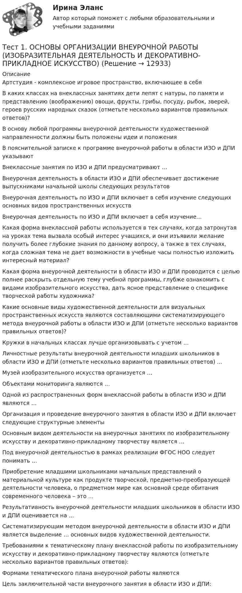      
          Описание
          Артстудия - комплексное игровое пространство, включающее в себя В каких классах на внеклассных занятиях дети лепят с натуры, по памяти и представлению (воображению) овощи, фрукты, грибы, посуду, рыбок, зверей, героев русских народных сказок (отметьте несколько вариантов правильных ответов)?В основу любой программы внеурочной деятельности художественной направленности должны быть положены идеи и положения В пояснительной записке к программе внеурочной работы в области ИЗО и ДПИ указывают Внеклассные занятия по ИЗО и ДПИ предусматривают …Внеурочная деятельность в области ИЗО и ДПИ обеспечивает достижение выпускниками начальной школы следующих результатов Внеурочная деятельность по ИЗО и ДПИ включает в себя изучение следующих основных видов пространственных искусств Внеурочная деятельность по ИЗО и ДПИ включает в себя изучение…Какая форма внеклассной работы используется в тех случаях, когда затронутая на уроках тема вызвала особый интерес учащихся, и они изъявили желание получить более глубокие знания по данному вопросу, а также в тех случаях, когда сложная тема не дает возможности в учебные часы полностью изложить интересный материал?Какая форма внеурочной деятельности в области ИЗО и ДПИ проводится с целью полнее раскрыть отдельную тему учебной программы, глубже ознакомить с видами изобразительного искусства, дать ясное представление о специфике творческой работы художника?Какие основные виды художественной деятельности для визуальных пространственных искусств являются составляющими систематизирующего метода внеурочной работы в области ИЗО и ДПИ (отметьте несколько вариантов правильных ответов)?Кружки в начальных классах лучше организовывать с учетом …Личностные результаты внеурочной деятельности младших школьников в области ИЗО и ДПИ (отметьте несколько вариантов правильных ответов) …Музей изобразительного искусства организуется …Объектами мониторинга являются …Одной из распространенных форм внеклассной работы в области ИЗО и ДПИ являются …Организация и проведение внеурочного занятия в области ИЗО и ДПИ включает следующие структурные элементы Основным видом деятельности на внеурочных занятиях по изобразительному искусству и декоративно-прикладному творчеству является …Под внеурочной деятельностью в рамках реализации ФГОС НОО следует понимать …Приобретение младшими школьниками начальных представлений о материальной культуре как продукте творческой, предметно-преобразующей деятельности человека, о предметном мире как основной среде обитания современного человека – это …Результативность внеурочной деятельности младших школьников в области ИЗО и ДПИ оценивается на …Систематизирующим методом внеурочной деятельности в области ИЗО и ДПИ является выделение … основных видов художественной деятельности.Требованиями к тематическому плану внеклассной работы по изобразительному искусству и декоративно-прикладному творчеству являются (отметьте несколько вариантов правильных ответов):Формами тематического плана внеурочной работы являются Цель заключительной части внеурочного занятия в области ИЗО и ДПИ:  
            
            
            тест1. модуль 1. ТЕХНОЛОГИИ РЕАЛИЗАЦИИ ИНКЛЮЗИВНОГО И КОРРЕКЦИОННОГО ОБРАЗОВАНИЯ В УСЛОВИЯХ СОВРЕМЕННОЙ НАЧАЛЬНОЙ ШКОЛЫТест 1. ОСНОВЫ ОРГАНИЗАЦИИ ВНЕУРОЧНОЙ РАБОТЫ (ИЗОБРАЗИТЕЛЬНАЯ ДЕЯТЕЛЬНОСТЬ И ДЕКОРАТИВНО-ПРИКЛАДНОЕ ИСКУССТВО)тест 1. ОСНОВЫ ПЕДАГОГИЧЕСКОГО МАСТЕРСТВАтест 1. ПЕДАГОГИКАТест 1 по начертательной геометрии и инженерной графике 1.2 (ТПУ)тест1. ПРАВОВОЕ ОБЕСПЕЧЕНИЕ ПРОФЕССИОНАЛЬНОЙ ДЕЯТЕЛЬНОСТИтест 1 проблемы арбитражного процесса,предпринимательская деятельностьТест1_ГЭУ2  Гидротехнические сооружения ГЭУ - ИДДО НИУ МЭИТест 1. ДЕТСКАЯ ЛИТЕРАТУРА С ПРАКТИКУМОМ ПО ВЫРАЗИТЕЛЬНОМУ ЧТЕНИЮтест1. ЕСТЕСТВОЗНАНИЕ С МЕТОДИКОЙ ПРЕПОДАВАНИЯТест 1 ИнформатикаТест 1 Информатика и информационно-коммуникационные технологии в профессиональной деятельности (ДО, СпДО, ПНК, КП, ПДО, 1 часть)Тест 1: информационные технологии Тест 1. МЕТОДИКА ОБУЧЕНИЯ ПРОДУКТИВНЫМ ВИДАМ ДЕЯТЕЛЬНОСТИ С ПРАКТИКУМОМ