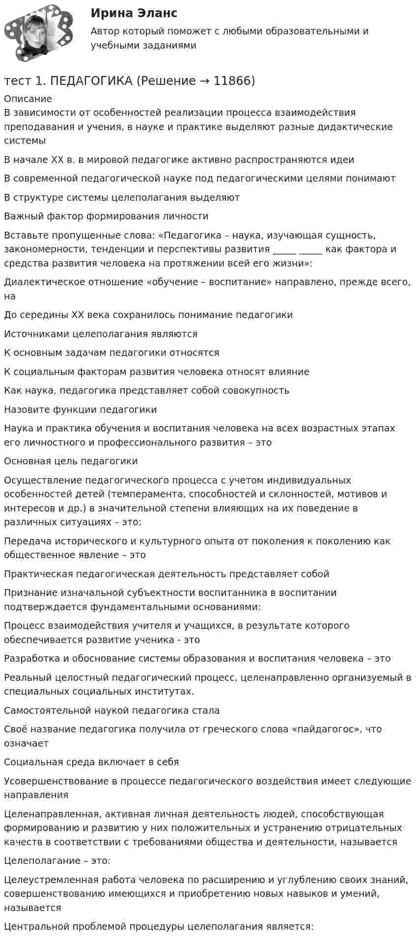      
          Описание
          В зависимости от особенностей реализации процесса взаимодействия преподавания и учения, в науке и практике выделяют разные дидактические системы В начале XX в. в мировой педагогике активно распространяются идеиВ современной педагогической науке под педагогическими целями понимаютВ структуре системы целеполагания выделяют Важный фактор формирования личности Вставьте пропущенные слова: «Педагогика – наука, изучающая сущность, закономерности, тенденции и перспективы развития _____ _____ как фактора и средства развития человека на протяжении всей его жизни»:Диалектическое отношение «обучение – воспитание» направлено, прежде всего, наДо середины XX века сохранилось понимание педагогикиИсточниками целеполагания являютсяК основным задачам педагогики относятся К социальным факторам развития человека относят влияниеКак наука, педагогика представляет собой совокупностьНазовите функции педагогики Наука и практика обучения и воспитания человека на всех возрастных этапах его личностного и профессионального развития – этоОсновная цель педагогики Осуществление педагогического процесса с учетом индивидуальных особенностей детей (темперамента, способностей и склонностей, мотивов и интересов и др.) в значительной степени влияющих на их поведение в различных ситуациях – это:Передача исторического и культурного опыта от поколения к поколению как общественное явление – этоПрактическая педагогическая деятельность представляет собойПризнание изначальной субъектности воспитанника в воспитании подтверждается фундаментальными основаниями:Процесс взаимодействия учителя и учащихся, в результате которого обеспечивается развитие ученика - этоРазработка и обоснование системы образования и воспитания человека – этоРеальный целостный педагогический процесс, целенаправленно организуемый в специальных социальных институтах, Самостоятельной наукой педагогика сталаСвоё название педагогика получила от греческого слова «пайдагогос», что означаетСоциальная среда включает в себя Усовершенствование в процессе педагогического воздействия имеет следующие направленияЦеленаправленная, активная личная деятельность людей, способствующая формированию и развитию у них положительных и устранению отрицательных качеств в соответствии с требованиями общества и деятельности, называетсяЦелеполагание – это:Целеустремленная работа человека по расширению и углублению своих знаний, совершенствованию имеющихся и приобретению новых навыков и умений, называетсяЦентральной проблемой процедуры целеполагания является:  
            
            
            тест 1. ОСНОВЫ ПЕДАГОГИЧЕСКОГО МАСТЕРСТВАтест 1. ПЕДАГОГИКАТест 1 по начертательной геометрии и инженерной графике 1.2 (ТПУ)тест1. ПРАВОВОЕ ОБЕСПЕЧЕНИЕ ПРОФЕССИОНАЛЬНОЙ ДЕЯТЕЛЬНОСТИтест 1 проблемы арбитражного процесса,предпринимательская деятельностьтест 1. ПСИХОЛОГИЯтест1. Психология общения тест1. ЕСТЕСТВОЗНАНИЕ С МЕТОДИКОЙ ПРЕПОДАВАНИЯТест 1 ИнформатикаТест 1 Информатика и информационно-коммуникационные технологии в профессиональной деятельности (ДО, СпДО, ПНК, КП, ПДО, 1 часть)Тест 1: информационные технологии Тест 1. МЕТОДИКА ОБУЧЕНИЯ ПРОДУКТИВНЫМ ВИДАМ ДЕЯТЕЛЬНОСТИ С ПРАКТИКУМОМТест 1. Методика обучения продуктивным видам деятельности с практикумом (КП)тест1. модуль 1. ТЕХНОЛОГИИ РЕАЛИЗАЦИИ ИНКЛЮЗИВНОГО И КОРРЕКЦИОННОГО ОБРАЗОВАНИЯ В УСЛОВИЯХ СОВРЕМЕННОЙ НАЧАЛЬНОЙ ШКОЛЫ