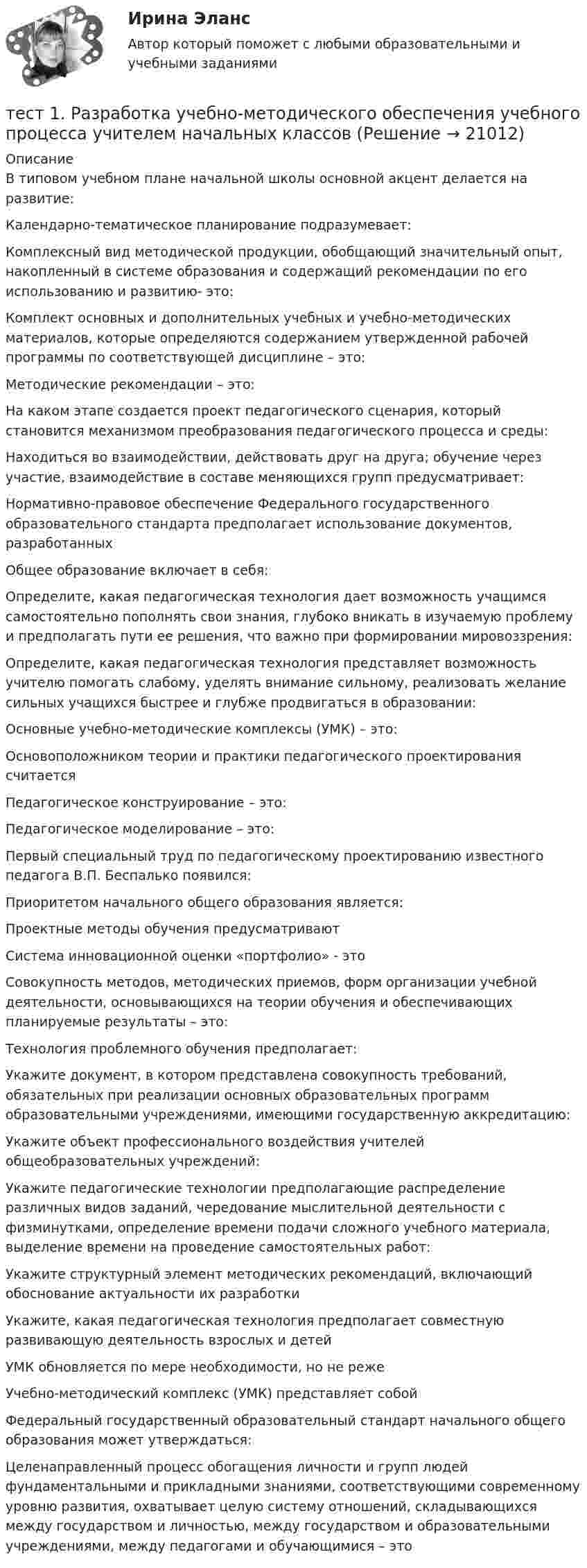      
          Описание
          В типовом учебном плане начальной школы основной акцент делается на развитие:Календарно-тематическое планирование подразумевает:Комплексный вид методической продукции, обобщающий значительный опыт, накопленный в системе образования и содержащий рекомендации по его использованию и развитию- это:Комплект основных и дополнительных учебных и учебно-методических материалов, которые определяются содержанием утвержденной рабочей программы по соответствующей дисциплине – это:Методические рекомендации – это:На каком этапе создается проект педагогического сценария, который становится механизмом преобразования педагогического процесса и среды:Находиться во взаимодействии, действовать друг на друга; обучение через участие, взаимодействие в составе меняющихся групп предусматривает:Нормативно-правовое обеспечение Федерального государственного образовательного стандарта предполагает использование документов, разработанныхОбщее образование включает в себя:Определите, какая педагогическая технология дает возможность учащимся самостоятельно пополнять свои знания, глубоко вникать в изучаемую проблему и предполагать пути ее решения, что важно при формировании мировоззрения:Определите, какая педагогическая технология представляет возможность учителю помогать слабому, уделять внимание сильному, реализовать желание сильных учащихся быстрее и глубже продвигаться в образовании:Основные учебно-методические комплексы (УМК) – это:Основоположником теории и практики педагогического проектирования считаетсяПедагогическое конструирование – это:Педагогическое моделирование – это:Первый специальный труд по педагогическому проектированию известного педагога В.П. Беспалько появился:Приоритетом начального общего образования является:Проектные методы обучения предусматриваютСистема инновационной оценки «портфолио» - этоСовокупность методов, методических приемов, форм организации учебной деятельности, основывающихся на теории обучения и обеспечивающих планируемые результаты – это:Технология проблемного обучения предполагает:Укажите документ, в котором представлена совокупность требований, обязательных при реализации основных образовательных программ образовательными учреждениями, имеющими государственную аккредитацию:Укажите объект профессионального воздействия учителей общеобразовательных учреждений:Укажите педагогические технологии предполагающие распределение различных видов заданий, чередование мыслительной деятельности с физминутками, определение времени подачи сложного учебного материала, выделение времени на проведение самостоятельных работ:Укажите структурный элемент методических рекомендаций, включающий обоснование актуальности их разработкиУкажите, какая педагогическая технология предполагает совместную развивающую деятельность взрослых и детейУМК обновляется по мере необходимости, но не режеУчебно-методический комплекс (УМК) представляет собойФедеральный государственный образовательный стандарт начального общего образования может утверждаться:Целенаправленный процесс обогащения личности и групп людей фундаментальными и прикладными знаниями, соответствующими современному уровню развития, охватывает целую систему отношений, складывающихся между государством и личностью, между государством и образовательными учреждениями, между педагогами и обучающимися – это  
            
            
            тест1. Психология общения тест 1. Разработка учебно-методического обеспечения учебного процесса учителем начальных классовТест1. РУССКИЙ ЯЗЫК С МЕТОДИКОЙ ПРЕПОДАВАНИЯтест 1. СОВРЕМЕННЫЕ ТЕХНОЛОГИИ ФОРМИРОВАНИЯ И РАЗВИТИЯ ДЕТСКОГО КОЛЛЕКТИВАтест 1. СОВРЕМЕННЫЕ ТЕХНОЛОГИИ ФОРМИРОВАНИЯ И РАЗВИТИЯ ДЕТСКОГО КОЛЛЕКТИВАтест1. Теоретические и методические основы взаимодействия учителя с родителями тест1. Теоретические и прикладные аспекты методической работы учителя начальных классовтест1. модуль 1. ТЕХНОЛОГИИ РЕАЛИЗАЦИИ ИНКЛЮЗИВНОГО И КОРРЕКЦИОННОГО ОБРАЗОВАНИЯ В УСЛОВИЯХ СОВРЕМЕННОЙ НАЧАЛЬНОЙ ШКОЛЫТест 1. ОСНОВЫ ОРГАНИЗАЦИИ ВНЕУРОЧНОЙ РАБОТЫ (ИЗОБРАЗИТЕЛЬНАЯ ДЕЯТЕЛЬНОСТЬ И ДЕКОРАТИВНО-ПРИКЛАДНОЕ ИСКУССТВО)тест 1. ОСНОВЫ ПЕДАГОГИЧЕСКОГО МАСТЕРСТВАтест 1. ПЕДАГОГИКАТест 1 по начертательной геометрии и инженерной графике 1.2 (ТПУ)тест1. ПРАВОВОЕ ОБЕСПЕЧЕНИЕ ПРОФЕССИОНАЛЬНОЙ ДЕЯТЕЛЬНОСТИтест 1 проблемы арбитражного процесса,предпринимательская деятельность
