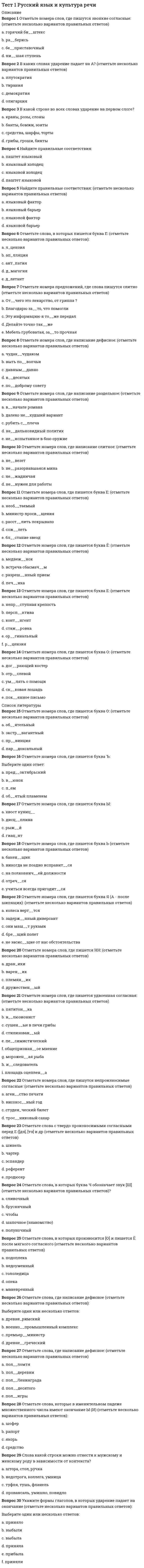     
          Описание
          Правильные ответы на тест. Баллы 30,00/30,00 Оценка 100,00 из 100,00  
          Оглавление
          1. Артикуляционная фонетика изучает… Выберите один ответ: a. восприятие фонетических единиц b. функционирование фонетических единиц c. фонетические единицы в канале связи d. образование фонетических единиц 2. В современном языкознании словообразование входит в состав ... Выберите один ответ: a. синтаксиса b. морфологии c. грамматики d. лексикологии 3. Верными являются высказывания…  a. морфемы состоят из фонем b. слова состоят из звуков c. морфемы состоят из морфов d. слова состоят из морфем 4. Все слова являются однокоренными в ряду … a. седло, седок, поседеть, седина b. лечу, навылет, летать, вылечить c. рослый, росток, выращенный, расти d. смелый, мельник, умелый, мел 5. Глагол «обозначать» выражает отношение между…  a. фонемой и буквой b. звуком и фонемой с. буквой и фонемой d. фонемой и звуком 6. Глагол «обозначаться» выражает отношение между… a. фонемой и буквой b. звуком и фонемой c. буквой и звуком d. буквой и фонемой 7. Глухой согласный отличается от звонкого… a. наличием шума b. силой шума c. слабостью тона d. отсутствием тона 8. Звуки в составе фонетического слова находятся в отношениях…  a. вариативных b. иерархических c. парадигматических d. синтагматических 9. К механизмам формирования переносных значений не относится… a. синекдоха b. метонимия c. метафора d. перифраз 10. Морфология – это …  a. «внешняя грамматика слова» b. термин, совпадающий по своему значению с термином «грамматика» c. то же самое, что «морфемика» d. «внутренняя грамматика слова» 11. Мысль-суждение выражает предложение … a. побудительное b. повествовательное c. вопросительное d. непредикативное 12. Наука, изучающая структуру лексического значения и закономерные смысловые соотношения, в лексической системе называется … a. лексикология b. лексическая семантика c. ономасиология d. этимология 13. Не образует аналитических словоформ … Выберите один ответ: a. наречие b. имя прилагательное c. имя существительное d. глагол 14. Неизменяемые слова имеют парадигму ... a. частичную b. неполную c. полную d. нулевую 15. Омонимами называются слова … Выберите один ответ: a. тождественные по значению, но различные по форме b. различные и по форме, и по значению c. тождественные и по форме, и по значению d. тождественные по форме, но различные по значению 16. Основную конструктивную роль в речи/тексте играет лексика… Выберите один ответ: a. разговорная b. книжная c. официально-деловая d. нейтральная 17. Основу лексического значения слова составляет…  a. понятие b. фраза  с. суждение d. умозаключение 18. По характеру синтаксических отношений между компонентами словосочетания делятся на … a. большие и малые b. именные, глагольные, наречные c. простые и сложные d. определительные, объектные, обстоятельственные 19. Предложение как синтаксическая единица выполняет … функцию.   a. коммуникативную b. номинативную c. полную d. неполную 20. Прерывистую основу могут иметь … Выберите один ответ: a. возвратные глаголы и сложные числительные b. возвратные глаголы и неопределенные местоимения c. возвратные глаголы, сложные числительные и неопределённые местоимения d. возвратные глаголы 21. Префиксальным способом образованы слова…  a. антивоенный b. побережье c. безыдейный d. раскрасавец22. С точки зрения теории языка не является знаком…  a. словосочетание b. фонема c. морфема d. слово 23. С точки зрения формы все морфемы делятся на …  a. корневые и аффиксальные b. словообразующие, формообразующие, словоизменительные c. материально выраженные и нулевые d. регулярные и нерегулярные 24. Слова-синонимы являются примером отношений …   a. иерархических b. синтагматических c. вариативных d. парадигматических25. Сонорный согласный отличается от шумного… Выберите один ответ: a. силой тона b. слабостью шума c. наличием тона d. отсутствием шума 26. Способом аббревиации образованы слова … a. тюзовский b. ЛДПР  c. Евразия  d. вуз 27. Суффиксальным способом (в том числе и нулевой суффиксацией) образованы слова … (  a. геройствовать  b. недруг c. великан d. лисий 28. Сущность языка заключается в его … характере. Выберите один ответ: a. социальном b. системном  c. универсальном d. индивидуальном 29. Традиционно грамматические значения в русском языке выражаются …  a. приставкой b. корнем c. основой слова d. формообразующими аффиксами 30. Фонетическое слово формируется…   a. интонацией b. ударением c. смыслом d. паузами 
            
            
            Тест 1 русский язык с методикой преподавания в начальных классахТест 1 Теоретические основы организации обучения в начальных классах НСПКТест 1 Физическая культураТест 1 Физическая культура (первый семестр) Тест 1 Экологические основы природопользованияТест 1 Экологические основы природопользования НСПК Тест 2022 Управление IT-Проектами СинергияТест 1 Английский языкТест 1 информатикаТест 1 Информатика после 9 кл.Тест 1 ИсторияТест 1 КультурологияТест 1 Методика преподавания по программам дополнительного образования в области социально-педагогической деятельностиТест 1 Подготовка педагога дополнительного образования в области социально-педагогической деятельности
