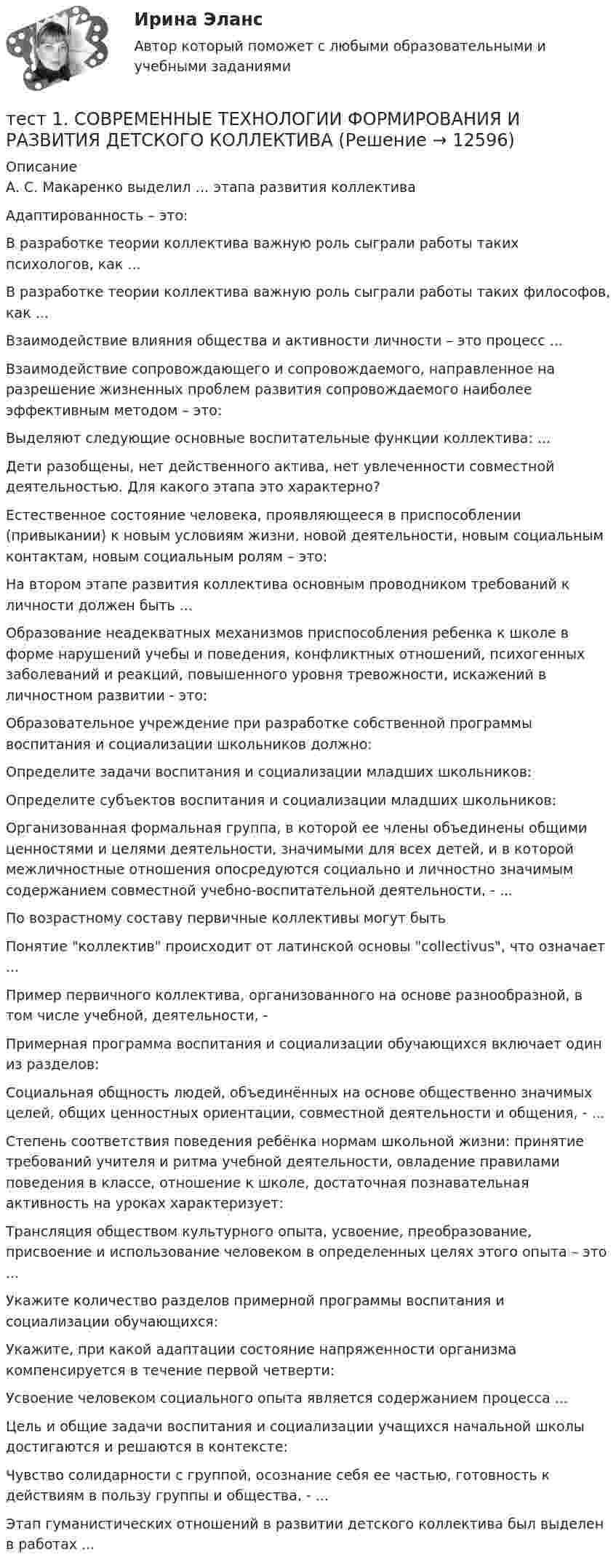      
          Описание
          А. С. Макаренко выделил … этапа развития коллективаАдаптированность – это:В разработке теории коллектива важную роль сыграли работы таких психологов, как ...В разработке теории коллектива важную роль сыграли работы таких философов, как ...Взаимодействие влияния общества и активности личности – это процесс ...Взаимодействие сопровождающего и сопровождаемого, направленное на разрешение жизненных проблем развития сопровождаемого наиболее эффективным методом – это:Выделяют следующие основные воспитательные функции коллектива: ...Дети разобщены, нет действенного актива, нет увлеченности совместной деятельностью. Для какого этапа это характерно?Естественное состояние человека, проявляющееся в приспособлении (привыкании) к новым условиям жизни, новой деятельности, новым социальным контактам, новым социальным ролям – это:На втором этапе развития коллектива основным проводником требований к личности должен быть ...Образование неадекватных механизмов приспособления ребенка к школе в форме нарушений учебы и поведения, конфликтных отношений, психогенных заболеваний и реакций, повышенного уровня тревожности, искажений в личностном развитии - это:Образовательное учреждение при разработке собственной программы воспитания и социализации школьников должно:Определите задачи воспитания и социализации младших школьников:Определите субъектов воспитания и социализации младших школьников:Организованная формальная группа, в которой ее члены объединены общими ценностями и целями деятельности, значимыми для всех детей, и в которой межличностные отношения опосредуются социально и личностно значимым содержанием совместной учебно-воспитательной деятельности, - ...По возрастному составу первичные коллективы могут быть Понятие коллектив происходит от латинской основы collectivus, что означает ...Пример первичного коллектива, организованного на основе разнообразной, в том числе учебной, деятельности, -Примерная программа воспитания и социализации обучающихся включает один из разделов:Социальная общность людей, объединённых на основе общественно значимых целей, общих ценностных ориентации, совместной деятельности и общения, - ...Степень соответствия поведения ребёнка нормам школьной жизни: принятие требований учителя и ритма учебной деятельности, овладение правилами поведения в классе, отношение к школе, достаточная познавательная активность на уроках характеризует:Трансляция обществом культурного опыта, усвоение, преобразование, присвоение и использование человеком в определенных целях этого опыта – это ...Укажите количество разделов примерной программы воспитания и социализации обучающихся:Укажите, при какой адаптации состояние напряженности организма компенсируется в течение первой четверти:Усвоение человеком социального опыта является содержанием процесса ...Цель и общие задачи воспитания и социализации учащихся начальной школы достигаются и решаются в контексте:Чувство солидарности с группой, осознание себя ее частью, готовность к действиям в пользу группы и общества, - ...Этап гуманистических отношений в развитии детского коллектива был выделен в работах ...  
            
            
            Тест1. РУССКИЙ ЯЗЫК С МЕТОДИКОЙ ПРЕПОДАВАНИЯтест 1. СОВРЕМЕННЫЕ ТЕХНОЛОГИИ ФОРМИРОВАНИЯ И РАЗВИТИЯ ДЕТСКОГО КОЛЛЕКТИВАтест 1. СОВРЕМЕННЫЕ ТЕХНОЛОГИИ ФОРМИРОВАНИЯ И РАЗВИТИЯ ДЕТСКОГО КОЛЛЕКТИВАтест1. Теоретические и методические основы взаимодействия учителя с родителями тест1. Теоретические и прикладные аспекты методической работы учителя начальных классовтест 1. ТЕОРЕТИЧЕСКИЕ ОСНОВЫ НАЧАЛЬНОГО КУРСА МАТЕМАТИКИ С МЕТОДИКОЙ ПРЕПОДАВАНИЯТест 1 Теоретические основы организации обучения в начальных классах (ПНК)тест 1. ОСНОВЫ ПЕДАГОГИЧЕСКОГО МАСТЕРСТВАтест 1. ПЕДАГОГИКАТест 1 по начертательной геометрии и инженерной графике 1.2 (ТПУ)тест1. ПРАВОВОЕ ОБЕСПЕЧЕНИЕ ПРОФЕССИОНАЛЬНОЙ ДЕЯТЕЛЬНОСТИтест 1 проблемы арбитражного процесса,предпринимательская деятельностьтест 1. ПСИХОЛОГИЯтест1. Психология общения 