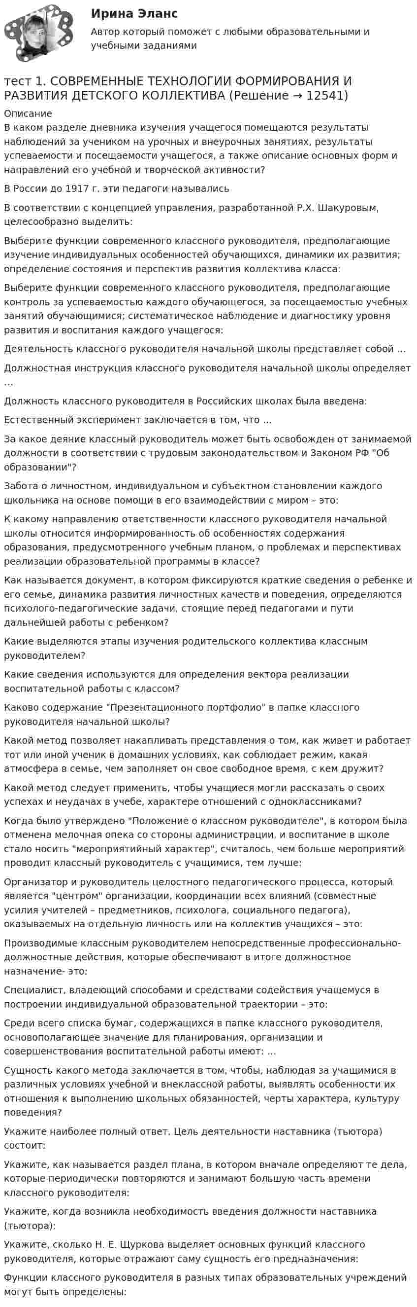      
          Описание
          В каком разделе дневника изучения учащегося помещаются результаты наблюдений за учеником на урочных и внеурочных занятиях, результаты успеваемости и посещаемости учащегося, а также описание основных форм и направлений его учебной и творческой активности?В России до 1917 г. эти педагоги называлисьВ соответствии с концепцией управления, разработанной Р.Х. Шакуровым, целесообразно выделить:Выберите функции современного классного руководителя, предполагающие изучение индивидуальных особенностей обучающихся, динамики их развития; определение состояния и перспектив развития коллектива класса:Выберите функции современного классного руководителя, предполагающие контроль за успеваемостью каждого обучающегося, за посещаемостью учебных занятий обучающимися; систематическое наблюдение и диагностику уровня развития и воспитания каждого учащегося:Деятельность классного руководителя начальной школы представляет собой …Должностная инструкция классного руководителя начальной школы определяет …Должность классного руководителя в Российских школах была введена:Естественный эксперимент заключается в том, что …За какое деяние классный руководитель может быть освобожден от занимаемой должности в соответствии с трудовым законодательством и Законом РФ Об образовании?Забота о личностном, индивидуальном и субъектном становлении каждого школьника на основе помощи в его взаимодействии с миром – это:К какому направлению ответственности классного руководителя начальной школы относится информированность об особенностях содержания образования, предусмотренного учебным планом, о проблемах и перспективах реализации образовательной программы в классе?Как называется документ, в котором фиксируются краткие сведения о ребенке и его семье, динамика развития личностных качеств и поведения, определяются психолого-педагогические задачи, стоящие перед педагогами и пути дальнейшей работы с ребенком?Какие выделяются этапы изучения родительского коллектива классным руководителем? Какие сведения используются для определения вектора реализации воспитательной работы с классом? Каково содержание Презентационного портфолио в папке классного руководителя начальной школы?Какой метод позволяет накапливать представления о том, как живет и работает тот или иной ученик в домашних условиях, как соблюдает режим, какая атмосфера в семье, чем заполняет он свое свободное время, с кем дружит?Какой метод следует применить, чтобы учащиеся могли рассказать о своих успехах и неудачах в учебе, характере отношений с одноклассниками?Когда было утверждено Положение о классном руководителе, в котором была отменена мелочная опека со стороны администрации, и воспитание в школе стало носить мероприятийный характер, считалось, чем больше мероприятий проводит классный руководитель с учащимися, тем лучше:Организатор и руководитель целостного педагогического процесса, который является центром организации, координации всех влияний (совместные усилия учителей – предметников, психолога, социального педагога), оказываемых на отдельную личность или на коллектив учащихся – это:Производимые классным руководителем непосредственные профессионально-должностные действия, которые обеспечивают в итоге должностное назначение- это:Специалист, владеющий способами и средствами содействия учащемуся в построении индивидуальной образовательной траектории – это:Среди всего списка бумаг, содержащихся в папке классного руководителя, основополагающее значение для планирования, организации и совершенствования воспитательной работы имеют: … Сущность какого метода заключается в том, чтобы, наблюдая за учащимися в различных условиях учебной и внеклассной работы, выявлять особенности их отношения к выполнению школьных обязанностей, черты характера, культуру поведения?Укажите наиболее полный ответ. Цель деятельности наставника (тьютора) состоит:Укажите, как называется раздел плана, в котором вначале определяют те дела, которые периодически повторяются и занимают большую часть времени классного руководителя:Укажите, когда возникла необходимость введения должности наставника (тьютора):Укажите, сколько Н. Е. Щуркова выделяет основных функций классного руководителя, которые отражают саму сущность его предназначения:Функции классного руководителя в разных типах образовательных учреждений могут быть определены:  
            
            
            тест 1. СОВРЕМЕННЫЕ ТЕХНОЛОГИИ ФОРМИРОВАНИЯ И РАЗВИТИЯ ДЕТСКОГО КОЛЛЕКТИВАтест 1. СОВРЕМЕННЫЕ ТЕХНОЛОГИИ ФОРМИРОВАНИЯ И РАЗВИТИЯ ДЕТСКОГО КОЛЛЕКТИВАтест1. Теоретические и методические основы взаимодействия учителя с родителями тест1. Теоретические и прикладные аспекты методической работы учителя начальных классовтест 1. ТЕОРЕТИЧЕСКИЕ ОСНОВЫ НАЧАЛЬНОГО КУРСА МАТЕМАТИКИ С МЕТОДИКОЙ ПРЕПОДАВАНИЯТест 1 Теоретические основы организации обучения в начальных классах (ПНК)тест1. ТЕОРИЯ И МЕТОДИКА ИНКЛЮЗИВНОГО ОБРАЗОВАНИЯтест 1. ПЕДАГОГИКАТест 1 по начертательной геометрии и инженерной графике 1.2 (ТПУ)тест1. ПРАВОВОЕ ОБЕСПЕЧЕНИЕ ПРОФЕССИОНАЛЬНОЙ ДЕЯТЕЛЬНОСТИтест 1 проблемы арбитражного процесса,предпринимательская деятельностьтест 1. ПСИХОЛОГИЯтест1. Психология общения тест 1. Разработка учебно-методического обеспечения учебного процесса учителем начальных классов
