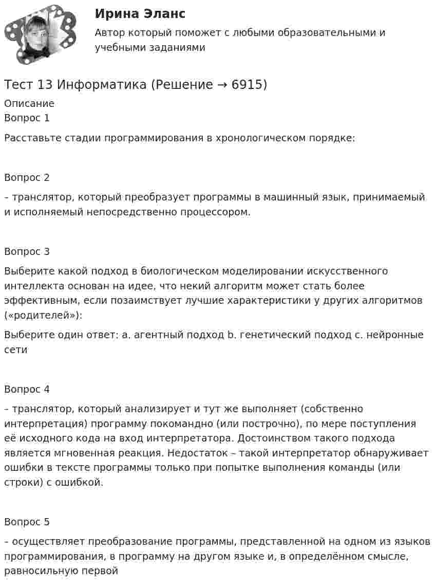      
          Описание
          Вопрос 1Расставьте стадии программирования в хронологическом порядке:Вопрос 2– транслятор, который преобразует программы в машинный язык, принимаемый и исполняемый непосредственно процессором. Вопрос 3Выберите какой подход в биологическом моделировании искусственного интеллекта основан на идее, что некий алгоритм может стать более эффективным, если позаимствует лучшие характеристики у других алгоритмов («родителей»): Выберите один ответ: a. агентный подход b. генетический подход c. нейронные сети Вопрос 4– транслятор, который анализирует и тут же выполняет (собственно интерпретация) программу покомандно (или построчно), по мере поступления её исходного кода на вход интерпретатора. Достоинством такого подхода является мгновенная реакция. Недостаток – такой интерпретатор обнаруживает ошибки в тексте программы только при попытке выполнения команды (или строки) с ошибкой. Вопрос 5– осуществляет преобразование программы, представленной на одном из языков программирования, в программу на другом языке и, в определённом смысле, равносильную первой  
            
            
            ТЕСТ 12 (ФИЗИЧЕСКАЯ КУЛЬТУРА (ДО, ПНК, ПДО, 6 ЧАСТЬ) Тестовые вопросы к разделу 12 НСПКТест 13 ИнформатикаТест 14 ИнформатикаТест 164 вопроса. Финансовая грамотность. 100 %Тест 1 Анализ данных ИДДО НИУ МЭИТест1_ГЭУ2  Гидротехнические сооружения ГЭУ - ИДДО НИУ МЭИТест 1. ДЕТСКАЯ ЛИТЕРАТУРА С ПРАКТИКУМОМ ПО ВЫРАЗИТЕЛЬНОМУ ЧТЕНИЮТерроризм – реальная угроза безопасности. Методы предотвращения терактовТеснота связи между двумя качественными признаками определяется на основе коэффициентов...Тест 10 ИнформатикаТест 11 ИнформатикаТЕСТ 11 (ФИЗИЧЕСКАЯ КУЛЬТУРА (ДО, ПНК, ПДО, 6 ЧАСТЬ)  Тестовые вопросы к разделу 11 НСПКТЕСТ 1, 2, 3. ТЕОРЕТИЧЕСКИЕ ОСНОВЫ ОРГАНИЗАЦИИ ОБУЧЕНИЯ В НАЧАЛЬНЫХ КЛАССАХТест 1 - 2 ЕСТЕСТВОЗНАНИЕ с методикой преподавания (ПНК)