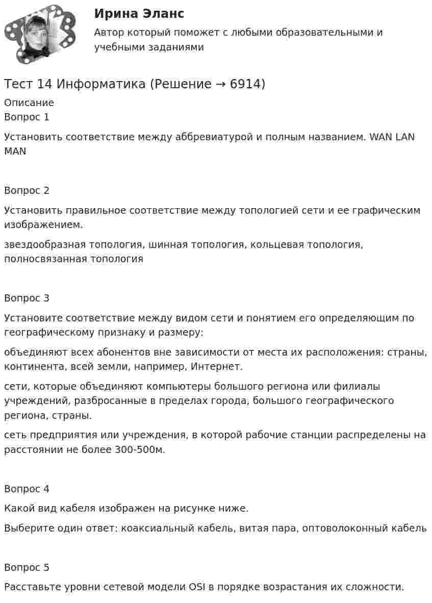      
          Описание
          Вопрос 1Установить соответствие между аббревиатурой и полным названием. WAN LAN MANВопрос 2Установить правильное соответствие между топологией сети и ее графическим изображением. звездообразная топология, шинная топология, кольцевая топология, полносвязанная топологияВопрос 3Установите соответствие между видом сети и понятием его определяющим по географическому признаку и размеру: объединяют всех абонентов вне зависимости от места их расположения: страны, континента, всей земли, например, Интернет. сети, которые объединяют компьютеры большого региона или филиалы учреждений, разбросанные в пределах города, большого географического региона, страны. сеть предприятия или учреждения, в которой рабочие станции распределены на расстоянии не более 300-500м. Вопрос 4Какой вид кабеля изображен на рисунке ниже. Выберите один ответ: коаксиальный кабель, витая пара, оптоволоконный кабельВопрос 5Расставьте уровни сетевой модели OSI в порядке возрастания их сложности.  
            
            
            Тест 13 ИнформатикаТест 14 ИнформатикаТест 164 вопроса. Финансовая грамотность. 100 %Тест 1 Анализ данных ИДДО НИУ МЭИТест1_ГЭУ2  Гидротехнические сооружения ГЭУ - ИДДО НИУ МЭИТест 1. ДЕТСКАЯ ЛИТЕРАТУРА С ПРАКТИКУМОМ ПО ВЫРАЗИТЕЛЬНОМУ ЧТЕНИЮтест1. ЕСТЕСТВОЗНАНИЕ С МЕТОДИКОЙ ПРЕПОДАВАНИЯТеснота связи между двумя качественными признаками определяется на основе коэффициентов...Тест 10 ИнформатикаТест 11 ИнформатикаТЕСТ 11 (ФИЗИЧЕСКАЯ КУЛЬТУРА (ДО, ПНК, ПДО, 6 ЧАСТЬ)  Тестовые вопросы к разделу 11 НСПКТЕСТ 1, 2, 3. ТЕОРЕТИЧЕСКИЕ ОСНОВЫ ОРГАНИЗАЦИИ ОБУЧЕНИЯ В НАЧАЛЬНЫХ КЛАССАХТест 1 - 2 ЕСТЕСТВОЗНАНИЕ с методикой преподавания (ПНК)Тест 12 Информатика