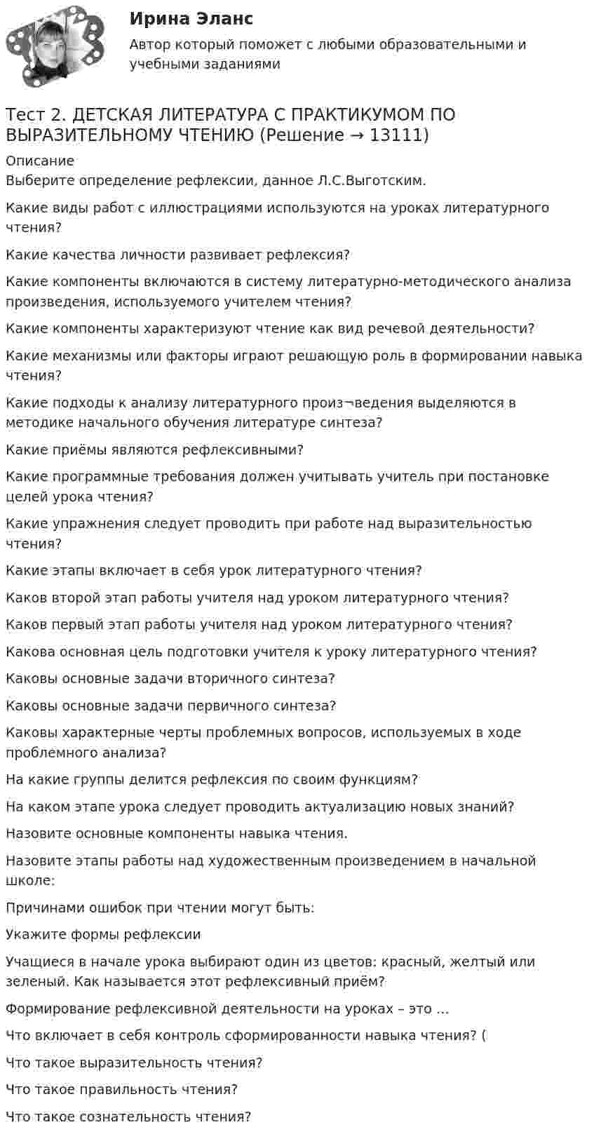      
          Описание
          Выберите определение рефлексии, данное Л.С.Выготским.Какие виды работ с иллюстрациями используются на уроках литературного чтения? Какие качества личности развивает рефлексия? Какие компоненты включаются в систему литературно-методического анализа произведения, используемого учителем чтения? Какие компоненты характеризуют чтение как вид речевой деятельности?Какие механизмы или факторы играют решающую роль в формировании навыка чтения?Какие подходы к анализу литературного произ¬ведения выделяются в методике начального обучения литературе синтеза? Какие приёмы являются рефлексивными? Какие программные требования должен учитывать учитель при постановке целей урока чтения? Какие упражнения следует проводить при работе над выразительностью чтения?Какие этапы включает в себя урок литературного чтения? Каков второй этап работы учителя над уроком литературного чтения?Каков первый этап работы учителя над уроком литературного чтения?Какова основная цель подготовки учителя к уроку литературного чтения?Каковы основные задачи вторичного синтеза? Каковы основные задачи первичного синтеза? Каковы характерные черты проблемных вопросов, используемых в ходе проблемного анализа? На какие группы делится рефлексия по своим функциям? На каком этапе урока следует проводить актуализацию новых знаний?Назовите основные компоненты навыка чтения.Назовите этапы работы над художественным произведением в начальной школе:Причинами ошибок при чтении могут быть:Укажите формы рефлексииУчащиеся в начале урока выбирают один из цветов: красный, желтый или зеленый. Как называется этот рефлексивный приём?Формирование рефлексивной деятельности на уроках – это …Что включает в себя контроль сформированности навыка чтения? (Что такое выразительность чтения?Что такое правильность чтения?Что такое сознательность чтения?  
            
            
            Тест 2. Автономные инверторы 79%Тест 2. ДЕТСКАЯ ЛИТЕРАТУРА С ПРАКТИКУМОМ ПО ВЫРАЗИТЕЛЬНОМУ ЧТЕНИЮтест2. ЕСТЕСТВОЗНАНИЕ С МЕТОДИКОЙ ПРЕПОДАВАНИЯТест 2 ИнформатикаТест 2. Информатика и информационно-коммуникационные технологии в профессиональной деятельности (ДО, СпДО, ПНК, КП, ПДО, 1 часть)Тест 2:  информационные технологиитест 2 Кинематика ТПУтест 1. ФОРМЫ И МЕТОДЫ ОРГАНИЗАЦИИ ВНЕУРОЧНОЙ ДЕЯТЕЛЬНОСТИ И ОБЩЕНИЯ МЛАДШИХ ШКОЛЬНИКОВТест 1 Цепи постоянного тока УГНТУ СДОТест 1 ЭКОНОМИКА ОБРАЗОВАТЕЛЬНОЙ ОРГАНИЗАЦИИ (ДО, ПНК, ПДО, 1 ЧАСТЬ)Тест 2022 Введение в ООП СинергияТест 2022 Теория информационных процессов и систем СинергияТест 2022 Управление Данными СинергияТест 2.2. Проекция, нарциссизм, сопротивление, перенос, контрперенос, интернализация