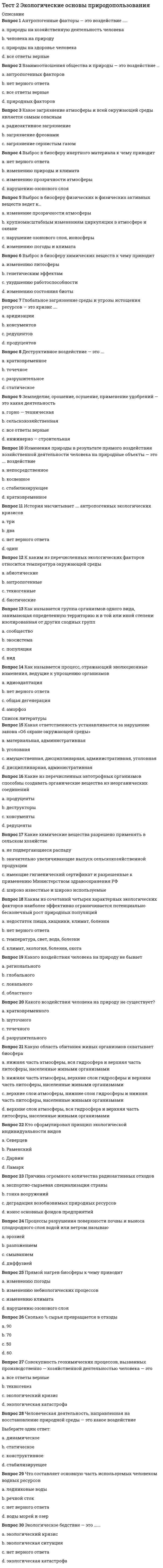     
          Описание
          Тестовые вопросы к разделу 2Правильные ответы на тест 30 вопросовБаллы 30,00/30,00Оценка 100,00 из 100,00 
          Оглавление
          1. Антропогенные факторы — это воздействие …..a.           природы на здоровье человекаb.           человека на природу  c.           природы на хозяйственную деятельность человекаd.           все ответы верные 2. Взаимоотношения общества и природы — это воздействие … a.           антропогенных факторов b.           природных факторовc.           нет верного ответаd.           антропогенных и природных факторов3. Какой вид загрязнения атмосферы и всей окружающей среды является самым опасным?a.           загрязнение фреонамиb.           загрязнение сернистым газомc.           радиоактивное загрязнение 4. К чему приводит выброс в биосферу инертного материала?a.           изменению прозрачности атмосферыb.           нет верного ответаc.           нарушению озонового слояd.           изменению природы и климата 5. К чему приводит выброс в биосферу физических веществ?a.           нарушение озонового слоя, ионосферыb.           крупномасштабным изменениям циркуляции в атмосфере и океане c.           изменение прозрачности атмосферыd.           изменению погоды и климата6. К чему приводит выброс в биосферу химических веществ?a.           ухудшению работоспособности b.           изменению литосферыc.           изменению состояния биотыd.           генетическим эффектам7. Глобальное загрязнение среды и угрозы истощения ресурсов — это кризис ….a.           консументовb.           продуцентовc.           редуцентов d.           аридизации8. Деструктивное воздействие — это ….a.           статическоеb.           разрушительное c.           точечноеd.           кратковременное9. Земледелие, орошение, осушение, применение удобрений — это какая деятельность a.           горно-техническая, сельскохозяйственная и инженерно-строительнаяb.           сельскохозяйственная c.           горно—техническаяd.           инженерно-строительная10. Изменения природы, происходящие в результате прямого воздействия хозяйственной деятельности человека на природные объекты, характеризуется как действиеa.           стабилизирующееb.           косвенноеc.           непосредственное d.           кратковременное11. История насчитывает несколько антропогенных экологических кризисов. Укажите их количество. a.           нет верного ответаb.           дваc.           одинd.           три 12. К каким из перечисленных экологических факторов относится температура окружающей среды?a.           антропогенныеb.           абиотические c.           биотическиеd.           техногенные13. Как называется группа организмов одного вида, занимающая определенную территорию и в той или иной степени изолированная от других сходных групп?a.           экосистемаb.           популяция c.           сообществоd.           вид14. Как называется процесс, отражающий эволюционные изменения, ведущие к упрощению организмов?a.           нет верного ответаb.           общая дегенерация c.           аморфозd.           идиоадаптация15. Какая ответственность устанавливается за нарушение закона «Об охране окружающей среды»?a.           материальная, административнаяb.           уголовнаяc.           дисциплинарная, административнаяd.           имущественная, дисциплинарная, административная, уголовная 16. Какие из перечисленных автотрофных организмов способны создавать органические вещества из неорганических соединений?a.           редуцентыb.           деструкторыc.           консументыd.           продуценты 17. Какие химические вещества разрешено применять в сельском хозяйстве?a.           широко известные и широко используемыеb.           не подвергающиеся распаду c.           значительно увеличивающие выпуск сельскохозяйственной продукцииd.           имеющие гигиенический сертификат и разрешенные к применению Министерством здравоохранения РФ18. Какими экологическими факторами наиболее эффективно ограничивается потенциально бесконечный рост природных популяций?a.           нет верного ответаb.           недостаток пищи, хищники, климат, болезни c.           температура, свет, вода, болезниd.           климат, экология, болезни, охота19. Какого вида воздействия человека на природу не бывает? a.           глобальногоb.           локальногоc.           региональногоd.           областного 20. Какой формы воздействия человека на природу не существует?a.           точечногоb.           разрушительногоc.           шуточного d.           кратковременного21. Какую область обитания живых организмов охватывает биосфера?a.           нижняя часть атмосферы, вся гидросфера и верхняя часть литосферы, населенные живыми организмами b.           верхние слои атмосферы, вся гидросфера и верхняя часть литосферы, населенные живыми организмамиc.           нижняя часть атмосферы, верхние слои гидросферы и верхняя часть литосферы, населенные живыми организмамиd.           верхние слои атмосферы, нижние слои гидросферы и нижняя часть литосферы, населенные живыми организмами22. Кто сформулировал принцип экологической индивидуальности видов a.           Ж. Б. Ламаркb.           Л. Г. Раменский c.           Ч. Дарвинd.           А. Н. Северцев23. Причина роста количества радиоактивных отходов a.           износ основных фондов предприятийb.           экспортно-сырьевая специализация страныc.           гонка вооружений d.           деградация возобновимых природных ресурсов24. Как называются процессы разрушения поверхности почвы и выноса плодородного слоя водой или ветром?a.           разложениемb.           диффузиейc.           смываниемd.           эрозией 25. К чему приводит прямой нагрев биосферы? a.           изменению климатаb.           изменению небиологических процессов c.           изменению погодыd.           нарушению озонового слоя26. Сколько % сырья превращается в отходы?a.           90b.           70c.           50d.           6027. Совокупность геохимических процессов, вызванных производственно-хозяйственной деятельностью человека — этоa.           техногенез, экологическая катастрофа и кризисb.           экологическая катастрофаc.           экологический кризисd.           техногенез 28. Человеческая деятельность, направленная на восстановление природной среды, воздействие, которое характеризуется как a.           статическоеb.           конструктивное c.           стабилизируещееd.           динамическое29. Что составляет основную часть используемых человеком водных ресурсовa.           нет верного ответаb.           ледниковые водыc.           воды морей и озерd.           речной сток 30. Экологическое бедствие — это …….a.           экологический кризис b.           экологическая ситуацияc.           нет верного ответаd.           экологическая катастрофа 
            
            
            Тест 2 Экологические основы природопользования НСПКТест 3 Английский, после 9 класса НСПКТест 3 Информатика после 9 классаТест 3 ИсторияТест 3 КультурологияТест 3 Методика преподавания по программам дополнительного образования в области социально-педагогической деятельностиТест 3. Основы теории двойных сплавовТест 2 по Основам топливно-энергетического комплекса ИДДО МЭИТест 2 Русский язык и культура речиТест 2 русский язык с методикой преподавания в начальных классахТест 2 Теоретические основы организации обучения в начальных классах НСПКТест 2 Физическая культураТест 2 Физическая культура (первый семестр)тест 2 философия