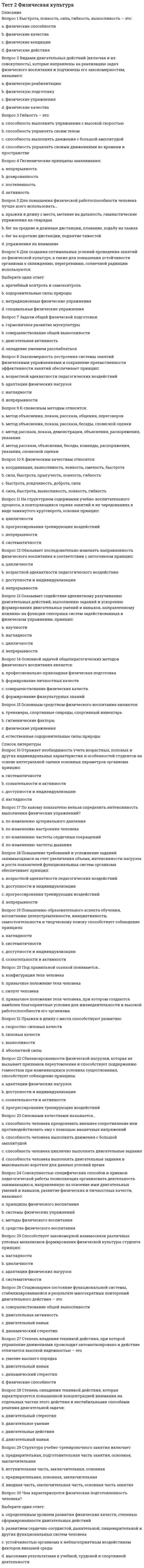    
          Описание
          Правильные ответы на тест.Баллы 30,00/30,00Оценка 100,00 из 100,00 
          Оглавление
          1. Быстрота, ловкость, сила, гибкость и выносливость — этоa.           физические качества b.           физические способностиc.           физические кондицииd.           физические действия2. Видами двигательных действий (включая и их совокупность), которые направлены на реализацию задач физического воспитания и подчинены его закономерностям, называютa.           физическую подготовкуb.           физические упражнения c.           физические качестваd.           физическую реабилитацию3. Гибкость — этоa.           способность выполнять движения с большой амплитудой b.           способность управлять своими движениями во времени и пространствеc.           способность управлять своим теломd.           способность выполнять упражнения с высокой скоростью4. Гигиенические принципы закаливанияa.           дозированностьb.           постепенность c.           непрерывностьd.           активность5. Для повышения физической работоспособности человека лучше всего использоватьa.           упражнения на вниманиеb.           бег на короткие дистанции и поднятие тяжестейc.           бег на средние и длинные дистанции, плавание и ходьба на лыжах d.           прыжки в длину с места, метание на дальность и гимнастические упражнения на снарядах6.  Для создания оптимальных условий проведения занятий по физической культуре, а также для повышения устойчивости организма к охлаждению, перегреванию, солнечной радиации используются a.          специальные физические упражненияb.           нетрадиционные физические упражненияc.           врачебный контроль и самоконтрольd.           оздоровительные силы природы 7. Задачи общей физической подготовкиa.           совершенствование общей выносливостиb.           овладение умением расслаблятьсяc.           двигательная активностьd.           гармоничное развитие мускулатуры 8. К словесным методам относятсяa.           метод рассказа, показа, демонстрации, объяснения, распоряжения, указанияb.           метод объяснения, показа, рассказа, общения, переговоровc.           метод рассказа, объяснения, беседы, команды, распоряжения, указания, словесной оценки d.           метод объяснения, показа, рассказа, беседы, словесной оценки9. К физическим качествам относятсяa.           сила, быстрота, прыгучесть, ловкость, гибкостьb.           координация, выносливость, ловкость, смелость, быстротаc.           сила, быстрота, выносливость, ловкость, гибкость d.           быстрота, усидчивость, доброта, сила10. Каковы основные характеристики уровня физической подготовленности организма человека?a.           развитием сердечно-сосудистой, дыхательной, пищеварительной и других функциональных систем человекаb.           устойчивостью организма к неблагоприятным воздействиям факторов внешней средыc.           определенным уровнем развития физических качеств и степенью сформированности двигательных действий d.           высокими результатами в учебной, трудовой и спортивной деятельности11. Оказывает содействие адекватному разучиванию двигательных действий, выполнению заданий и ускорению формирования двигательных умений и навыков, направленному влиянию на функции сенсорных систем, задействованных в физическом упражнении, принципa.           цикличностиb.           наглядности c.           непрерывностиd.           научности12. Основной задачей общепедагогических методов физического воспитания являетсяa.           формирование личностных качеств b.           формирование физкультурных знанийc.           совершенствование физических качествd.           профессионально-прикладная физическая подготовка13. Основным средством физического воспитания являютсяa.           естественные оздоровительные силы природыb.           гигиенические факторыc.           физические упражнения d.           тренажеры, спортивные снаряды и спортивный инвентарь14. По какому показателю нельзя определить интенсивность выполнения физических упражнений?a.           по изменению настроения человека b.           по изменению частоты сердечных сокращенийc.           по изменению артериального давленияd.           по изменению частоты дыхания15. Повышению образовательного аспекта обучения, воспитанию целеустремленности, инициативности, самостоятельности и творческому поиску способствует соблюдение принципаa.           систематичностиb.           доступности и индивидуализацииc.           сознательности и активности d.           наглядности16. Под правильной осанкой понимаетсяa.           привычное положение тела человекаb.           конфигурация тела человекаc.           привычное положение тела человека, при котором создаются наиболее благоприятные условия для жизнедеятельности и высокой работоспособности его организма d.           силуэт человека17. Принцип, в рамках которого необходимо последовательно изменять направленность физического воспитания в соответствии с онтогенезомa.           доступности и индивидуализацииb.           непрерывностиc.           цикличностиd.           возрастной адекватности педагогического воздействия 18. Принцип, в рамках которого обеспечивается необходимость учета возрастных и половых индивидуальных характеристик человека, выстраиваемых на основе интегральной оценки основных параметров организмаa.           сознательности и активностиb.           наглядностиc.           доступности и индивидуализации d.           систематичности19. Принцип, в рамках которого осуществляется повышение требований и усложнение заданий занимающимся за счет увеличения объема, интенсивности нагрузок и роста показателей функциональных систем организмаa.           прогрессирования тренирующих воздействий b.           доступности и индивидуализацииc.           непрерывностиd.           возрастной адекватности педагогических воздействий20. Принцип, в рамках которого осуществляется сбалансированность физической нагрузки, не вызывающей признаков переутомленияa.           адаптации физических нагрузок b.           прогрессирования тренирующих воздействийc.           сознательности и активностиd.           доступности и индивидуализации21. Принцип, в рамках которого учебно-воспитательный процесс выстраивается в форме повторяющихся серий занятий и их чередовании в виде замкнутого круговоротаa.           прогрессирования тренирующих воздействийb.           непрерывностиc.           систематичностиd.           цикличности 22. Принцип, в рамках которого учитывается закономерность построения системы занятий физическими упражнениями и сохранение преемственности эффективности занятийa.           непрерывности b.           наглядностиc.           адаптации физических нагрузокd.           возрастной адекватности педагогических воздействий23. Принцип, в рамках которого учитываются закономерные взаимосвязи различных узловых механизмов формирования физической культуры занимающегосяa.           наглядностиb.           адаптации физических нагрузокc.           цикличностиd.           систематичности 24. Прыжки в длину с места способствуют развитиюa.           силовых качествb.           выносливостиc.           абсолютной силыd.           скоростно-силовых качеств 25. Силовыми качествами называетсяa.           способность человека выполнять двигательные задания в максимально короткое для данных условий времяb.           способность человека выполнять движения с большой амплитудойc.           способность человека циклично выполнять двигательные заданияd.           способность человека преодолевать внешнее сопротивление или противодействовать ему с помощью мышечных напряжений 26. Совокупностью специфических способов и приемов педагогической работы, позволяющих организовать деятельность занимающихся, направленную на освоение ими двигательных умений и навыков, развитие физических и личностных качеств, называютa.           средства физического воспитанияb.           методы физического воспитания c.           системы физических упражненийd.           принципы физического воспитания27. Стационарное состояние функциональной системы, стабилизировавшейся в результате многократных повторений двигательного действия — этоa.           совершенствование общей выносливостиb.           двигательный навыкc.           двигательная активностьd.           динамический стереотип 28. Степень владения техникой действия, при которой управление движениями происходит автоматизировано и действие отличается высокой степенью надежности — этоa.           динамический стереотипb.           умение высшего порядкаc.           двигательный навык d.           физические способности29. Степень овладения техникой действия, которая характеризуется повышенной концентрацией внимания на отдельных частях этого действия и нестабильными способами решения двигательной задачa.           двигательный навыкb.           двигательное умение c.           двигательный стереотипd.           двигательные действия30. Структура учебно-тренировочного занятия включаетa.           вводная часть, заключительная часть, основная часть занятия b.           предварительная, основная, заключительнаяc.           предварительная, подготовительная часть занятия, основная, заключительнаяd.           вступительная часть, заключительная, основная 
            
            
            Тест 2 Физическая культура (первый семестр)тест 2 философияТест 2 Экологические основы природопользованияТест 2 Экологические основы природопользования НСПКТест 3 Английский, после 9 класса НСПКТест 3 Информатика после 9 классаТест 3 ИсторияТест 2 КультурологияТест 2 Методика преподавания по программам дополнительного образования в области социально-педагогической деятельностиТест 2 Подготовка педагога дополнительного образования в области социально-педагогической деятельностиТест 2 по Основам топливно-энергетического комплекса ИДДО МЭИТест 2 Русский язык и культура речиТест 2 русский язык с методикой преподавания в начальных классахТест 2 Теоретические основы организации обучения в начальных классах НСПК