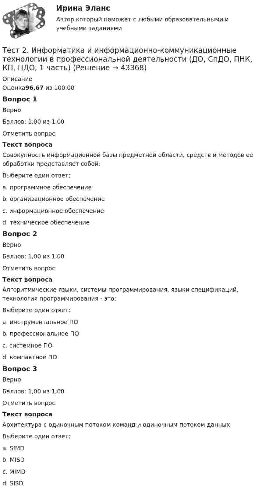      
            Описание
            Оценка96,67 из 100,00Вопрос 1ВерноБаллов: 1,00 из 1,00Отметить вопросТекст вопросаСовокупность информационной базы предметной области, средств и методов ее обработки представляет собой:Выберите один ответ:a. программное обеспечениеb. организационное обеспечениеc. информационное обеспечение d. техническое обеспечениеВопрос 2ВерноБаллов: 1,00 из 1,00Отметить вопросТекст вопросаАлгоритмические языки, системы программирования, языки спецификаций, технология программирования - это:Выберите один ответ:a. инструментальное ПО b. профессиональное ПОc. системное ПОd. компактное ПОВопрос 3ВерноБаллов: 1,00 из 1,00Отметить вопросТекст вопросаАрхитектура с одиночным потоком команд и одиночным потоком данныхВыберите один ответ:a. SIMDb. MISDc. MIMDd. SISD   
            
            
            Тест 2 ИнформатикаТест 2. Информатика и информационно-коммуникационные технологии в профессиональной деятельности (ДО, СпДО, ПНК, КП, ПДО, 1 часть)Тест 2:  информационные технологиитест 2 Кинематика ТПУТест 2. МЕТОДИКА ОБУЧЕНИЯ ПРОДУКТИВНЫМ ВИДАМ ДЕЯТЕЛЬНОСТИ С ПРАКТИКУМОМТест 2. Методика обучения продуктивным видам деятельности с практикумом (КП)Тест 2. ОСНОВЫ ОРГАНИЗАЦИИ ВНЕУРОЧНОЙ РАБОТЫ (ИЗОБРАЗИТЕЛЬНАЯ ДЕЯТЕЛЬНОСТЬ И ДЕКОРАТИВНО-ПРИКЛАДНОЕ ИСКУССТВО)Тест 2022 Введение в ООП СинергияТест 2022 Теория информационных процессов и систем СинергияТест 2022 Управление Данными СинергияТест 2.2. Проекция, нарциссизм, сопротивление, перенос, контрперенос, интернализацияТест 2.3. Компоненты классической психоаналитической техникиТест 2. Автономные инверторы 79%Тест 2. ДЕТСКАЯ ЛИТЕРАТУРА С ПРАКТИКУМОМ ПО ВЫРАЗИТЕЛЬНОМУ ЧТЕНИЮ