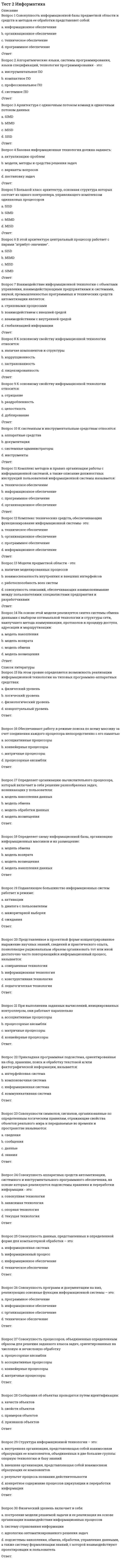     
          Описание
          Правильные ответы на тест 15 вопросов.Баллы 15,00/15,00Оценка 100,00 из 100,00 
          Оглавление
          1. Большой набор программ для управления взаимодействием всех компонентов компьютера в процессе работы и выполнения поставленных задач – это:Выберите один ответ:a. программированиеb. материнская платаc. системаd. операционная система2. В состав внутреннего устройства архитектуры персонального компьютера входит:a. все перечисленноеb. центральный процессорc. подсистема ввода-вывода информацииd. подсистема памяти и внутримашинный интерфейс3. Графическая среда, организующая взаимодействие пользователя с вычислительной системой через визуальные элементы управления на экране называется:Выберите один ответ:a. графический редакторb. операционная средаc. графический процессорd. графический интерфейс4. Принцип построения ЭВМ, согласно которому все ячейки основной памяти компьютера пронумерованы и процессору доступна любая ячейка памяти:Выберите один ответ:a. программного управленияb. однородности памятиc. адресностиd. доступности5. Программа, позволяющая конкретному устройству взаимодействовать с операционной системой называется:Выберите один ответ:a. дистрибутивb. драйверc. экзешникd. инсталлятор6. Программный продукт, приспособленный для установки на компьютеры –это:a. инсталяторb. база знанийc. дистрибутивd. информационные системы7. Промежуточная «сверхоперативная» память для обмена данными между двумя устройствами, работающими с разной скоростью, с разной тактовой частотой – это:Выберите один ответ:a. кратковременная памятьb. внутренняя памятьc. оперативная памятьd. кеш-память8. Совокупность взаимосвязанных и взаимодействующих процессоров или ЭВМ, периферийного оборудования и программного обеспечения, предназначенная для сбора, хранения, обработки и распределения информация – это:a. вычислительная системаb. компьютерc. материнская платаd. шина9. Совокупность программ и необходимых для их эксплуатации документов –это:a. организационное обеспечениеb. внешнее и внутреннее управлениеc. системное управлениеd. программное обеспечение10. Структура компонентов компьютерной системы и система взаимосвязей аппаратных и (или) программных средств, описанная схематически или с подробным указанием параметров – это:a. архитектураb. каналc. организацияd. система11. Укажите устройства, определяющие минимальную конфигурацию персонального компьютера:a. монитор, клавиатура, мышь, блок питанияb. монитор, клавиатура, мышь, материнская платаc. системный блок, блок питания, монитор, клавиатураd. системный блок, клавиатура, монитор, мышь12. Универсальная последовательная шина для легкого подключения различного вида устройств – это:a. PCIb. AGPc. SCSId. USB13. Установка программного обеспечения в компьютер с помощью вспомогательной программы установки setup.exe с носителя называется:Выберите один ответ:a. информатизацияb. установкаc. инсталляцияd. подключение14. Центральное устройство персонального компьютера, управляющее всеми другими его устройствами и выполняющее арифметические и логические операции с данными – это:Выберите один ответ:a. микропроцессорb. жесткий дискc. источник питанияd. сетевой адаптер15. Часть аппаратного обеспечения, конструктивно отделенная от основного блока вычислительной системы, от состава и характеристик которой во многом зависят возможность и эффективность применения ПК – это:a. периферийное устройствоb. внешний и внутренний модемыc. магнитные носителиd. флеш-носитель 
            
            
            Тест 2 Информатика после 9 классаТест 2 ИсторияТест 2. Классификация титриметрических методов анализа. Основные расчетыТест 2. Кристаллизация металлов и сплавовТест 2 КультурологияТест 2 Методика преподавания по программам дополнительного образования в области социально-педагогической деятельностиТест 2 Подготовка педагога дополнительного образования в области социально-педагогической деятельностиТест 1 Физическая культура (первый семестр) Тест 1 Экологические основы природопользованияТест 1 Экологические основы природопользования НСПК Тест 2022 Управление IT-Проектами СинергияТест 2 Английский, после 9 классаТест 2 Английский языкТест 2 Витте Русский язык 