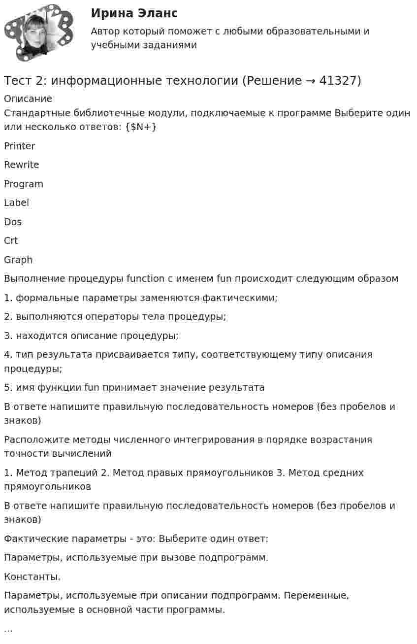     
          Описание
          Стандартные библиотечные модули, подключаемые к программе Выберите один или несколько ответов: {$N+} Printer Rewrite Program Label Dos Crt Graph Выполнение процедуры function с именем fun происходит следующим образом 1. формальные параметры заменяются фактическими; 2. выполняются операторы тела процедуры; 3. находится описание процедуры; 4. тип результата присваивается типу, соответствующему типу описания процедуры; 5. имя функции fun принимает значение результата В ответе напишите правильную последовательность номеров (без пробелов и знаков) Расположите методы численного интегрирования в порядке возрастания точности вычислений 1. Метод трапеций 2. Метод правых прямоугольников 3. Метод средних прямоугольников В ответе напишите правильную последовательность номеров (без пробелов и знаков) Фактические параметры - это: Выберите один ответ: Параметры, используемые при вызове подпрограмм. Константы. Параметры, используемые при описании подпрограмм. Переменные, используемые в основной части программы....  
            
            
            Тест 2. Информатика и информационно-коммуникационные технологии в профессиональной деятельности (ДО, СпДО, ПНК, КП, ПДО, 1 часть)Тест 2:  информационные технологиитест 2 Кинематика ТПУТест 2. МЕТОДИКА ОБУЧЕНИЯ ПРОДУКТИВНЫМ ВИДАМ ДЕЯТЕЛЬНОСТИ С ПРАКТИКУМОМТест 2. Методика обучения продуктивным видам деятельности с практикумом (КП)Тест 2. ОСНОВЫ ОРГАНИЗАЦИИ ВНЕУРОЧНОЙ РАБОТЫ (ИЗОБРАЗИТЕЛЬНАЯ ДЕЯТЕЛЬНОСТЬ И ДЕКОРАТИВНО-ПРИКЛАДНОЕ ИСКУССТВО)тест 2. ОСНОВЫ ПЕДАГОГИЧЕСКОГО МАСТЕРСТВАТест 2022 Теория информационных процессов и систем СинергияТест 2022 Управление Данными СинергияТест 2.2. Проекция, нарциссизм, сопротивление, перенос, контрперенос, интернализацияТест 2.3. Компоненты классической психоаналитической техникиТест 2. Автономные инверторы 79%Тест 2. ДЕТСКАЯ ЛИТЕРАТУРА С ПРАКТИКУМОМ ПО ВЫРАЗИТЕЛЬНОМУ ЧТЕНИЮтест2. ЕСТЕСТВОЗНАНИЕ С МЕТОДИКОЙ ПРЕПОДАВАНИЯ