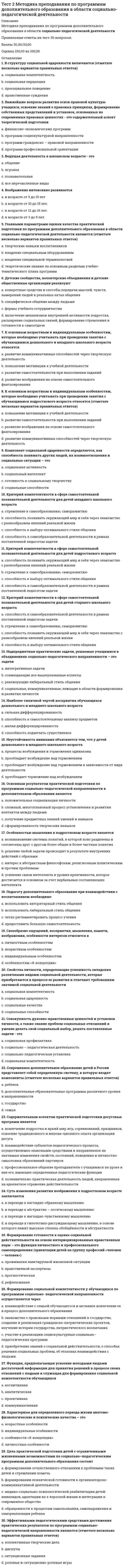     
          Описание
          Подготовка педагога дополнительного образования в области социально-педагогической деятельностиПравильные ответы на тест 30 вопросов.Баллы 30,00/30,00Оценка 100,00 из 100,00 
          Оглавление
          1. 30 сентября 1990 г. в Нью-Йорке была принята a.           Декларация прав человекаb.           Декларация прав ребенка c.           Всемирная декларация об обеспечении выживания, защиты и развития детей d.           Конвенция ООН о правах ребенка2. Внешняя интеграция ОУ представлена взаимосвязями с учреждениями образовательной сферы в целях a.           предоставления стажерских площадок для прохождения практики студентамиb.           проведения профилактической работы с детьми аддиктивного и девиантного поведенияc.           проведения благотворительных акций, концертовd.           организации культурно- массовых мероприятий 3. Для негосударственных учреждений дополнительного образования детей данное Типовое положение выполняет функцииa.           примерного b.           обязательногоc.           используется в зависимости от указаний учредителяd.           не используется4. Для учреждений дополнительного образования порядок регламентации и оформления отношений образовательного учреждения и обучающихся, воспитанников и (или) их родителей или законных представителейa.           не является обязательной частью устава организацииb.           устанавливается уставом образовательного учреждения c.           не устанавливается уставом образовательного учрежденияd.           устанавливается в случаях, определенных законом «Об образовании»5. К добровольным пожертвованиям как к внебюджетному источнику финансирования учреждения дополнительного образования предъявляется условие: a.           юридическое лицо может использовать по определенному назначению, выходящему за пределы уставной деятельностиb.           юридическое лицо может использовать по определенному назначению, не выходящему за пределы уставной деятельности c.           юридическое лицо не может использовать добровольные пожертвованияd.           специальное условие не предполагается6. К какому виду локальных нормативных актов относятся приказы и распоряженияa.           нормативных актов, регулирующих трудовые отношенияb.           утверждаемых органом самоуправления учрежденияc.           утверждаемых руководителем с учетом мнения профсоюзаd.           утверждаемых руководителем 7. К собственно педагогическим задачам взаимодействия учреждений дополнительного образования с различными социальными партнерами относитсяa.           создание условий для оптимизации финансовых ресурсовb.           трудоустройствоc.           социализация; профилактика асоциального поведенияd.           развитие познавательной сферы, усиление практической направленности обучения 8. К управленческим задачам взаимодействия учреждений дополнительного образования с различными социальными партнерами относитсяa.           развитие познавательной сферы, усиление практической направленности обученияb.           социализация; профилактика асоциального поведенияc.           трудоустройствоd.           создание условий для оптимизации финансовых ресурсов 9. Лицензирование учреждений дополнительного образования осуществляется с учетом СанПинa.            2.4.4.1251-03b.           2.4.4.1251-07c.           2.4.4.1251-05d.           2.4.4.1251-0410. Название участников образовательного процесса в УДОД регламентируетсяa.           п.27 Типового положения об образовательном учреждении дополнительного образования детейb.           п.29 Типового положения об образовательном учреждении дополнительного образования детейc.           п.31 Типового положения об образовательном учреждении дополнительного образования детейd.           п.30 Типового положения об образовательном учреждении дополнительного образования детей 11. Необходимость наличия медицинского заключения о состоянии здоровья ребенка при приеме в спортивные, спортивно-технические, туристские, хореографические объединения определенаa.           пунктом 25 Типового положения об образовательном учреждении дополнительного образования детейb.           пунктом 26 Типового положения об образовательном учреждении дополнительного образования детейc.           пунктом 27 Типового положения об образовательном учреждении дополнительного образования детей d.           пунктом 30 Типового положения об образовательном учреждении дополнительного образования детей12. Определение понятия «жестокое обращение» содержится вa.           Всемирной декларации об обеспечении выживания, защиты и развития детейb.           Конвенции ООН о правах ребенка c.           Декларации прав ребенкаd.           Декларации прав человека13. Основной задачей самоанализа в образовательном учреждении дополнительного образования детей являетсяa.           соблюдение основных принципов объективности, гласности, компетентности в работе учрежденияb.           выявление результативности и качества образовательной деятельности учреждения c.           подготовка образовательным учреждением комплекта документов для государственной аккредитацииd.           установление соответствия содержания образования и воспитания детей уровню и направленности образовательных программ и полноте их выполнения14. Основным субъектом среди организаций, осуществляющих образовательную деятельность, следует считатьa.           объединения юридических лиц, работодателей и их объединенийb.           организации, осуществляющие обучениеc.           организации, осуществляющие обеспечение образовательной деятельностиd.           образовательные организации 15. Первым международным документом по защите прав ребенка является:a.           Декларация прав ребенка b.           Конвенция ООН о правах ребенкаc.           Декларация прав человекаd.           Всемирная декларация об обеспечении выживания, защиты и развития детей16. Понятия «правовой статус» и «правовое положение»a.           понятие «правовой статус» входит в понятие «правовое положение»b.           неравнозначны c.           равнозначныd.           понятие «правовое положение» входит в понятие «правовой статус»17. Правовой статус образовательного учреждения составляютa.           лицензирование, аккредитация, аттестацияb.           регистрация, аккредитация, аттестацияc.           регистрация, лицензирование и аккредитация d.           регистрация, лицензирование и аттестация18. Приказ Минобрнауки РФ «Об утверждении Порядка организации и осуществления образовательной деятельности по дополнительным общеобразовательным программам» был утвержденa.           29.12.2012 г.b.           29.09.2013 г.c.           29.08.2013 г. d.           29.03.2015 г.19. Профессиональный стандарт «Педагог дополнительного образования детей и взрослых» применяется работодателями сa.           с 1 января 2018 годаb.           с 1 января 2019 годаc.           с 1 января 2017 года d.           не введен в действие20. Процедура признания образовательного учреждения, которая дает право юридического лица на ведение финансово-хозяйственной деятельности, направленной на подготовку образовательного процессаa.           аттестацияb.           регистрация c.           аккредитацияd.           лицензирование21. Согласно Конституции РФ дети могут сами заявлять права на изобретения, литературные произведения и остальные продукты, созданные с помощью своей деятельности (авторское право)a.           с 17 летb.           с 15 летc.           с 18 летd.           с 16 лет 22. Согласно Типовому положению об образовательном учреждении дополнительного образования детей, к педагогической деятельности в учреждении допускаются лица, имеющиеa.           высшее или среднее профессиональное образование, отвечающие требованиям квалификационных характеристик, определенных для соответствующих должностей педагогических работников b.           высшее и/или среднее образованиеc.           Положение не регламентирует данный вопросd.           высшее или среднее профессиональное образование не требуется никаких документальных подтверждений этого действия23. Содержание дополнительных общеразвивающих и предпрофессиональных программ, сроки и формы обучения определяютсяa.           региональным органом исполнительной властиb.           самим учебным заведением c.           учредителемd.           администрацией региона24. Статья 60 СК РФ регулируетa.           право на защиту своих прав и законных интересовb.           право на получение содержания от родителей и других членов семьи c.           право выражать свое мнениеd.           право на имя, отчество и фамилию25. Участие ребенка в совершении мелких сделок, которые носят бытовой характер регламентировано Конституцией РФa.           с 14 летb.           с 10 летc.           с 6 лет d.           с 7 лет26. Учреждение дополнительного образования согласно Типовому положению:a.           подобное указание не содержится в Типовом положении об учреждении дополнительного образования детей.b.           может разрабатывать, но не утверждать программу своей деятельности c.           не может разрабатывать программу своей деятельностиd.           самостоятельно разрабатывает и утверждает программу своей деятельности27. Учреждение, деятельность которого направлена на реализацию инновационных проектов с целью развития системы дополнительного образования детей в системе образования РФa.           инновационноеb.           кадровоеc.           базовое d.           приоритетное28. Форма интеграции в рамках взаимодействия урочной и внеурочной деятельности a.           в безветренную погоду,при слабом (до 2 м/с) и умеренном (3-7 м/с) ветре. b.           только при умеренном (3-7 м/с) ветреc.           не предполагает выхода за пределы образовательной организацииd.           предполагает выход за пределы образовательной организации29. Целиком посвящен правам и обязанностям родителей и детей  a.           Раздел I Семейного Кодекса РФb.           Раздел IV Семейного Кодекса РФ c.           Раздел II Семейного Кодекса РФd.           Раздел V Семейного Кодекса РФ30. Цель интеграции дополнительного и других сфер образования в рамках системы образования - это a.           создание целостного образовательного пространства как условия развития личности ребенка b.           социализацияc.           усиление практической направленности обученияd.           воспитание в широком смысле слова 
            
            
            Тест 2 Подготовка педагога дополнительного образования в области социально-педагогической деятельностиТест 2 по Основам топливно-энергетического комплекса ИДДО МЭИТест 2 Русский язык и культура речиТест 2 русский язык с методикой преподавания в начальных классахТест 2 Теоретические основы организации обучения в начальных классах НСПКТест 2 Физическая культураТест 2 Физическая культура (первый семестр)Тест 2 Витте Русский язык Тест 2 ИнформатикаТест 2 Информатика после 9 классаТест 2 ИсторияТест 2. Классификация титриметрических методов анализа. Основные расчетыТест 2. Кристаллизация металлов и сплавовТест 2 Культурология