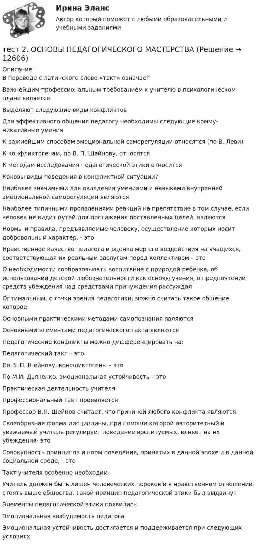      
          Описание
          В переводе с латинского слово «такт» означаетВажнейшим профессиональным требованием к учителю в психологическом плане являетсяВыделяют следующие виды конфликтов Для эффективного общения педагогу необходимы следующие комму-никативные умения К важнейшим способам эмоциональной саморегуляции относятся (по В. Леви) К конфликтогенам, по В. П. Шейнову, относятся К методам исследования педагогической этики относитсяКаковы виды поведения в конфликтной ситуации?Наиболее значимыми для овладения умениями и навыками внутренней эмоциональной саморегуляции являются Наиболее типичными проявлениями реакций на препятствие в том случае, если человек не видит путей для достижения поставленных целей, являются Нормы и правила, предъявляемые человеку, осуществление которых носит добровольный характер, - этоНравственное качество педагога и оценка мер его воздействия на учащихся, соответствующая их реальным заслугам перед коллективом – этоО необходимости сообразовывать воспитание с природой ребёнка, об использовании детской любознательности как основы учения, о предпочтении средств убеждения над средствами принуждения рассуждалОптимальным, с точки зрения педагогики, можно считать такое общение, котороеОсновными практическими методами самопознания являютсяОсновными элементами педагогического такта являютсяПедагогические конфликты можно дифференцировать на:Педагогический такт – это По В. П. Шейнову, конфликтогены – это По М.И. Дьяченко, эмоциональная устойчивость – этоПрактическая деятельность учителяПрофессиональный такт проявляетсяПрофессор В.П. Шейнов считает, что причиной любого конфликта являютсяСвоеобразная форма дисциплины, при помощи которой авторитетный и уважаемый учитель регулирует поведение воспитуемых, влияет на их убеждения- этоСовокупность принципов и норм поведения, принятых в данной эпохе и в данной социальной среде, - этоТакт учителя особенно необходимУчитель должен быть лишён человеческих пороков и в нравственном отношении стоять выше общества. Такой принцип педагогической этики был выдвинутЭлементы педагогической этики появилисьЭмоциональная возбудимость педагогаЭмоциональная устойчивость достигается и поддерживается при следующих условиях   
            
            
            Тест 2. ОСНОВЫ ОРГАНИЗАЦИИ ВНЕУРОЧНОЙ РАБОТЫ (ИЗОБРАЗИТЕЛЬНАЯ ДЕЯТЕЛЬНОСТЬ И ДЕКОРАТИВНО-ПРИКЛАДНОЕ ИСКУССТВО)тест 2. ОСНОВЫ ПЕДАГОГИЧЕСКОГО МАСТЕРСТВАтест 2. ПЕДАГОГИКАТест 2 по начертательной геометрии и инженерной графике 1.2 (ТПУ)тест2. ПРАВОВОЕ ОБЕСПЕЧЕНИЕ ПРОФЕССИОНАЛЬНОЙ ДЕЯТЕЛЬНОСТИтест2+практич. модуль 2. ТЕХНОЛОГИИ РЕАЛИЗАЦИИ ИНКЛЮЗИВНОГО И КОРРЕКЦИОННОГО ОБРАЗОВАНИЯ В УСЛОВИЯХ СОВРЕМЕННОЙ НАЧАЛЬНОЙ ШКОЛЫтест 2. ПСИХОЛОГИЯТест 2. ДЕТСКАЯ ЛИТЕРАТУРА С ПРАКТИКУМОМ ПО ВЫРАЗИТЕЛЬНОМУ ЧТЕНИЮтест2. ЕСТЕСТВОЗНАНИЕ С МЕТОДИКОЙ ПРЕПОДАВАНИЯТест 2 ИнформатикаТест 2. Информатика и информационно-коммуникационные технологии в профессиональной деятельности (ДО, СпДО, ПНК, КП, ПДО, 1 часть)Тест 2:  информационные технологиитест 2 Кинематика ТПУТест 2. МЕТОДИКА ОБУЧЕНИЯ ПРОДУКТИВНЫМ ВИДАМ ДЕЯТЕЛЬНОСТИ С ПРАКТИКУМОМ